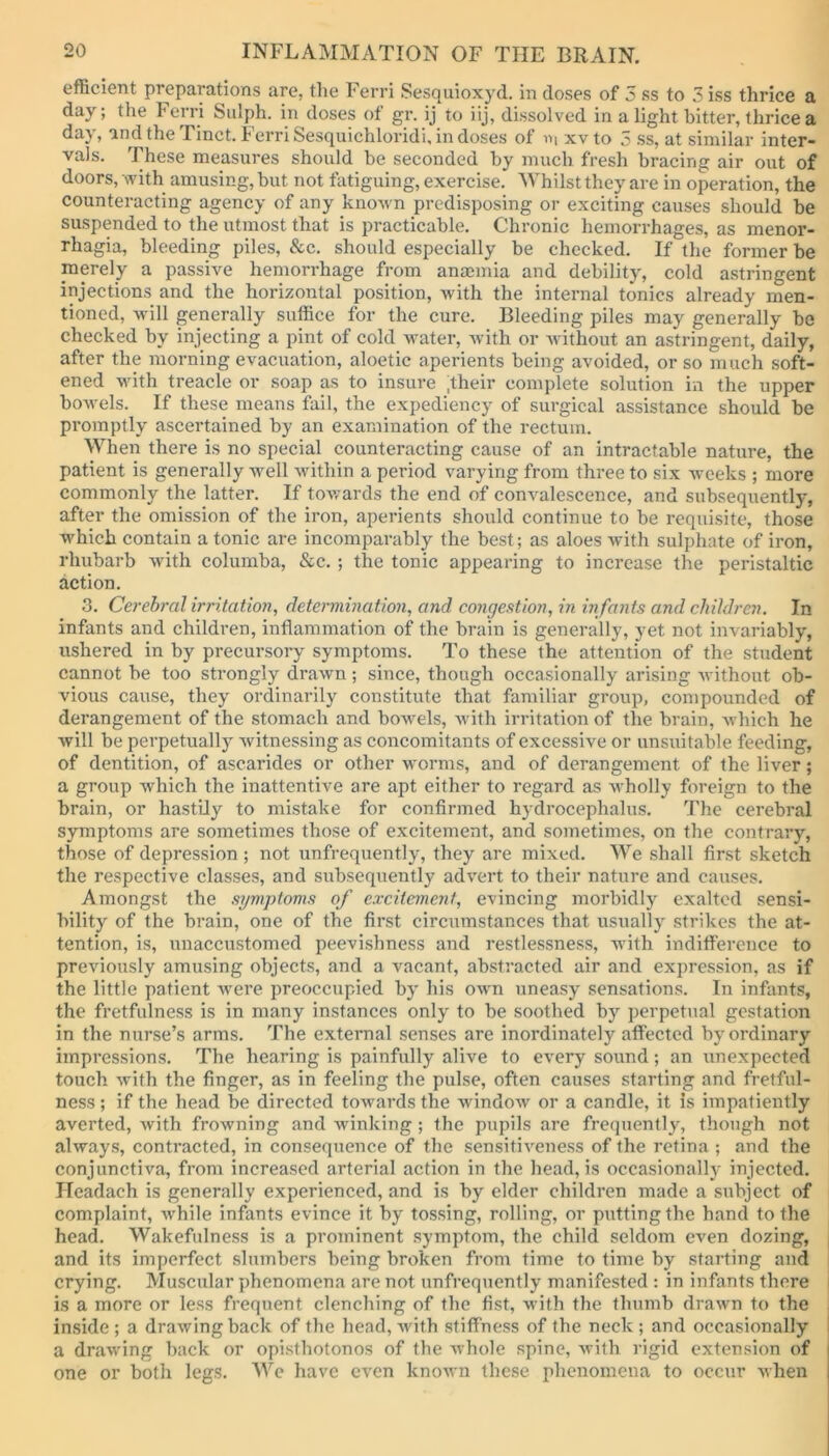 efficient preparations are, the Ferri Sesquioxyd. in doses of 3 ss to 3 iss thrice a day; the I’ end Sulph. in doses of gr. ij to iij, dissolved in a light bitter, thrice a day, and the Tinct. Ferri Sesquichloridi, in doses of m xv to 3 ss, at similar inter- vals. These measures should he seconded by much fresh bracing air out of doors, with amusing, but not fatiguing, exercise. Whilst they are in operation, the counteracting agency of any known predisposing or exciting causes should be suspended to the utmost that is practicable. Chronic hemorrhages, as menor- rhagia, bleeding piles, &c. should especially be checked. If the former be merely a passive hemorrhage from anaemia and debility, cold astringent injections and the horizontal position, with the internal tonics already men- tioned, will generally suffice for the cure. Bleeding piles may generally be checked by injecting a pint of cold xvater, with or without an astringent, daily, after the morning evacuation, aloetic aperients being avoided, or so much soft- ened with treacle or soap as to insure ;their complete solution in the upper bowels. If these means fail, the expediency of surgical assistance should be promptly ascertained by an examination of the rectum. When there is no special counteracting cause of an intractable nature, the patient is generally well within a period varying from three to six weeks ; more commonly the latter. If towards the end of convalescence, and subsequently, after the omission of the iron, aperients should continue to be requisite, those which contain a tonic are incomparably the best; as aloes with sulphate of iron, rhubarb with columba, &c. ; the tonic appearing to increase the peristaltic action. 3. Cerebral irritation, determination, and congestion, in infants and children. In infants and children, inflammation of the brain is generally, yet not invariably, ushered in by precursory symptoms. To these the attention of the student cannot be too strongly drawn; since, though occasionally arising without ob- vious cause, they ordinarily constitute that familiar group, compounded of derangement of the stomach and bowels, with irritation of the brain, which he will be perpetually witnessing as concomitants of excessive or unsuitable feeding, of dentition, of ascarides or other worms, and of derangement of the liver; a group which the inattentive are apt either to regard as wholly foreign to the brain, or hastily to mistake for confirmed hydrocephalus. The cerebral symptoms are sometimes those of excitement, and sometimes, on the contrary, those of depression ; not unfrequently, they are mixed. We shall first sketch the respective classes, and subsequently advert to their nature and causes. Amongst the symptoms of excitement, evincing morbidly exalted sensi- bility of the brain, one of the first circumstances that usually strikes the at- tention, is, unaccustomed peevishness and restlessness, with indifference to previously amusing objects, and a vacant, abstracted air and expression, as if the little patient were preoccupied by his own uneasy sensations. In infants, the fretfulness is in many instances only to be soothed by perpetual gestation in the nurse’s arms. The external senses are inordinately affected by ordinary impressions. The hearing is painfully alive to every sound; an unexpected touch with the finger, as in feeling the pulse, often causes starting and fretful- ness ; if the head be directed towards the window or a candle, it is impatiently averted, with frowning and winking ; the pupils are frequently, though not always, contracted, in consequence of the sensitiveness of the retina ; and the conjunctiva, from increased arterial action in the head, is occasionally injected. Hcadach is generally experienced, and is by elder children made a subject of complaint, while infants evince it by tossing, rolling, or putting the hand to the head. Wakefulness is a prominent symptom, the child seldom even dozing, and its imperfect slumbers being broken from time to time by starting and crying. Muscular phenomena are not unfrequently manifested : in infants there is a more or less frequent clenching of the fist, with the thumb drawn to the inside ; a drawing back of the head, with stiffness of the neck ; and occasionally a drawing back or opisthotonos of the whole spine, with rigid extension of one or both legs. We have even known these phenomena to occur when