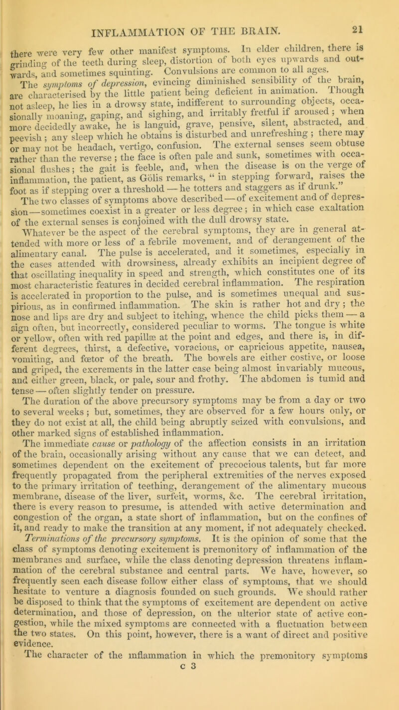 there were very few other manifest symptoms. In elder children, there is —fading of the teeth during sleep, distortion of both eyes upwards and out- wards, and sometimes squinting. Convulsions are common to all ages. _ The symptoms of depression, evincing diminished sensibility ot the brain, are characterised by the little patient being deficient in animation. 1 hough not asleep, he lies in a drowsy state, indifferent to surrounding objects, occa- sionally moaning, gaping, and sighing, and irritably fretful it aroused ; m len more decidedly awake, he is languid, grave, pensive, silent abstracted, and peevish ; any sleep which he obtains is disturbed and unrefreshing ; there may or may not be lieadach, vertigo, confusion. The external senses seem obtuse rather than the reverse ; the face is often pale and sunk, sometimes w lth occa- sional flushes; the gait is feeble, and, when the disease is on the verge of inflammation, the patient, as Golis remarks, “ in stepping forward, raises the foot as if stepping over a threshold—he totters and staggeis as it diunk. The two classes of symptoms above described—of excitement and of depres- sion—sometimes coexist in a greater or less degree ; in which case exaltation of the external senses is conjoined with the dull drowsy state. . Whatever be the aspect of the cerebral symptoms, they are in general at- tended with more or less of a febrile movement, and of derangement of the alimentary canal. The pulse is accelerated, and it sometimes, . especially in the cases attended with drowsiness, already exhibits an incipient degiee of that oscillating inequality in speed and strength, which constitutes one. of its most characteristic features in decided cerebral inflammation. The respiiation is accelerated in proportion to the pulse, and is sometimes unequal and sus- pirious, as in confirmed inflammation. The skin is rather hot and dry ; the nose and lips are dry and subject to itching, whence the child picks them - a sign often, but incorrectly, considered peculiar to worms. The tongue is white or yellow, often with red papilhe at the point and edges, and there is, in dif- ferent degrees, thirst, a defective, voracious, or capricious appetite, nausea, vomiting, and foetor of the breath. The bowels are either costive, or loose and griped, the excrements in the latter case being almost invariably mucous, and either green, black, or pale, sour and frothy. The abdomen is tumid and tense — often slightly tender on pressure. The duration of the above precursory symptoms may be from a day or two to several weeks ; but, sometimes, they are observed for a few hours only, or they do not exist at all, the child being abruptly seized with convulsions, and other marked signs of established inflammation. The immediate cause or pathology of the affection consists in an irritation of the brain, occasionally arising without any cause that we can detect, and sometimes dependent on the excitement of precocious talents, but far more frequently propagated from the peripheral extremities of the nerves exposed to the primary irritation of teething, derangement of the alimentary mucous membrane, disease of the liver, surfeit, worms, &c. The cerebral irritation, there is every reason to presume, is attended with active determination and congestion of the organ, a state short of inflammation, but on the confines of it, and ready to make the transition at any moment, if not adequately checked. Terminations of the precursory symptoms. It is the opinion of some that the class of symptoms denoting excitement is premonitory of inflammation of the membranes and surface, while the class denoting depression threatens inflam- mation of the cerebral substance and central parts. We have, however, so frequently seen each disease follow either class of symptoms, that we should hesitate to venture a diagnosis founded on such grounds. We should rather be disposed to think that the symptoms of excitement are dependent on active determination, and those of depression, on the ulterior state of active con- gestion, while the mixed symptoms are connected with a fluctuation between the two states. On this point, however, there is a want of direct and positive evidence. The character of the inflammation in which the premonitory symptoms