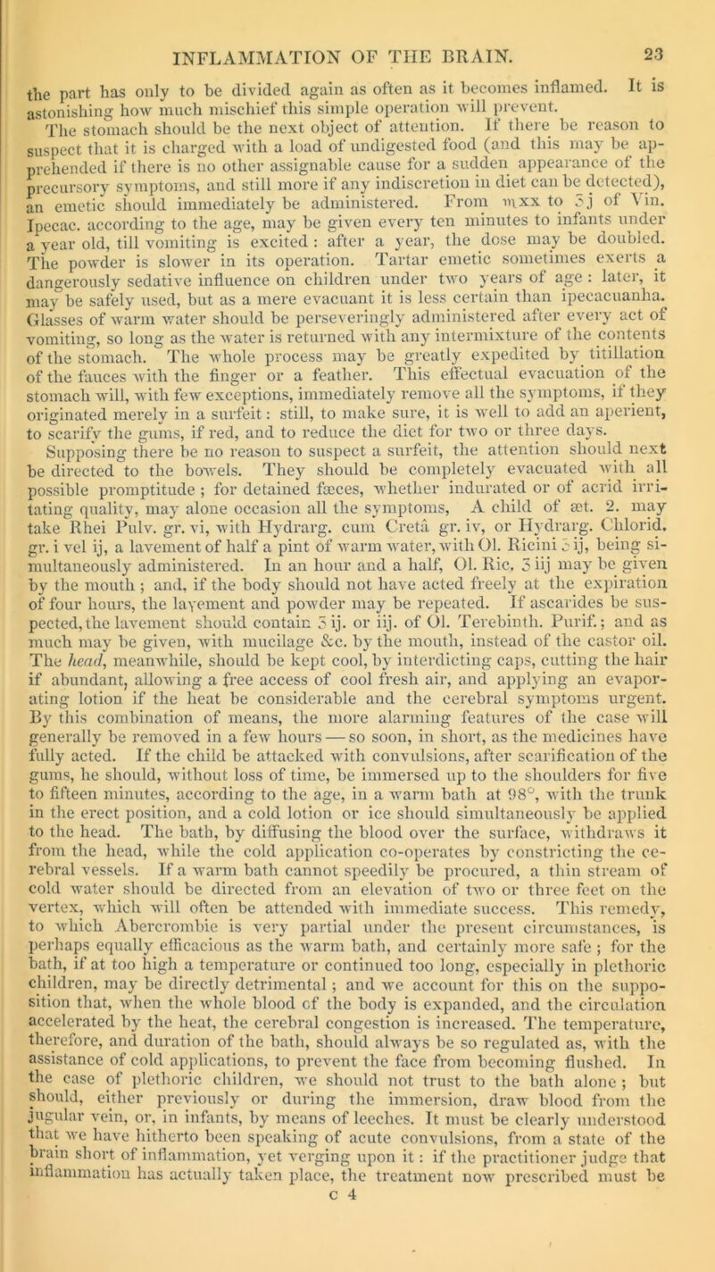 the part has only to be divided again as often as it becomes inflamed. It is astonishing how much mischief this simple operation will prevent. The stomach should be the next object of attention. If there be reason to suspect that it is charged with a load of undigested food (and this may be ap- prehended if there is no other assignable cause for a sudden appearance of the precursory symptoms, and still more if any indiscretion in diet can be detected), an emetic should immediately be administered. From mxx to ,?j of \ in. Ipecac, according to the age, may be given every ten minutes to infants under a year old, till vomiting is excited : after a year, the dose may be doubled. The powder is slower in its operation. Tartar emetic sometimes exerts a dangerously sedative influence on children under two years of age : later, it maybe safely used, but as a mere evacuant it is less certain than ipecacuanha. Glasses of warm water should be perseveringly administered after every act of vomiting, so long as the water is returned with any intermixture of the contents of the stomach. The whole process may be greatly expedited by. titillation of the fauces with the finger or a feather. This effectual evacuation of the stomach will, with few exceptions, immediately remove all the symptoms, if they originated merely in a surfeit: still, to make sure, it is well to add an aperient, to scarify the gums, if red, and to reduce the diet for two or three days. Supposing there be no reason to suspect a surfeit, the attention should next be directed to the bowels. They should be completely evacuated with all possible promptitude ; for detained faeces, whether indurated or of acrid irri- tating quality, may alone occasion all the symptoms, A child of aet. 2. may take llhei Pulv. gr. vi, with Hydrarg. cum Greta gr. iv, or Ilydrarg. Chlorid. gr. i vel ij, a lavement of half a pint of warm water, with 01. Ricini iij, being si- multaneously administered. In an hour and a half, 01. Ric. 5 iij may be given by the mouth ; and, if the body should not have acted freely at the expiration of four hours, the lavement and powder may be repeated. If ascarides be sus- pected, the lavement should contain 5ij. or iij. of Ol. Terebinth. Purif.; and as much may be given, with mucilage &c. by the mouth, instead of the castor oil. The head, meanwhile, should be kept cool, by interdicting caps, cutting the hair if abundant, allowing a free access of cool fresh air, and applying an evapor- ating lotion if the heat be considerable and the cerebral symptoms urgent. By this combination of means, the more alarming features of the case will generally be removed in a few hours — so soon, in short, as the medicines have fully acted. If the child be attacked with convulsions, after scarification of the gums, he should, without loss of time, be immersed up to the shoulders for five to fifteen minutes, according to the age, in a warm bath at 98°, with the trunk in the erect position, and a cold lotion or ice should simultaneously be applied to the head. The bath, by diffusing the blood over the surface, withdraws it from the head, while the cold application co-operates by constricting the ce- rebral vessels. If a warm bath cannot speedily be procured, a thin stream of cold water should be directed from an elevation of two or three feet on the vertex, which will often be attended with immediate success. This remedy, to which Abercrombie is very partial under the present circumstances, is perhaps equally efficacious as the warm bath, and certainly more safe ; for the bath, if at too high a temperature or continued too long, especially in plethoric children, may be directly detrimental; and we account for this on the suppo- sition that, when the whole blood of the body is expanded, and the circulation accelerated by the heat, the cerebral congestion is increased. The temperature, therefore, and duration of the bath, should always be so regulated as, with the assistance of cold applications, to prevent the face from becoming flushed. In the case of plethoric children, we should not trust to the bath alone ; but should, either previously or during the immersion, draw blood from the jugular vein, or, in infants, by means of leeches. It must be clearly understood that we have hitherto been speaking of acute convulsions, from a state of the brain short of inflammation, yet verging upon it: if the practitioner judge that inflammation has actually taken place, the treatment now prescribed must be