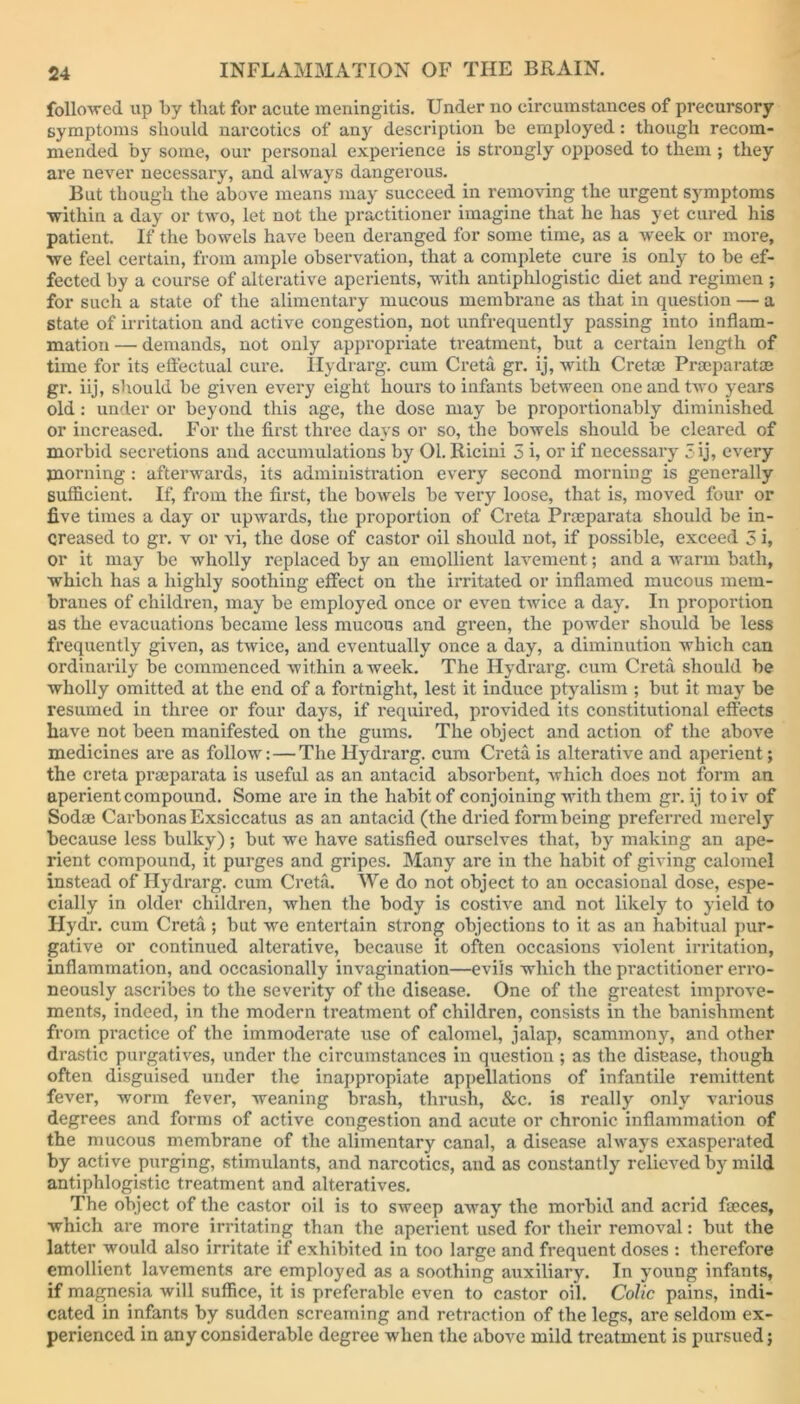 followed up by tlmt for acute meningitis. Under no circumstances of precursory- symptoms should narcotics of any description be employed: though recom- mended by some, our personal experience is strongly opposed to them ; they are never necessary, and always dangerous. But though the above means may succeed in removing the urgent symptoms •within a day or two, let not the practitioner imagine that he has yet cured his patient. If the bowels have been deranged for some time, as a week or more, we feel certain, from ample observation, that a complete cure is only to be ef- fected by a course of alterative aperients, with antiphlogistic diet and regimen ; for such a state of the alimentary mucous membrane as that in question — a state of irritation and active congestion, not unfrequently passing into inflam- mation — demands, not only appropriate treatment, but a certain length of time for its effectual cure. Hydrarg. cum Creta gr. ij, with Cretae Praeparatce gr. iij, should be given every eight hours to infants between one and two years old : under or beyond this age, the dose may be proportionably diminished or increased. For the first three days or so, the bowels should be cleared of morbid secretions and accumulations by 01. Ricini 5 i, or if necessary 3 ij, every morning: afterwards, its administration every second morning is generally sufficient. If, from the first, the bowels be very loose, that is, moved four or five times a day or upwards, the proportion of Creta Prmparata should be in- creased to gr. v or vi, the dose of castor oil should not, if possible, exceed 5 i, or it may be wholly replaced by an emollient lavement; and a warm bath, which has a highly soothing effect on the irritated or inflamed mucous mem- branes of children, may be employed once or even twice a day. In proportion as the evacuations became less mucous and green, the powder should be less frequently given, as twice, and eventually once a day, a diminution which can ordinarily be commenced within a week. The Hydrarg. cum Creta should be wholly omitted at the end of a fortnight, lest it induce ptyalism ; but it may be resumed in three or four days, if required, provided its constitutional effects have not been manifested on the gums. The object and action of the above medicines are as follow: — The Hydrarg. cum Creta is alterative and aperient; the creta praeparata is useful as an antacid absorbent, which does not form an aperient compound. Some are in the habit of conjoining with them gr. ij toiv of Soda: Carbonas Exsiccatus as an antacid (the dried form being preferred merely because less bulky) ; but we have satisfied ourselves that, by making an ape- rient compound, it purges and gripes. Many are in the habit of giving calomel instead of Hydrarg. cum Creta. We do not object to an occasional dose, espe- cially in older children, when the body is costive and not likely to yield to Hydr. cum Creta; but we entertain strong objections to it as an habitual pur- gative or continued alterative, because it often occasions violent irritation, inflammation, and occasionally invagination—evils which the practitioner erro- neously ascribes to the severity of the disease. One of the greatest improve- ments, indeed, in the modern treatment of children, consists in the banishment from practice of the immoderate use of calomel, jalap, scammony, and other drastic purgatives, under the circumstances in question ; as the disease, though often disguised under the inappropiate appellations of infantile remittent fever, worm fever, weaning brash, thrush, &c. is really only various degrees and forms of active congestion and acute or chronic inflammation of the mucous membrane of the alimentary canal, a disease always exasperated by active purging, stimulants, and narcotics, and as constantly relieved by mild antiphlogistic treatment and alteratives. The object of the castor oil is to sweep away the morbid and acrid faeces, which are more irritating than the aperient used for their removal: but the latter would also irritate if exhibited in too large and frequent doses : therefore emollient lavements are employed as a soothing auxiliary. In young infants, if magnesia will suffice, it is preferable even to castor oil. Colic pains, indi- cated in infants by sudden screaming and retraction of the legs, are seldom ex- perienced in any considerable degree when the above mild treatment is pursued;