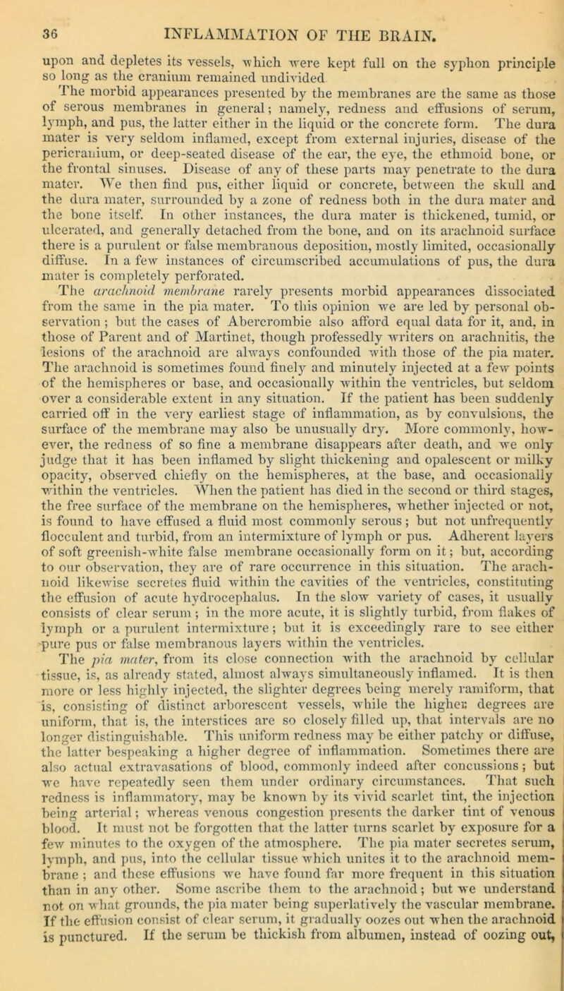 upon and depletes its vessels, -which -were kept full on the syphon principle so long as the cranium remained undivided The morbid appearances presented by the membranes are the same as those of serous membranes in general; namely, redness and effusions of serum, lymph, and pus, the latter either in the liquid or the concrete form. The dura mater is very seldom inflamed, except from external injuries, disease of the pericranium, or deep-seated disease of the ear, the eye, the ethmoid bone, or the frontal sinuses. Disease of any of these parts may penetrate to the dura mater. We then find pus, either liquid or concrete, between the skull and the dura mater, surrounded by a zone of redness both in the dura mater and the bone itself. In other instances, the dura mater is thickened, tumid, or ulcerated, and generally detached from the bone, and on its arachnoid surface there is a purulent or false membranous deposition, mostly limited, occasionally diffuse. In a few instances of circumscribed accumulations of pus, the dura mater is completely perforated. The arachnoid membrane rarely presents morbid appearances dissociated from the same in the pia mater. To this opinion we are led by personal ob- servation ; but the cases of Abercrombie also afford equal data for it, and, in those of Parent and of Martinet, though professedly writers on arachnitis, the lesions of the arachnoid are always confounded with those of the pia mater. The arachnoid is sometimes found finely and minutely injected at a few points of the hemispheres or base, and occasionally within the ventricles, but seldom over a considerable extent in any situation. If the patient has been suddenly carried off in the very earliest stage of inflammation, as by convulsions, the surface of the membrane may also be unusually dry. More commonly, how- ever, the redness of so fine a membrane disappears after death, and we only judge that it has been inflamed by slight thickening and opalescent or milky opacity, observed chiefly on the hemispheres, at the base, and occasionally within the ventricles. When the patient has died in the second or third stages, the free surface of the membrane on the hemispheres, whether injected or not, is found to have effused a fluid most commonly serous ; but not unfrequently flocculent and turbid, from an intermixture of lymph or pus. Adherent layers of soft greenish-white false membrane occasionally form on it; but, according to our observation, they are of rare occurrence in this situation. The arach- noid likewise secretes fluid within the cavities of the ventricles, constituting the effusion of acute hydrocephalus. In the slow variety of cases, it usually consists of clear serum; in the more acute, it is slightly turbid, from flakes of lymph or a purulent intermixture; but it is exceedingly rare to see either pure pus or false membranous layers within the ventricles. The pia mater, from its close connection with the arachnoid by cellular tissue, is, as already stated, almost always simultaneously inflamed. It is then more or less highly injected, the slighter degrees being merely ramiform, that is, consisting of distinct arborescent vessels, while the higher degrees are uniform, that is, the interstices are so closely filled up, that intervals are no longer distinguishable. This uniform redness may be either patchy or diffuse, the latter bespeaking a higher degree of inflammation. Sometimes there are also actual extravasations of blood, commonly indeed after concussions; but we have repeatedly seen them under ordinary circumstances. That such redness is inflammatory, may be known by its vivid scarlet tint, the injection being arterial; whereas venous congestion presents the darker tint of venous blood. It must not be forgotten that the latter turns scarlet by exposure for a few minutes to the oxygen of the atmosphere. The pia mater secretes serum, lymph, and pus, into the cellular tissue which unites it to the arachnoid mem- brane ; and these effusions we have found far more frequent in this situation than in any other. Some ascribe them to the arachnoid; but we understand not on what grounds, the pia mater being superlatively the vascular membrane. If the effusion consist of clear serum, it gradually oozes out when the arachnoid is punctured. If the serum be thickish from albumen, instead of oozing out.