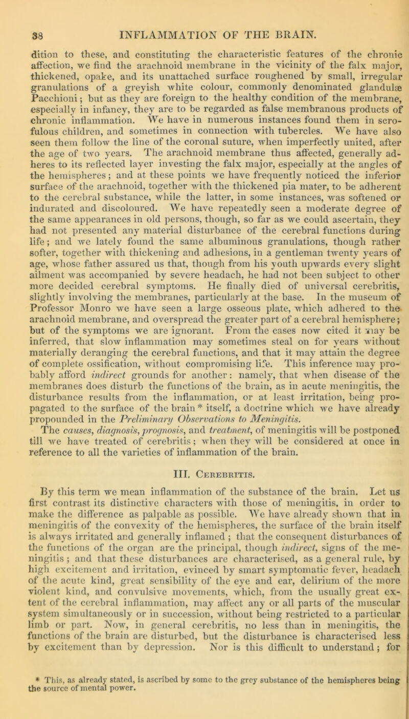 dition to these, and constituting the characteristic features of the chronic affection, we find the arachnoid membrane in the vicinity of the falx major, thickened, opake, and its unattached surface roughened by small, irregular granulations of a greyish white colour, commonly denominated glandule Pacchioni; but as they are foreign to the healthy condition of the membrane, especially in infancy, they are to be regarded as false membranous products of chronic inflammation. We have in numerous instances found them in scro- fulous children, and sometimes in connection with tubercles. We have also seen them follow the line of the coronal suture, when imperfectly united, after the age of two years. The arachnoid membrane thus affected, generally ad- heres to its reflected layer investing the falx major, especially at the angles of the hemispheres; and at these points ive have frequently noticed the inferior surface of the arachnoid, together with the thickened pia mater, to be adherent to the cerebral substance, while the latter, in some instances, was softened or indurated and discoloured. We have repeatedly seen a moderate degree of the same appearances in old persons, though, so far as we could ascertain, they had not presented any material disturbance of the cerebral functions during life; and we lately found the same albuminous granulations, though rather softer, together with thickening and adhesions, in a gentleman twenty years of age, whose father assured us that, though from his youth upwards every slight ailment was accompanied by severe headach, he had not been subject to other more decided cerebral symptoms. He finally died of universal cerebritis, slightly involving the membranes, particularly at the base. In the museum of Professor Monro we have seen a large osseous plate, which adhered to the arachnoid membrane, and overspread the greater part of a cerebral hemisphere; but of the symptoms we are ignorant. From the cases now cited it '»iay be inferred, that slow inflammation may sometimes steal on for years without materially deranging the cerebral functions, and that it may attain the degree of complete ossification, without compromising life. This inference may pro- bably afford indirect grounds for another: namely, that when disease of the membranes does disturb the functions of the brain, as in acute meningitis, the disturbance results from the inflammation, or at least irritation, being pro- pagated to the surface of the brain* itself, a doctrine which we have already propounded in the Preliminary Observations to Meningitis. The causes, diagnosis, prognosis, and treatment, of meningitis will be postponed till we have treated of cerebritis; when they will be considered at once in reference to all the varieties of inflammation of the brain. III. Cerebritis. By this term we mean inflammation of the substance of the brain. Let us first contrast its distinctive characters with those of meningitis, in order to make the difference as palpable as possible. AVe have ali’eady shown that in meningitis of the convexity of the hemispheres, the surface of the brain itself is always irritated and generally inflamed ; that the consequent disturbances of the functions of the organ are the principal, though indirect, signs of the me- | ningitis ; and that these disturbances are characterised, as a general rule, by high excitement and irritation, evinced by smart symptomatic fever, headach of the acute kind, great sensibility of the eye and ear, delirium of the more violent kind, and convulsive movements, which, from the usually great ex- tent of the cerebral inflammation, may affect any or all parts of the muscular system simultaneously or in succession, without being restricted to a particular limb or part. Now, in general cerebritis, no less than in meningitis, the functions of the hrain are disturbed, but the disturbance is characterised less by excitement than by depression. Nor is this difficult to understand; for * This, as already stated, is ascribed by some to the grey substance of the hemispheres being the source of mental power.