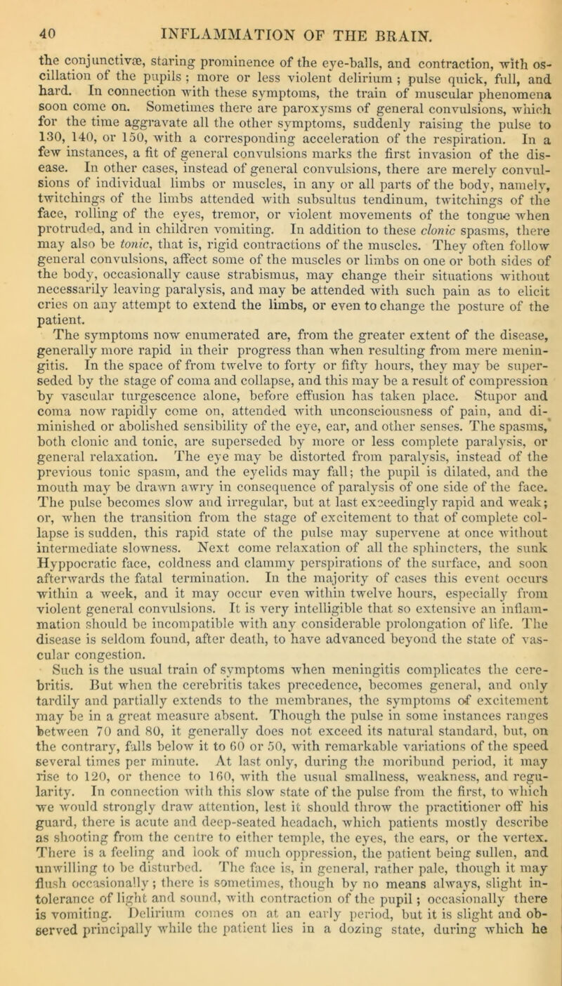 the conjunctiva;, staring prominence of the eye-balls, and contraction, with os- cillation ot the pupils ; more or less violent delirium ; pulse quick, full, and hard. In connection with these symptoms, the train of muscular phenomena soon come on. Sometimes there are paroxysms of general convulsions, which for the time aggravate all the other symptoms, suddenly raising the pulse to 130, 140, or 150, with a corresponding acceleration of the respiration. In a few instances, a fit of general convulsions marks the first invasion of the dis- ease. In other cases, instead of general convulsions, there are merely convul- sions of individual limbs or muscles, in any or all parts of the body, namely, twitchings of the limbs attended with subsultus tendinum, twitchings of the face, rolling of the eyes, tremor, or violent movements of the tongue when protruded, and in children vomiting. In addition to these clonic spasms, there may also be tonic, that is, rigid contractions of the muscles. They often follow general convulsions, affect some of the muscles or limbs on one or both sides of the body, occasionally cause strabismus, may change their situations without necessarily leaving paralysis, and may be attended with such pain as to elicit cries on any attempt to extend the limbs, or even to change the posture of the patient. The symptoms now enumerated are, from the greater extent of the disease, generally more rapid in their progress than when resulting from mere menin- gitis. In the space of from twelve to forty or fifty hours, they may be super- seded by the stage of coma and collapse, and this may be a result of compression by vascular turgescence alone, before effusion has taken place. Stupor and coma now rapidly come on, attended with unconsciousness of pain, and di- minished or abolished sensibility of the eye, ear, and other senses. The spasms, both clonic and tonic, are superseded by more or less complete paralysis, or general relaxation. The eye may be distorted from paralysis, instead of the previous tonic spasm, and the eyelids may fall; the pupil is dilated, and the mouth may be drawn awry in consequence of paralysis of one side of the face. The pulse becomes slow and irregular, but at last exceedingly rapid and weak; or, when the transition from the stage of excitement to that of complete col- lapse is sudden, this rapid state of the pulse may supervene at once without intermediate slowness. Next come relaxation of all the sphincters, the sunk Hyppocratic face, coldness and clammy perspirations of the surface, and soon afterwards the fatal termination. In the majority of cases this event occurs within a week, and it may occur even within twelve hours, especially from violent general convulsions. It is very intelligible that so extensive an inflam- mation should be incompatible with any considerable prolongation of life. The disease is seldom found, after death, to have advanced beyond the state of vas- cular congestion. Such is the usual train of symptoms when meningitis complicates the cere- britis. But when the cerebritis takes precedence, becomes general, and only tardily and partially extends to the membranes, the symptoms of excitement may be in a great measure absent. Though the pulse in some instances ranges between 70 and 80, it generally does not exceed its natural standard, but, on the contrary, falls below it to 60 or 50, with remarkable variations of the speed several times per minute. At last only, during the moribund period, it may rise to 120, or thence to 160, with the usual smallness, weakness, and regu- larity. In connection with this slow state of the pulse from the first, to which we would strongly draw attention, lest it should throw the practitioner off his guard, there is acute and deep-seated hcadacli, which patients mostly describe as shooting from the centre to either temple, the eyes, the ears, or the vertex. There is a feeling and look of much oppression, the patient being sullen, and unwilling to be disturbed. The face is, in general, rather pale, though it may flush occasionally; there is sometimes, though by no means always, slight in- tolerance of light and sound, with contraction of the pupil; occasionally there is vomiting. Delirium comes on at an early period, but it is slight and ob- served principally while the patient lies in a dozing state, during which he