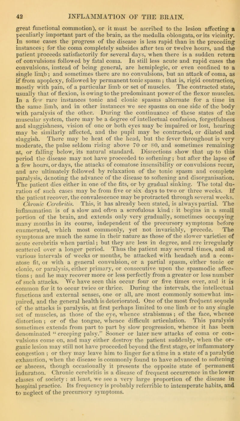 great functional commotion), or it must be ascribed to the lesion affecting a peculiarly important part of the brain, as the medulla oblongata, or its vicinity. In some cases the progress of the disease is less rapid than in the preceding instances; for the coma completely subsides after ten or twelve hours, and the patient proceeds satisfactorily for several days, when there is a sudden return of convulsions followed by fatal coma. In still less acute and rapid cases the convulsions, instead of being general, are hemiplegic, or even confined to a single lirrvb; and sometimes there are no convulsions, but an attack of coma, as if from apoplexy, followed by permanent tonic spasm ; that is, rigid contraction, mostly with pain, of a particular limb or set of muscles. The contracted state, usually that of flexion, is owing to the predominant power of the flexor muscles. In a few rare instances tonic and clonic spasms alternate for a time in the same limb, and in other instances we see spasms on one side of the body •with paralysis of the other. During the continuance of these states of the muscular system, there may be a degree of intellectual confusion, forgetfulness and sluggishness, vision of one or both eyes may be impaired or lost, hearing may be similarly affected, and the pupil may be contracted, or dilated and sluggish. There may be heat of the head, but the fever throughout is very moderate, the pulse seldom rising above 70 or 80, and sometimes remaining at, or falling below, its natural standard. Dissections show that up to this period the disease may not have proceeded to softening; but after the lapse of a few hours, or days, the attacks of comatose insensibility or convulsions recur, and are ultimately followed by relaxation of the tonic spasm and complete paralysis, denoting the advance of the disease to softening and disorganisation. The patient dies either in one of the fits, or by gradual sinking. The total du- ration of such cases may be from five or six days to two or three weeks. If the patient recover, the convalescence may be protracted through several weeks. Chronic Cerebritis. This, it has already been stated, is always partial. The inflammation is of a slow and often a scrofulous kind: it begins in a small portion of the brain, and extends only very gradually, sometimes occupying many months in its course, independent of the precursory symptoms before enumerated, which most commonly, yet not invariably, precede. The symptoms are much the same in their nature as those of the slower varieties of acute cerebritis when partial; but they arc less in degree, and are irregularly scattered over a longer period. Thus the patient may several times, and at various intervals of weeks or months, be attacked with lieadach and a com- atose fit, or with a general convulsion, or a partial spasm, either tonic or clonic, or paralysis, either primary, or consecutive upon the spasmodic affec- tions ; and he may recover more or less perfectly7 from a greater or less number of such attacks. We have seen this occur four or five times over, and it is common for it to occur twice or thrice. During the intervals, the intellectual functions and external senses, one or all, are most commonly somewhat im- paired, and the general health is deteriorated. One of the most frequent sequels of the attacks is paralysis, at first perhaps limited to one limb or to any single set of muscles, as those of the eye, whence strabismus; of the face, whence distortion ; or of the tongue, whence difficult articulation. This paralysis sometimes extends from part to part by slow progression, whence it has been denominated “ creeping palsy.” Sooner or later new attacks of coma or con- vulsions come on, and may either destroy7 the patient suddenly, when the or- ganic lesion may still not have proceeded beyond the first stage, or inflammatory congestion ; or they may leave him to linger for a time in a state of a paralytic exhaustion, when the disease is commonly found to have advanced to softening or abscess, though occasionally it presents the opposite state of permanent induration. Chronic cerebritis is a disease of frequent occurrence in the lower classes of society: at least, we see a very large proportion of the disease in hospital practice. Its frequency is probably referrible to intemperate habits, and to neglect of the precursory symptoms.