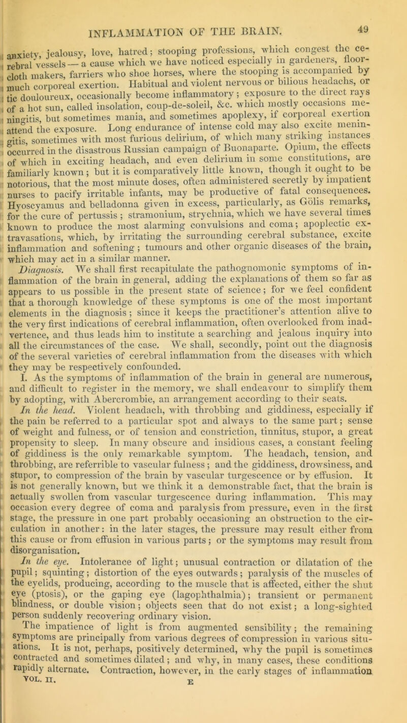 anxiety, jealousy, love, hatred; stooping professions, which congest the ce- rebral Vessels— a cause which we have noticed especially in gardeners, floor- cloth makers, farriers who shoe horses, where the stooping is accompanied by much corporeal exertion. Habitual and violent nervous or bilious headachs, or tic douloureux, occasionally become inflammatory ; exposure to the dnect lajs of a hot sun, called insolation, coup-de-soleil, &c. which mostly occasions me- ningitis, but sometimes mania, and. sometimes apoplexy, if corporeal exertion attend the exposure. Long endurance of intense cold may also excite menin- gitis sometimes with most furious delirium, of which many striking instances occurred in the disastrous Russian campaign of Buonaparte. Opium, the effects of which in exciting headach, and even delirium in some constitutions, aie familiarly known ; but it is comparatively little known, though it ought to be notorious, that the most minute doses, often administered secretly by impatient nurses to pacify irritable infants, may be productive of fatal consequences. Hyoscyamus and belladonna given in excess, particularly, as Gblis remarks, for the cure of pertussis ; stramonium, strychnia, which we have several times known to produce the most alarming convulsions and coma; apoplectic ex- travasations, which, by irritating the surrounding cerebral substance, excite inflammation and softening; tumours and other organic diseases of the brain, which may act in a similar manner. Diagnosis. We shall first recapitulate the pathognomonic symptoms of in- flammation of the brain in general, adding- the explanations of them so far as appears to us possible in the present state of science; for we feel confident that a thorough knowledge of these symptoms is one of the most important elements in the diagnosis ; since it keeps the practitioner’s attention alive to the very first indications of cerebral inflammation, often overlooked from inad- vertence, and thus leads him to institute a searching and jealous inquiry into all the circumstances of the case. We shall, secondly, point out the diagnosis of the several varieties of cerebral inflammation from the diseases with which they may be respectively confounded. I. As the symptoms of inflammation of the brain in general are numerous, and difficult to register in the memory, we shall endeavour to simplify them by adopting, with Abercrombie, an arrangement according to their seats. In the head. Violent headach, with throbbing and giddiness, especially if ; the pain be referred to a particular spot and always to the same part; sense of weight and fulness, or of tension and constriction, tinnitus, stupor, a great propensity to sleep. In many obscure and insidious cases, a constant feeling of giddiness is the only remarkable symptom. The headach, tension, and throbbing, are referrible to vascular fulness ; and the giddiness, drowsiness, and stupor, to compression of the brain by vascular turgescence or by effusion. It is not generally known, but we think it a demonstrable fact, that the brain is actually swollen from vascular turgescence during inflammation. This may occasion every degree of coma and paralysis from pressure, even in the first stage, the pressure in one part probably occasioning an obstruction to the cir- culation in another: in the later stages, the pressure may result either from this cause or from effusion in various parts; or the symptoms may result from disorganisation. In the eye. Intolerance of light; unusual contraction or dilatation of the pupil; squinting; distortion of the eyes outwards ; paralysis of the muscles of the eyelids, producing, according to the muscle that is affected, either the shut eye (ptosis), or the gaping eye (lagophthalmia); transient or permanent blindness, or double vision; objects seen that do not exist; a long-sighted person suddenly recovering ordinary vision. The impatience of light is from augmented sensibility; the remaining symptoms are principally from various degrees of compression in various situ- ations. It is not, perhaps, positively determined, why the pupil is sometimes contracted and sometimes dilated; and why, in many cases, these conditions ranidlv ait»rnoi0 Contraction, however, in the early stages of inflammation rapidly alternate. VOL. II. E