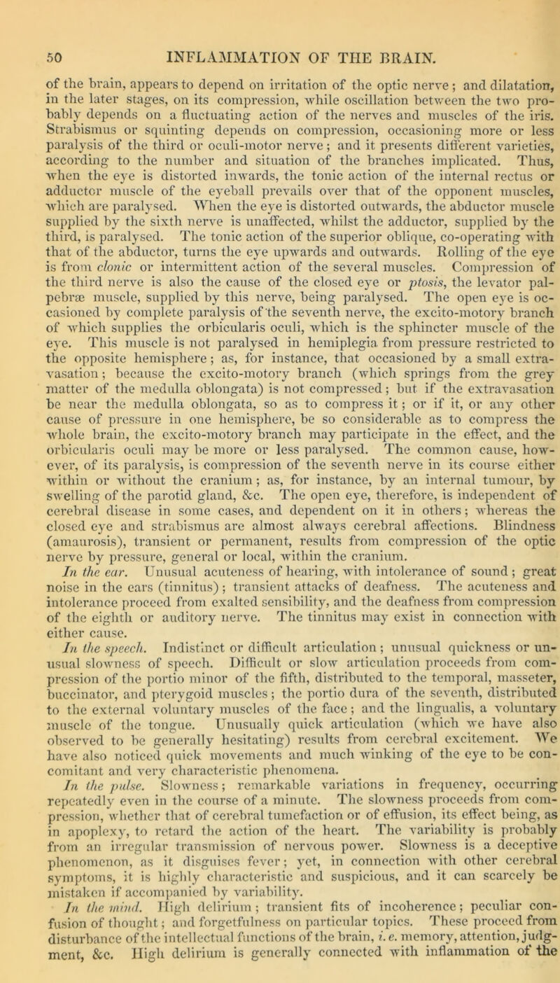 of the brain, appears to depend on irritation of the optic nerve ; and dilatation, in the later stages, on its compression, while oscillation between the two pro- bably depends on a fluctuating action of the nerves and muscles of the iris. Strabismus or squinting depends on compression, occasioning more or less paralysis of the third or oculi-motor nerve; and it presents different varieties, according to the number and situation of the branches implicated. Thus, when the eye is distorted inwards, the tonic action of the internal rectus or adductor muscle of the eyeball prevails over that of the opponent muscles, which are paralysed. When the eye is distorted outwards, the abductor muscle supplied by the sixth nerve is unaffected, whilst the adductor, supplied by the third, is paralysed. The tonic action of the superior oblique, co-operating with that of the abductor, turns the eye upwards and outwards. Rolling of the eye is from clonic or intermittent action of the several muscles. Compression of the third nerve is also the cause of the closed eye or ptosis, the levator pal- pebrse muscle, supplied by this nerve, being paralysed. The open eye is oc- casioned by complete paralysis of the seventh nerve, the excito-motory branch of which supplies the orbicularis oculi, which is the sphincter muscle of the eye. This muscle is not paralysed in hemiplegia from pressure restricted to the opposite hemisphere; as, for instance, that occasioned by a small extra- vasation ; because the excito-motory branch (which springs from the grey matter of the medulla oblongata) is not compressed; but if the extravasation be near the medulla oblongata, so as to compress it; or if it, or any other cause of pressure in one hemisphere, be so considerable as to compress the whole brain, the excito-motory branch may participate in the effect, and the orbicularis oculi may be more or less paralysed. The common cause, how- ever, of its paralysis, is compression of the seventh nerve in its course either within or without the cranium; as, for instance, by an internal tumour, by swelling of the parotid gland, See. The open eye, therefore, is independent of cerebral disease in some cases, and dependent on it in others; whereas the closed eye and strabismus are almost always cerebral affections. Blindness (amaurosis), transient or permanent, results from compression of the optic nerve by pressure, general or local, within the cranium. In the car. Unusual acuteness of hearing, with intolerance of sound; great noise in the ears (tinnitus); transient attacks of deafness. The acuteness and intolerance proceed from exalted sensibility, and the deafness from compression of the eighth or auditory nerve. The tinnitus may exist in connection with either cause. In the speech. Indistinct or difficult articulation ; xinusual quickness or un- usual slowness of speech. Difficult or slow articulation proceeds from com- pression of the portio minor of the fifth, distributed to the temporal, masseter, buccinator, and pterygoid muscles; the portio dura of the seventh, distributed to the external voluntary muscles of the face; and the lingualis, a voluntary muscle of the tongue. Unusually quick articulation (which we have also observed to be generally hesitating) results from cerebral excitement. We have also noticed quick movements and much winking of the eye to be con- comitant and very characteristic phenomena. In the pulse. Slowness; remarkable variations in frequency, occurring repeatedly even in the course of a minute. The slowness proceeds from com- pression, whether that of cerebral tumefaction or of effusion, its effect being, as in apoplexy, to retard the action of the heart. The variability is probably from an irregular transmission of nervous power. Slowness is a deceptive phenomenon, as it disguises fever; yet, in connection with other cerebral symptoms, it is highly characteristic and suspicious, and it can scarcely be mistaken if accompanied by variability. In the mind. High delirium; transient fits of incoherence; peculiar con- fusion of thought; and forgetfulness on particular topics. These proceed from disturbance of the intellectual functions of the brain, i.e. memory, attention, judg- ment, See. High delirium is generally connected with inflammation of the