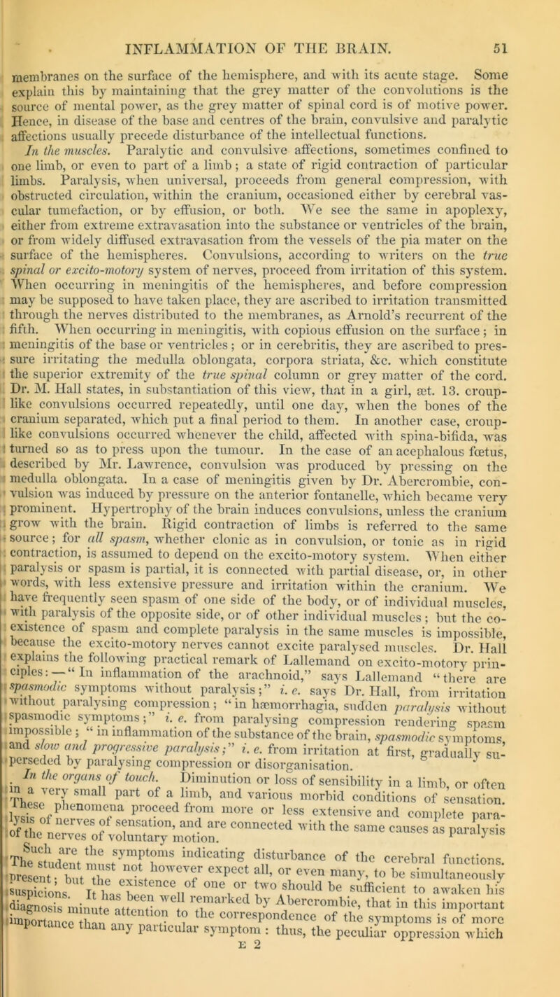 membranes on the surface of the hemisphere, and with its acute stage. Some explain this by maintaining that the grey matter of the convolutions is the source of mental power, as the grey matter of spinal cord is of motive powder. Hence, in disease of the base and centres of the brain, convulsive and paralytic affections usually precede disturbance of the intellectual functions. In the muscles. Paralytic and convulsive affections, sometimes confined to one limb, or even to part of a limb; a state of rigid contraction of particular limbs. Paralysis, when universal, proceeds from general compression, with obstructed circulation, within the cranium, occasioned either by cerebral vas- cular tumefaction, or by effusion, or both. We see the same in apoplexy, either from extreme extravasation into the substance or ventricles of the brain, or from widely diffused extravasation from the vessels of the pia mater on the surface of the hemispheres. Convulsions, according to writers on the true spinal or excito-motory system of nerves, proceed from irritation of this system. When occurring in meningitis of the hemispheres, and before compression may be supposed to have taken place, they are ascribed to irritation transmitted through the nerves distributed to the membranes, as Arnold’s recurrent of the fifth. When occurring in meningitis, with copious effusion on the surface ; in meningitis of the base or ventricles; or in cerebritis, they are ascribed to pres- ■ sure irritating the medulla oblongata, corpora striata, See. which constitute the superior extremity of the true spinal column or grey matter of the cord. Dr. M. Hall states, in substantiation of this view, that in a girl, get. 13. croup- like convulsions occurred repeatedly, until one day, when the bones of the cranium separated, which put a final period to them. In another case, croup- like convulsions occurred whenever the child, affected w'ith spina-bifida, was : turned so as to press upon the tumour. In the case of an acephalous feetus, described by Mr. Lawrence, convulsion was produced by pressing on the medulla oblongata. In a case of meningitis given by Dr. Abercrombie, con- 1 vulsion was induced by pressure on the anterior fontanelle, which became very prominent. Hypertrophy of the brain induces convulsions, unless the cranium f• grow with the brain. Rigid contraction of limbs is referred to the same ■source; for all spasm, whether clonic as in convulsion, or tonic as in rigid contraction, is assumed to depend on the excito-motory system. When either j paralysis or spasm is partial, it is connected with partial disease, or, in other words, with less extensive pressure and irritation within the cranium. We have frequently seen spasm of one side of the body, or of individual muscles, with paralysis of the opposite side, or of other individual muscles; but the co- existence of spasm and complete paralysis in the same muscles is impossible, because the excito-motory nerves cannot excite paralysed muscles. Dr Hall explains the following practical remark of Lallemand on excito-motory prin- ciples:—“In inflammation of the arachnoid,” says Lallemand “there are spasmodic symptoms without paralysis;” i. e. says Dr. Hall, from irritation ■without paralysing compression; “in haemorrhagia, sudden paralysis without ispasmodic symptoms;” i. e. from paralysing compression rendering spasm impossible; “ in inflammation of the substance of the brain, spasmodic symptoms and slow and progressive paralysis;” i. e. from irritation at first, gradually su- perseded by paralysing compression or disorganisation. In the organs of touch. Diminution or loss of sensibility in a limb, or often n a very small part of a limb, and various morbid conditions of sensation These Pl,c.n«,mc,,a proceed from more or less extensive and complete nara- £3 connted wi,h thc same—- ws Such are the symptoms indicating disturbance of the cerebral functions expect all, or even many, to .«ons ifhns^fncei,0f one,or two should be sufficient to awaken his diagnosis minute Jtw ^ remarked by Abercrombie, that in this important importance than nn ? * K corresPor|dence of the symptoms is of more portance than any particular symptom : thus, the peculiar oppression which