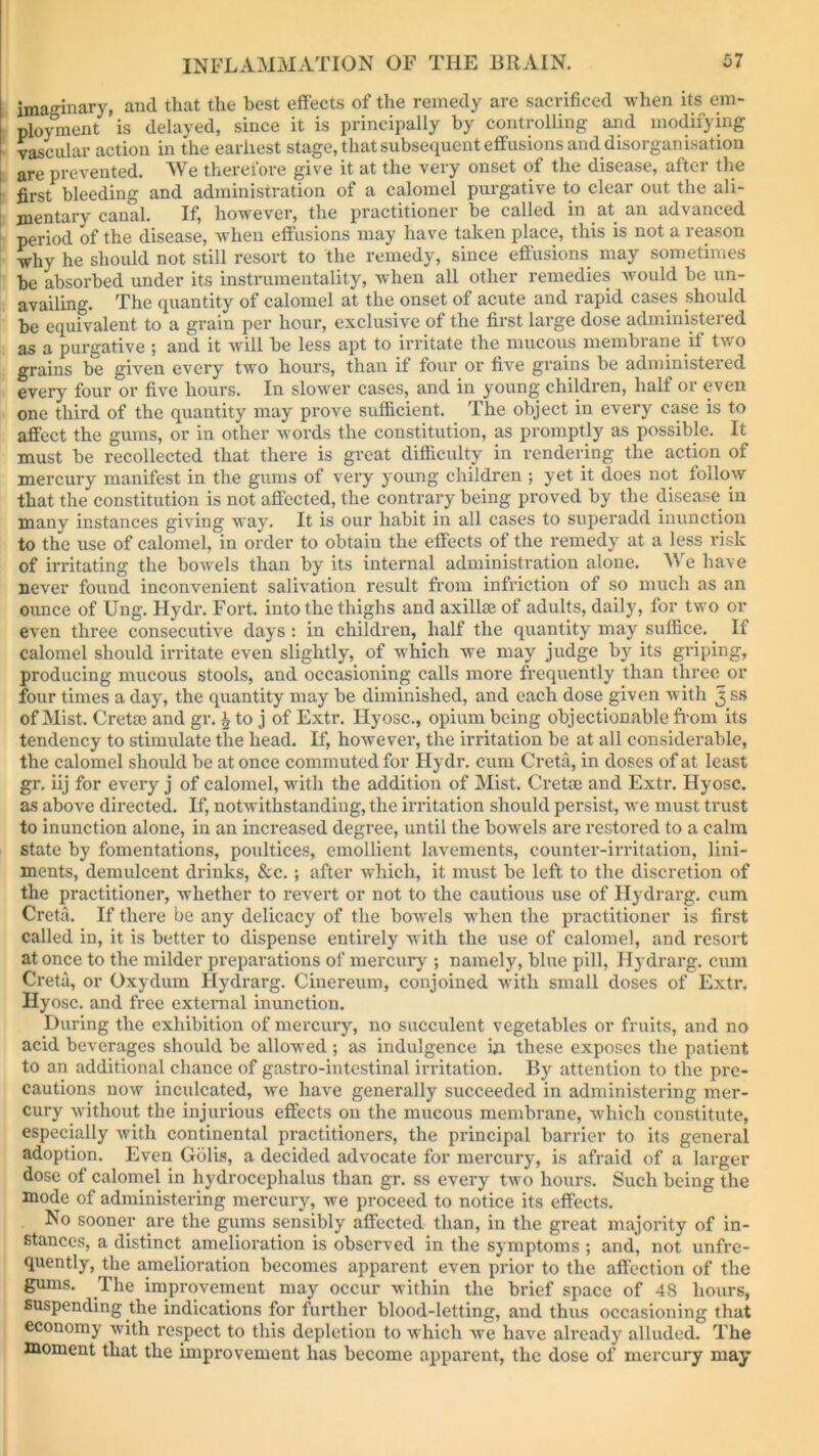 imaginary, and that the best effects of the remedy are sacrificed when its em- ployment is delayed, since it is principally by controlling and modifying vascular action in the earliest stage, that subsequent effusions and disorganisation are prevented. We therefore give it at the very onset of the disease, after the first bleeding and administration of a calomel purgative to clear out the ali- mentary canal. If, however, the practitioner be called in at an advanced period of the disease, when effusions may have taken place, this is not a reason why he should not still resort to the remedy, since effusions may sometimes be absorbed under its instrumentality, when all other remedies would be un- availing. The quantity of calomel at the onset of acute and rapid cases should be equivalent to a grain per hour, exclusive of the first large dose administered as a purgative ; and it will be less apt to irritate the mucous membrane if two grains be given every two hours, than it four or five grains be administered every four or five hours. In slower cases, and in young children, half or even one third of the quantity may prove sufficient. The object in every case is to affect the gums, or in other words the constitution, as promptly as possible. It must be recollected that there is great difficulty in rendering the action of mercury manifest in the gums of very young children ; yet it does not follow that the constitution is not affected, the contrary being proved by the disease in many instances giving way. It is our habit in all cases to superadd inunction to the use of calomel, in order to obtain the effects of the remedy at a less risk of irritating the bowels than by its internal administration alone. We have never found inconvenient salivation result from infriction of so much as an ounce of Ung. Hydr. Fort, into the thighs and axillae of adults, daily, for two or even three consecutive days : in children, half the quantity may suffice. If calomel should irritate even slightly, of which we may judge by its griping, producing mucous stools, and occasioning calls more frequently than three or four times a day, the quantity may be diminished, and each dose given with 5 ss of Mist. Cretae and gr. \ to j of Extr. Hyosc., opium being objectionable from its tendency to stimulate the head. If, however, the irritation be at all considerable, the calomel should be at once commuted for Hydr. cum Creta, in doses of at least gr. iij for every j of calomel, with the addition of Mist. Cretae and Extr. Hyosc. as above directed. If, notwithstanding, the irritation should persist, we must trust to inunction alone, in an increased degree, until the bowels are restored to a calm state by fomentations, poultices, emollient lavements, counter-irritation, lini- ments, demulcent drinks, &c.; after which, it must be left to the discretion of the practitioner, whether to revert or not to the cautious use of Hydrarg. cum Creta. If there be any delicacy of the bowels when the practitioner is first called in, it is better to dispense entirely with the use of calomel, and X’csort at once to the milder preparations of mercury ; namely, blue pill, Hydrarg. cum Creta, or Oxydum Hydrarg. Cinereum, conjoined with small doses of Extr. Hyosc. and free external inunction. During the exhibition of mercury, no succulent vegetables or fruits, and no acid beverages should be allowed; as indulgence hi these exposes the patient to an additional chance of gastro-intestinal irritation. By attention to the pre- cautions now inculcated, we have generally succeeded in administering mer- cury without the injurious effects on the mucous membrane, which constitute, especially with continental practitioners, the principal barrier to its general adoption. Even Golis, a decided advocate for mercury, is afraid of a larger dose of calomel in hydrocephalus than gr. ss every two hours. Such being the mode of administering mercury, we proceed to notice its effects. No sooner are the gums sensibly affected than, in the great majority of in- stances, a distinct amelioration is observed in the symptoms ; and', not unfre- quently, the amelioration becomes apparent even prior to the affection of the gums. The improvement may occur within the brief space of 48 hours, suspending the indications for further blood-letting, and thus occasioning that economy with respect to this depletion to which we have already alluded. The moment that the improvement has become apparent, the dose of mercury may