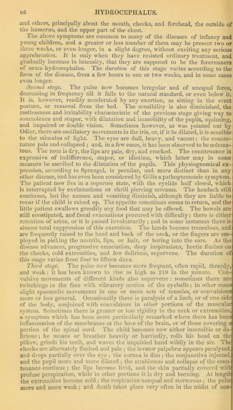 •and others, principally about the mouth, cheeks, and forehead, the outside of the humerus, and the upper part of the chest. The above symptoms are common to many of the diseases of infancy and young children, and a greater or less number of them may be present two or three weeks, or even longer, in a slight degree, without exciting any serious apprehension. It is only when they have resisted ordinary treatment, and gradually increase in intensity, that they are supposed to be the forerunners of acute hydrocephalus. The duration of this stage varies according to the form of the disease, from a few hours to one or two weeks, and in some cases even longer. Second stage. The pulse noAv becomes irregular and of unequal force, decreasing in frequency till it falls to the natural standard, or even below it. It is, however, readily accelerated by any exertion, as sitting in the erect posture, or removal from the bed. The sensibility is also diminished, the restlessness and irritability characteristic of the previous stage giving way to somnolence and stupor, with dilatation and immobility of the pupils, squinting, and impaired or double Absion. Sometimes hoAvever, as was pointed out by Odier, there are oscillatory movements in the iris, or, if it be dilated, it is sensible i to the stimulus of light. The eyes are dull, heavy, and Aracant; the counte-1 nance pale and collapsed ; and, in a feAv cases, it has been observed to be oedema- j tous. The nose is dry, the lips are pale, dry, and cracked. The countenance is I expressive of indifference, stupor, or idiotism, which latter may in some measure be ascribed to the dilatation of the pupils. This physiognomical ex- pression, according to Sprengel, is peculiar, and more distinct than in any other disease, and has even been considered by Gblis a pathognomonic symptom. The patient now lies in a soporose state, with the eyelids half closed, which is interrupted by exclamations or shrill piercing screams. The headach still continues, but the nausea and vomiting diminish, although they are liable to recur if the child is raised up. The appetite sometimes seems to return, and the little patient swallows greedily any food that may be offered. The boAvels are still constipated, and faecal evacuations procured Avith difficulty ; there is either retention of urine, or it is passed involuntarily; and in some instances there is almost total suppression of this excretion. The hands become tremulous, and are frequently raised to the head and back of the neck, or the fingers are em- ployed in picking the nostrils, lips, or hair, or boring into the ears. As the disease advances, progressive emaciation, deep inspirations, hectic flushes on the cheeks, cold extremities, and Ioav delirium, supervene. The duration of this stage varies from four to fifteen days. Third stage. The pulse now becomes more frequent, often rapid, thready, and Aveak: it has been knoAvn to rise as high as 210 in the minute. Con- vulsive movements of different kinds also supervene : sometimes there are twitchings in the face with vibratory motion of the eyeballs; in other cases slight spasmodic movements in one or more sets of muscles, or convulsions more or less general. Occasionally there is paralysis of a limb, or of one side of the body, conjoined with convulsions in other portions of the muscular system. Sometimes there is greater or less rigidity in the neck or extremities, a symptom which has been more particularly remarked where there has been inflammation of the membranes at the base of the brain, or of those covering a portion of the spinal cord. The child becomes iioav either insensible or de- lirious ; he moans or breathes heavily or hurriedly, rolls his head on the pilloAV, grinds his teeth, and Avaves the unpalsied hand Avildly in the air. The cheeks arc alternately flushed and pale ; the levator palpebrae appears paralysed, and drops partially over the eye ; the cornea is dim ; the conjunctiva injected, and the pupil more and more dilated ; the strabismus and collapse of the coun- tenance continue ; the lips become livid, and the skin partially covered Avith profuse perspiration, Avhile in other portions it is dry and burning. At lengtlil the extremities become cold; the respiration unequal and stertorous ; the pulse more and more weak; and death takes place very often in the midst of con-