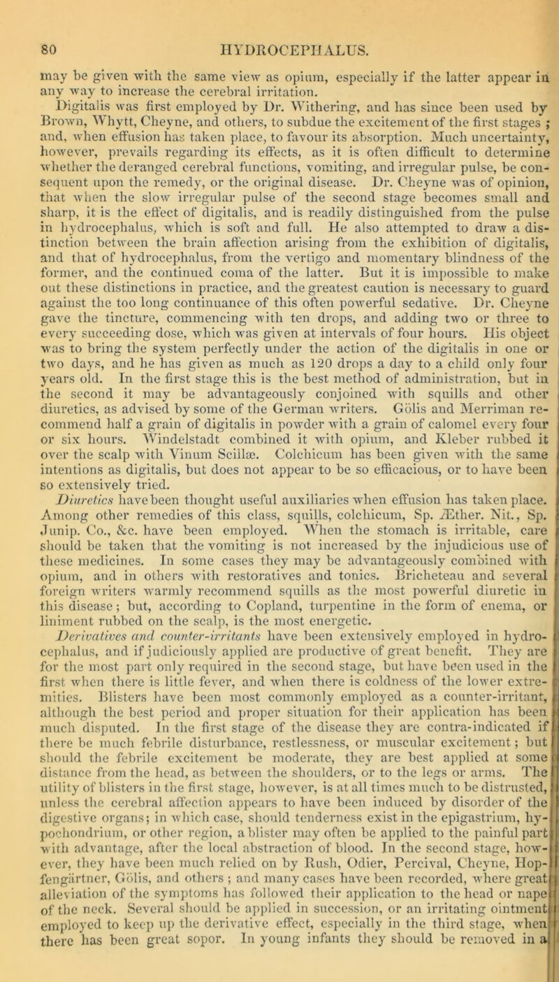 may be given with the same view as opium, especially if the latter appear in any way to increase the cerebral irritation. Digitalis was first employed by Dr. Withering, and has since been used by Brown, Whytt, Cheyne, and others, to subdue the excitement of the first stages ; and, when effusion has taken place, to favour its absorption. Much uncertainty, however, prevails regarding its effects, as it is often difficult to determine whether the deranged cerebral functions, vomiting, and irregular pulse, be con- sequent upon the remedy, or the original disease. Dr. Cheyne was of opinion, that when the slow irregular pulse of the second stage becomes small and sharp, it is the effect of digitalis, and is readily distinguished from the pulse in hydrocephalus, which is soft and full. He also attempted to draw a dis- tinction between the brain affection arising from the exhibition of digitalis, and that of hydrocephalus, from the vertigo and momentary blindness of the former, and the continued coma of the latter. But it is impossible to make out these distinctions in practice, and the greatest caution is necessary to guard against the too long continuance of this often powerful sedative. Dr. Cheyne gave the tincture, commencing with ten drops, and adding two or three to every succeeding dose, which was given at intervals of four hours. His object was to bring the system perfectly under the action of the digitalis in one or two days, and he has given as much as 120 drops a day to a child only four years old. In the first stage this is the best method of administration, but in the second it may be advantageously conjoined writh squills and other | diuretics, as advised by some of the German writers. Gblis and Merriman re- commend half a grain of digitalis in powder with a grain of calomel every four or six hours. Windelstadt combined it with opium, and Kleber rubbed it over the scalp with Vinum Sciilse. Colchicum has been given with the same intentions as digitalis, but does not appear to be so efficacious, or to have been so extensively tried. Diuretics have been thought useful auxiliaries when effusion has taken place. I Among other remedies of this class, squills, colchicum, Sp. iEther. Nit., Sp. I Junip. Co., See. have been employed. When the stomach is irritable, care | should be taken that the vomiting is not increased by the injudicious use of I these medicines. In some cases they may be advantageously combined with f opium, and in others with restoratives and tonics. Bricheteau and several 1 foreign writers warmly recommend squills as the most powerful diuretic in I this disease; but, according to Copland, turpentine in the form of enema, or liniment rubbed on the scalp, is the most energetic. Derivatives and counter-irritants have been extensively employed in hydro- jl cephalus, and if judiciously applied are productive of great benefit. They are for the most part only required in the second stage, but have been used in the 1 first when there is little fever, and when there is coldness of the lower extre- fc mities. Blisters have been most commonly employed as a counter-irritant, H although the best period and proper situation for their application has been i much disputed. In the first stage of the disease they are contra-indicated ifw there be much febrile disturbance, restlessness, or muscular excitement; but I should the febrile excitement be moderate, they are best applied at some p distance from the head, as between the shoulders, or to the legs or arms. The f utility of blisters in the first stage, however, is at all times much to be distrusted, I; unless the cerebral affection appears to have been induced by disorder of the [I digestive organs; in which case, should tenderness exist in the epigastrium, hy-fl pochondrium, or other region, a blister may often be applied to the painful partjl with advantage, after the local abstraction of blood. In the second stage, how-H ever, they have been much relied on by Rush, Odier, Percival, Cheyne, Hop-if fiengiirtner, Gblis, and others ; and many cases have been recorded, where greatrt alleviation of the symptoms has followed their application to the head or napeif of the neck. Several should be applied in succession, or an irritating ointment!) employed to keep up the derivative effect, especially in the third stage, whenfr there has been great sopor. In young infants they should be removed in a| |