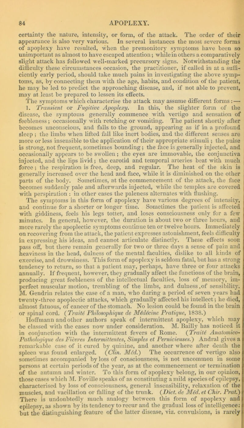 certainty the nature, intensity, or form, of the attack. The order of their appearance is also very various. In several instances the most severe forms of apoplexy have resulted, when the premonitory symptoms have been so unimportant as almost to have escaped attention; while in others a comparatively slight attack has followed well-marked precursory signs. Notwithstanding the difficulty these circumstances occasion, the practitioner, if called in at a suffi- ciently early period, should take much pains in investigating the above symp- toms, as, by connecting them with the age, habits, and condition of the patient, he may be led to predict the approaching disease, and, if not able to prevent, may at least be prepared to lessen its effects. The symptoms which characterise the attack may assume different forms : — 1. Transient or Fugitive Apoplexy. In this, the slighter form of the disease, the symptoms generally commence with vertigo and sensation of feebleness ; occasionally with retching or vomiting. The patient shortly after becomes unconscious, and falls to the ground, appearing as if in a profound sleep ; the limbs when lifted fall like inert bodies, and the different senses are more or less insensible to the application of their appropriate stimuli; the pulse is strong, not frequent, sometimes bounding ; the face is generally injected, and occasionally appears to be swollen; the eyes are immovable, the conjunctiva injected, and the lips livid; the carotid and temporal arteries beat with much i force ; the respiration is free, deep, and regular. The heat of the skin is generally increased over the head and face, while it is diminished on the other parts of the body. Sometimes, at the commencement of the attack, the face becomes suddenly pale and afterwards injected, while the temples are covered with perspiration : in other cases the paleness alternates with flushing. The symptoms in this form of apoplexy have various degrees of intensity, and continue for a shorter or longer time. Sometimes the patient is affected with giddiness, feels his legs totter, and loses consciousness only for a few minutes. In general, however, the duration is about two or three hours, and more rarely the apoplectic symptoms continue ten or twelve hours. Immediately on recovering from the attack, the patient expresses astonishment, feels difficulty in expressing his ideas, and cannot articulate distinctly. These effects soon pass off, but there remain generally for two or three days a sense of pain and heaviness in the head, dulness of the mental faculties, dislike to all kinds of exercise, and drowsiness. This form of apoplexy is seldom fatal, but has a strong tendency to return, so that a patient may, perhaps, have three or four attacks annually. If frequent, however, they gradually affect the functions of the brain, producing great feebleness of the intellectual faculties, loss of memory, im- perfect muscular motion, trembling of the limbs, and dulness ,of sensibility. M. Gendrin relates the case of a man, who during a period of seven years had twenty-three apoplectic attacks, which gradually affected his intellect; he died, almost fatuous, of cancer of the stomach. No lesion could be found in the brain or spinal cord. (Truite Philosophique de M&lccinc Pratique, 1838.) Hoffmann and other authors speak of intermittent apoplexy, which may be classed with the cases now under consideration. M. Bailly has noticed it in conjunction with the intermittent fevers of Rome. (Traite Anatomico- Pathohgique des Fievres Intermittentes, Simples el Pernic tenses.) Andral gives a remarkable case of it cured by quinine, and another where after death the spleen was found enlarged. {Clin. M6d.) The occurrence of vertigo also sometimes accompanied by loss of consciousness, is not uncommon in some persons at certain periods of the year, as at the commencement or termination of the autumn and winter. To this form of apoplexy belong, in our opinion, those cases which M. Foville speaks of as constituting a mild species of epilepsy, characterised by loss of consciousness, general insensibility, relaxation of the muscles, and vacillation or falling of the trunk. {Diet, de Med. et Chir. Prat.) There is undoubtedly much analogy between this form of apoplexy and epilepsy, as shown by its tendency to recur and the gradual loss of intelligence: but the distinguishing feature of the latter disease, viz. convulsions, is rarely
