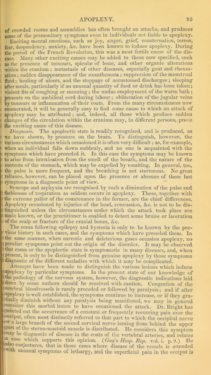 of crowded rooms and assemblies lias often brought on attacks, and produces some of the premonitory symptoms even in individuals not liable to apoplexy. Exciting mental emotions, such as joy, anger, grief, consternation, terror, fear, despondency, anxiety, &c. have been known to induce apoplexy. During the period of the French Revolution, this was a most fertile cause of the dis- ease. Many other exciting causes may be added to those now specified, such as the presence of tumours, spiculae of bone, and other organic alterations within the cranium ; metastasis of other diseases, especially gout and rheum- atism ; sudden disappearance of the exanthemata ; suppression of the menstrual fluid; healing of ulcers, and the stoppage of accustomed discharges ; sleeping after meals, particularly if an unusual quantity of food or drink has been taken; violent fits of coughing or sneezing ; the undue employment of the warm bath ; pressure on the umbilical cord during labour ; obliteration of the jugular veins by tumours or inflammation of their coats. From the many circumstances now enumerated, it will be generally easy to find some cause to which an attack of ( apoplexy may be attributed ; and, indeed, all those which produce sudden i changes of the circulation within the cranium may, in different persons, prove the exciting cause of this disease. Diagnosis. The apoplectic state is readily recognised, and is produced, as ve have shown, by pressure on the brain. To distinguish, however, the various circumstances which occasioned it is often very difficult; as, for example, when an individual falls down suddenly, and no one is acquainted writh the - symptoms which have preceded it. In this case the symptoms may be known to arise from intoxication from the smell of the breath, and the nature of the contents of the stomach, which may be expelled by vomiting. In general, too, the pulse is more frequent, and the breathing is not stertorous. No great reliance, however, can be placed upon the presence or absence of these last symptoms in a diagnostic point of view. Syncope and asphyxia are recognised by such a diminution of the pulse and : feebleness of respiration as seldom occurs in apoplexy. These, together with • the extreme pallor of the countenance in the former, are the chief differences. Apoplexy occasioned by injuries of the head, concussion, &c. is not to be dis- :l tinguislied unless the circumstances under which the attack took place are 1 made known, or the practitioner is enabled to detect some bruise or laceration • of the scalp or fracture of the cranial bones, &c. t The coma following epilepsy and hysteria is only to be known by the pre- • vious history in such cases, and the symptoms which have preceded them. In T the same manner, when narcotic and deleterious gases occasion apoplexy, no 1 peculiar symptoms point out the origin of the disorder. It may be observed J that coma or the apoplectic state is symptomatic in many diseases, and, when {present, is only to be distinguished from genuine apoplexy by those symptoms : diagnostic of the different maladies with which it may be complicated. Attempts have been made to distinguish the various lesions which induce l apoplexy by particular symptoms. In the present state of our knowledge of I the pathology of the nervous system, however, the diagnostic indications laid idown by some authors should be received with caution. Congestion of the rcerebral bloodvessels is rarely preceded or followed by paralysis; and if after • apoplexy is -well established, the symptoms continue to increase, or if they gra- dually diminish without any paralysis being manifested, we may in general ^consider this morbid lesion to have occasioned the attack. Dr. Bright has 'pointed out the occurrence of a constant or frequently recurring pain over the •occiput, often most distinctly referred to that part to which the occipital nerve •or a large branch of the second cervical nerve issuing from behind the upper 'Part of the sterno-mastoid muscle is distributed. He considers this symptom •may be diagnostic of disease in the coats of the vertebral arteries, and relates ,a. case which supports this opinion. (Guy's IIosp. Rep. vol. i. p. 9.) He •also conjectures, that in those cases where disease of the vessels is attended •’with unusual symptoms of lethargy, and the superficial pain in the occiput is