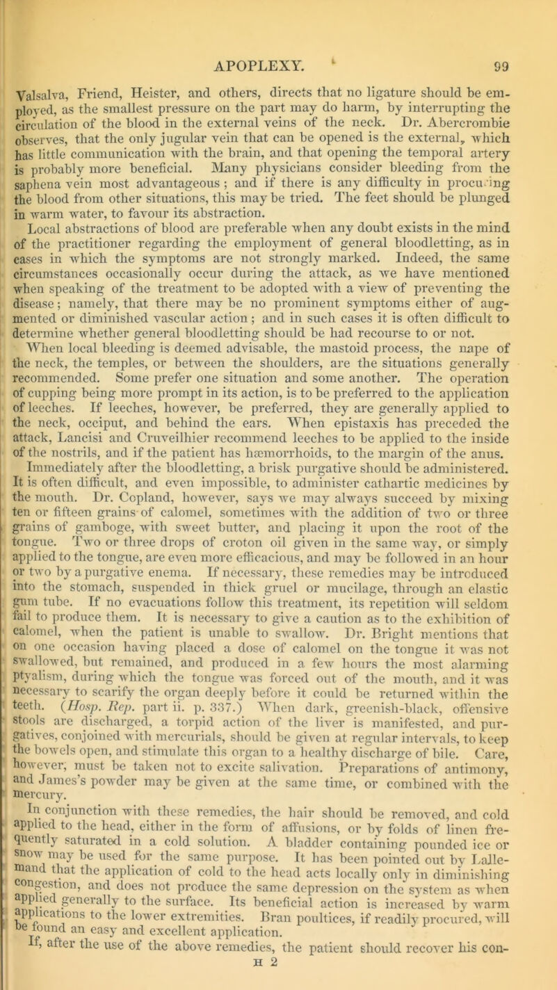 Valsalva, Friend, Heister, and others, directs that no ligature should be em- ployed, as the smallest pressure on the part may do harm, by interrupting the circulation of the blood in the external veins of the neck. Dr. Abercrombie observes, that the only jugular vein that can be opened is the external, which has little communication with the brain, and that opening the temporal artery is probably more beneficial. Many physicians consider bleeding from the saphena vein most advantageous ; and if there is any difficulty in procuring the blood from other situations, this may be tried. The feet should be plunged in warm water, to favour its abstraction. Local abstractions of blood are preferable when any doubt exists in the mind of the practitioner regarding the employment of general bloodletting, as in cases in which the symptoms are not strongly marked. Indeed, the same circumstances occasionally occur during the attack, as we have mentioned when speaking of the treatment to be adopted with a view of preventing the disease; namely, that there may be no prominent symptoms either of aug- mented or diminished vascular action ; and in such cases it is often difficult to determine whether general bloodletting should be had recourse to or not. When local bleeding is deemed advisable, the mastoid process, the nape of the neck, the temples, or between the shoulders, are the situations generally recommended. Some prefer one situation and some another. The operation of cupping being more prompt in its action, is to be preferred to the application of leeches. If leeches, however, be preferred, they are generally applied to the neck, occiput, and behind the ears. When epistaxis has preceded the attack, Lancisi and Cruveilhier recommend leeches to be applied to the inside of the nostrils, and if the patient has haemorrhoids, to the margin of the anus. Immediately after the bloodletting, a brisk purgative should be administered. It is often difficult, and even impossible, to administer cathartic medicines by the mouth. Dr. Copland, however, says we may always succeed by mixing ten or fifteen grains of calomel, sometimes with the addition of two or three grains of gamboge, with sweet butter, and placing it upon the root of the tongue. Two or three drops of croton oil given in the same way, or simply applied to the tongue, are even more efficacious, and may be followed in an hour or two by a purgative enema. If necessary, these remedies may be introduced into tbe stomach, suspended in thick gruel or mucilage, through an elastic gum tube. If no evacuations follow this treatment, its repetition will seldom fail to produce them. It is necessary to give a caution as to the exhibition of calomel, when the patient is unable to swallow. Dr. Bright mentions that on one occasion having placed a dose of calomel on the tongue it was not swallowed, but remained, and produced in a few hours the most alarming ptvalism, during which the tongue was forced out of the mouth, and it was necessary to scarify the organ deeply before it could be returned within the teeth. (Hosp. Rep. part ii. p. 337.) When dark, greenish-black, offensive stools are discharged, a torpid action of the liver is manifested, and pur- gatives, conjoined with mercurials, should be given at regular intervals, to keep the bowels open, and stimulate this organ to a healthy discharge of bile. Care, however, must be taken not to excite salivation. Preparations of antimony, and James’s powder may be given at the same time, or combined with the mercury. In conjunction with these remedies, the hair should he removed, and cold applied to the head, either in the form of affusions, or by folds of linen fre- quently saturated, in a cold solution. A bladder containing pounded ice or snow may be used for the same purpose. It has been pointed out by LaJle- man that the application of cold to the head acts locally only in diminishing congestion, and does not produce the same depression on the system as when app led geneially to the surface. Its beneficial action is increased by warm applications to the lower extremities. Bran poultices, if readily procured, will De found an easy and excellent application. ’ after the use of the above remedies, the patient should recover his con-