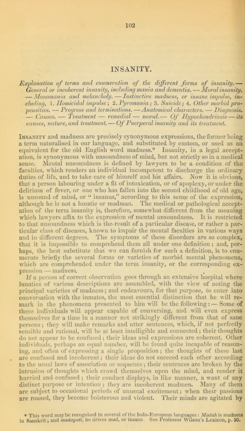 INSANITY. Explanation of terms and enumeration of the different forms of insanity.— General or incoherent insanity, including mania and dementia. — Moral insanity. — Monomania and melancholy. — Instinctive madness, or insane impulse, in- cluding, 1. Homicidal impulse ; 2. Pyromania; 3. Suicide; 4. Other morbid pro- pensities. — Progress and terminations. —Anatomical characters. — Diagnosis. — Causes. — Treatment — remedial— moral.— Of Hypochondriasis—its causes, nature, and treatment. — Of Puerperal insanity and its treatment. Insanity and madness are precisely synonymous expressions, the former being a term naturalised in our language, and substituted by custom, or used as an equivalent for the old English word madness.* Insanity, in a legal accept- ation, is synonymous with unsoundness of mind, but not strictly so in a medical sense. Mental unsoundness is defined by lawyers to be a condition of the faculties, which renders an individual incompetent to discharge the ordinary duties of life, and to take care of himself and his alfairs. Now it is obvious, that a person labouring under a fit of intoxication, or of apoplexy, or under the delirium of fever, or one who has fallen into the second childhood of old age, is unsound of mind, or “ insanus,” according to this sense of the expression, although he is not a lunatic or madman. The medical or pathological accept- ation of the term insanity is, therefore, somewhat different from the meaning which lawyers affix to the expression of mental unsoundness. It is restricted to that unsoundness which is tlie> result of a particular disease, or rather a par- ticular class of diseases, known to impair the mental faculties in various ways and in different degrees. The symptoms of these disorders are so complex, that it is impossible to comprehend them all under one definition ; and, per- haps, the best substitute that we can furnish for such a definition, is to enu- merate briefly the several forms or varieties of morbid mental phenomena, which are comprehended under the term insanity, or the corresponding ex- pression — madness. , If a person of correct observation goes through an extensive hospital where lunatics of various descriptions are assembled, with the view of noting the principal varieties of madness; and endeavours, for that purpose, to enter into conversation with the inmates, the most essential distinction that he will re- mark in the phenomena presented to him will be the following: — Some of these individuals will appear capable of conversing, and will even express themselves for a time in a manner not strikingly different from that of sane persons ; they will make remarks and utter sentences, which, if not perfectly sensible and rational, will be at least intelligible and connected; their thoughts do not appear to be confused; their ideas and expressions are coherent. Other individuals, perhaps an equal number, will be found quite incapable of reason- ing, and often of expressing a single proposition; the thoughts of these last are confused and incoherent; their ideas do not succeed each other according to the usual laws of association or sequence; their sentences are broken by the intrusion of thoughts which crowd themselves upon the mind, and render it hurried and confused ; their conduct displays, in like manner, a want of any distinct purpose or intention ; they are incoherent madmen. Many of them are subject to occasional periods of unusual excitement; when their passions are roused, they become boisterous and violent. Their minds are agitated by * This word maybe recognised in several of the Indo-Furonean languages : Madah is madness in Sanskrit; and madayati, he drives mad, or insane. See Professor Wilson’s Lexicon, p. 30.