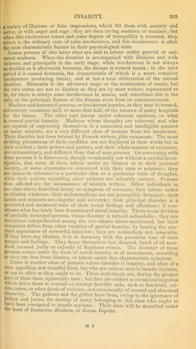 a variety of illusions or false impressions, which fill them with anxiety and terror, or with anger and rage: they are then raving madmen or maniacs; but when this excitement ceases and some degree of tranquillity is restored, they return to the ordinary state of calm incoherence, and this incoherence is often the most characteristic feature in their psychological state. Insane persons of this latter class are said to labour under general or uni- versal madness. When the disorder is accompanied with illusions and with violence, and principally in the early stage, while incoherence is not always so decided as it afterwards becomes, the disease is termed mania : in the later period it is named dementia, the characteristic of which is a more complete incoherence producing fatuity, and at last a total obliteration of the mental faculties. Dementia is the advanced stage or the termination of mania, hut the two states are not so distinct as they are by most writers represented to be, for there is always some incoherence in mania, and sometimes this is the only, or the principal, feature of the disease, even from its commencement. Maniacs and demented persons, or incoherent lunatics, as they may be termed, collectively constitute half, or more than half, of the inmates of many hospitals for the insane. The other part labour under coherent madness, or what is termed partial insanity. Madmen whose thoughts are coherent, and who are capable of expressing themselves in a connected and intelligible manner on many subjects, are a very different class of persons from the incoherent. Their disorder has been termed by French writers, folie raisonante. The most striking phenomena of their condition are not displayed in their words but in their conduct; their actions and gesture, and their whole manner of existence, are extraordinary, and different from that of sane persons. On conversing with these persons it is discovered, though occasionally not without a careful inves- tigation, that some of them labour under an illusion as to their personal identity, or some circumstance connected with their state or relations; they are insane in reference to a particular idea or a particular train of thoughts, while their notions regarding other subjects are tolerably correct. Persons thus affected are the monomaniacs of modern writers. Other individuals in the class above described betray no symptom of unreason; they labour under no illusion whatever; their understandings are not perceptibly deranged; their habits and manners are singular and eccentric; their principal disorder is a perverted and unnatural state of their moral feelings and affections : it con- stitutes what has lately been denominated moral insanity. There is one division of partially deranged persons, whose disorder is termed melancholia ; they are sometimes comprehended among the two classes above-mentioned, but their complaint differs from other varieties of partial insanity, by bearing the con- stant appearance of sorrowful dejection ; they are melancholy and miserable. If they have any illusion, it is in harmony with the prevalent tone of their temper and feelings. They fancy themselves lost, damned, hated of all man- kind, accused justly or unjustly of flagitious crimes. The disorder of these persons comes undev the head of moral insanity or of monomania, according as they are free from illusion, or labour under that characteristic symptom. There is another class of persons whose disorder is insanity, and often of a very appalling and dreadful kind, but who are seldom seen in lunatic asylums, or not so often as they ought to be. These individuals are, during the greater pmt of their time, apparently sane ; but they are subject to occasional impulses which drive them to commit or attempt horrible acts, such as homicide, sui- cide, arson, or other deeds of violence, and occasionally of sensual and abnormal depravity. The gallows and the gibbet have been, owing to the ignorance of judges and juries, the destiny of many belonging to this class who ought to nave been consigned to lunatic asylums. Their state will be described under ue head of Instinctive Madness, or Insane Impulse.