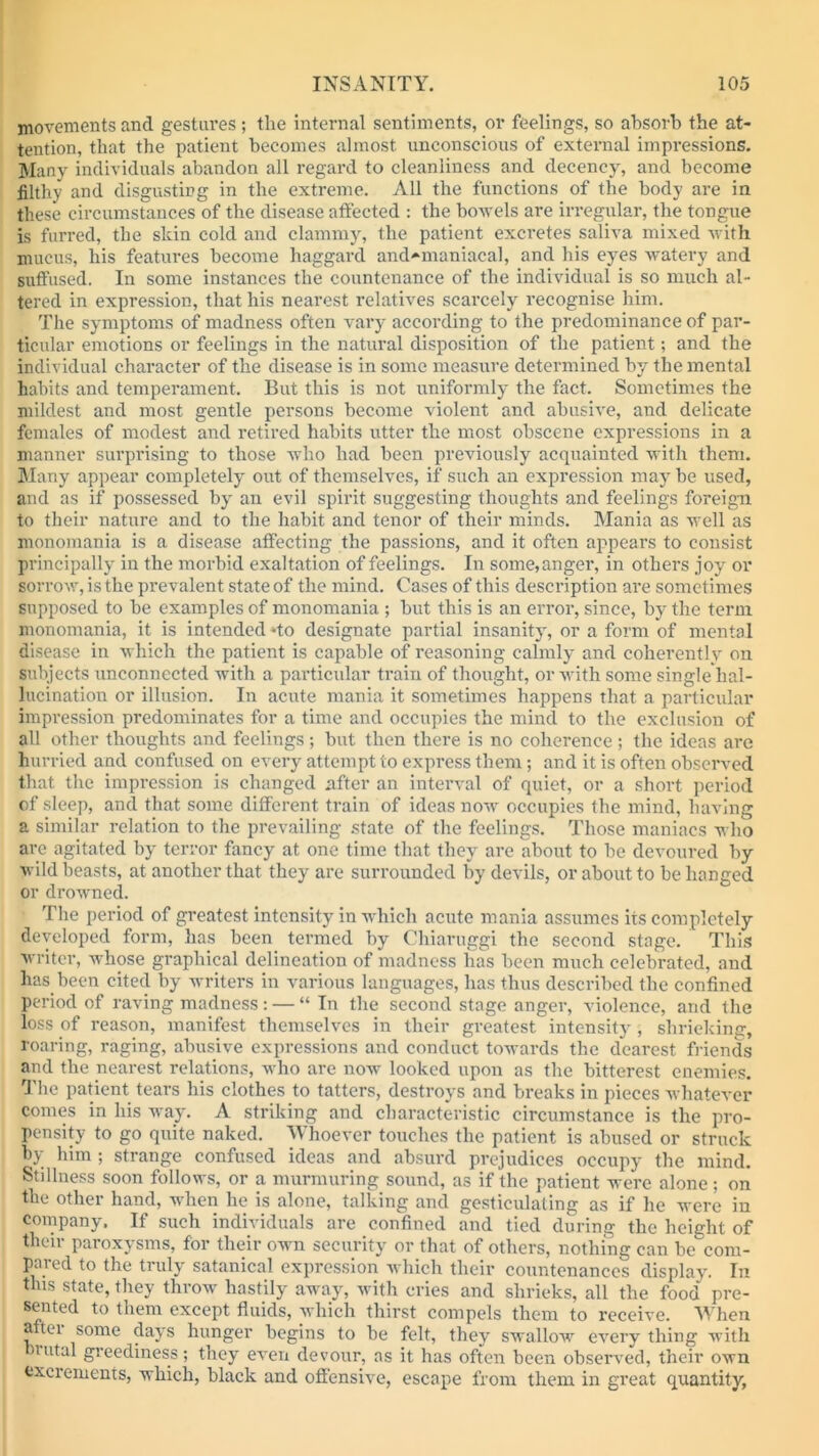 movements and gestures; the internal sentiments, or feelings, so absorb the at- tention, that the patient becomes almost unconscious of external impressions. Many individuals abandon all regard to cleanliness and decency, and become filthy and disgusting in the extreme. All the functions of the body are in these circumstances of the disease affected : the hovels are irregular, the tongue is furred, the skin cold and clammy, the patient excretes saliva mixed with mucus, his features become haggard and-maniacal, and his eyes watery and suffused. In some instances the countenance of the individual is so much al- tered in expression, that his nearest relatives scarcely recognise him. The symptoms of madness often vary according to the predominance of par- ticular emotions or feelings in the natural disposition of the patient; and the individual character of the disease is in some measure determined by the mental habits and temperament. But this is not uniformly the fact. Sometimes the mildest and most gentle persons become violent and abusive, and delicate females of modest and retired habits utter the most obscene expressions in a manner sui’prising to those who had been previously acquainted with them. Many appear completely out of themselves, if such an expression may be used, and as if possessed by an evil spirit suggesting thoughts and feelings foreign to their nature and to the habit and tenor of their minds. Mania as well as monomania is a disease affecting the passions, and it often appears to consist principally in the morbid exaltation of feelings. In some,anger, in others joy or sorrow, is the prevalent state of the mind. Cases of this description are sometimes supposed to be examples of monomania ; but this is an error, since, by the term monomania, it is intended ‘to designate partial insanity', or a form of mental disease in which the patient is capable of reasoning calmly and coherently on subjects unconnected with a particular train of thought, or with some single hal- lucination or illusion. In acute mania it sometimes happens that a particular impression predominates for a time and occupies the mind to the exclusion of all other thoughts and feelings; but then there is no coherence; the ideas are hurried and confused on every attempt to express them; and it is often observed that the impression is changed after an interval of quiet, or a short period of sleep, and that some different train of ideas now occupies the mind, having a similar relation to the prevailing .state of the feelings. Those maniacs who are agitated by terror fancy at one time that they are about to be devoured by wild beasts, at another that they are surrounded by devils, or about to be hanged or drowned. The period of greatest intensity in which acute mania assumes its completely developed form, has been termed by Chiaruggi the second stage. This writer, whose graphical delineation of madness has been much celebrated, and has been cited by writers in various languages, has thus described the confined period of raving madness: — “ In the second stage anger, violence, and the loss of reason, manifest themselves in their greatest intensity , shrieking, roaring, raging, abusive expressions and conduct towards the dearest friends and the nearest relations, who are now looked upon as the bitterest enemies. The patient tears his clothes to tatters, destroys and breaks in pieces whatever comes in his way. A striking and characteristic circumstance is the pro- pensity to go quite naked. Whoever touches the patient is abused or struck by him ; strange confused ideas and absurd prejudices occupy the mind. Stillness soon follows, or a murmuring sound, as if the patient were alone ; on the other hand, when he is alone, talking and gesticulating as if he were in company. If such individuals are confined and tied during the height of their paroxysms, for their own security or that of others, nothing can becom- pared to the truly satanical expression which their countenances display. In this state, they throw hastily away, with cries and shrieks, all the food pre- sented to them except fluids, which thirst compels them to receive. When a tei some days hunger begins to be felt, they swallow every thing with uital greediness; they even devour, as it has often been observed, their own excrements, which, black and offensive, escape from them in great quantity,