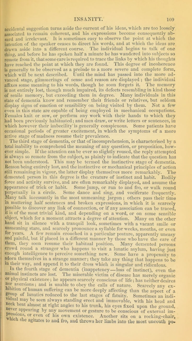 accidental suggestion turns aside the current of liis ideas, -which are too loosely- associated to remain coherent, and his expressions become consequently ab- surd and irrelevant. It is sometimes easy to observe the point at which the intention of the speaker ceases to direct his words, and at which the ideas are drawn aside into a different course. The individual begins to talk of one thing, and before he has spoken half a minute he has wandered into subjects so remote from it, that some care is required to trace the links by which his thoughts have reached the point at which they are found. This degree of incoherence is generally to be observed as a prelude to a more severe and complete form, which will be next described. Until the mind has passed into the more ad- vanced stage, glimmerings of sense and reason are displayed; the individual affixes some meaning to his words, though he soon forgets it. The memory is not entirely lost, though much impaired, its defects resembling in kind those of senile memory, but exceeding them in degree. Many individuals in this state of dementia know and remember theii friends or relatives, but seldom display signs of emotion or sensibility on being visited by them. Not a few- even in this state are capable of being employed in mechanical occupations. Females knit or sow, or perform any work with their hands to which they had been previously habituated; and men draw, or write letters or sentences, in which however their imbecility' is generally conspicuous. Some patients have occasional periods of greater excitement, in which the symptoms of a more active stage of madness resume their prevalence. The third stage of dementia, or that of incomprehension, is characterised by a total inability to comprehend the meaning of any question, or proposition, liow- ever simple. If the attention canbe ever so slightly roused, the reply attempted is always so remote from the subject, as plainly to indicate that the question has not been understood. This may be termed the instinctive stage of dementia. Keason being entirely lost, and the instinctive or mechanical principles of action still remaining in vigour, the latter display themselves more remarkably. The demented person in this degree is the creature of instinct and habit. Bodily force and activity survive, and are often remarkably displayed, and assume the appearance of trick or habit. Some jump, or run to and fro, or walk round perpetually in a circle. Some dance and sing, and vociferate frequently. Many talk incessantly in the most unmeaning jargon ; others pass their time in muttering half sentences and broken expressions, in which it is scarcely possible to discover any link of connection, or if any association can be traced, it is of the most trivial kind, and depending on a word, or on some sensible object, which for a moment attracts a degree of attention. Many on the other hand sit in silence with a tranquil look, sometimes with a vacant smile or unmeaning stare, and scarcely pronounce a syllable for weeks, months, or even for years. A few remain crouched in a particular posture, apparently uneasy and painful, but if placed in a different manner by those who have the care of them, they soon resume their habitual position. Many demented persons crowd round a stranger who happens to visit a lunatic asylum, having just enough intelligence to perceive something new'. Some have a propensity to adorn themselves in a strange manner; they take any thing that happens to be in their way, and append it to their dress which is singular and ridiculous. In the fourth stage of dementia (inappetency—loss of instinct), even the animal instincts are lost. The miserable victim of disease has merely organic or physical existence; he appears scarcely conscious of life; has neither desires nor aversions; and is unable to obey the calls of nature. Scarcely any ex- hibition of human suffering can be more deeply affecting than the aspect of a group of lunatics reduced to the last stages of fatuity. Sometimes an indi- vidual may be seen always standing erect and immovable, with his head and neck bent almost at right angles to his trunk, his eyes fixed upon the ground, ne-ier appearing by any movement or gesture to be conscious of external im- p esMons, or even of his own existence. Another sits on a rocking-chair, ic 1 she agitates to and fro, and throws her limbs into the most uncouth po®