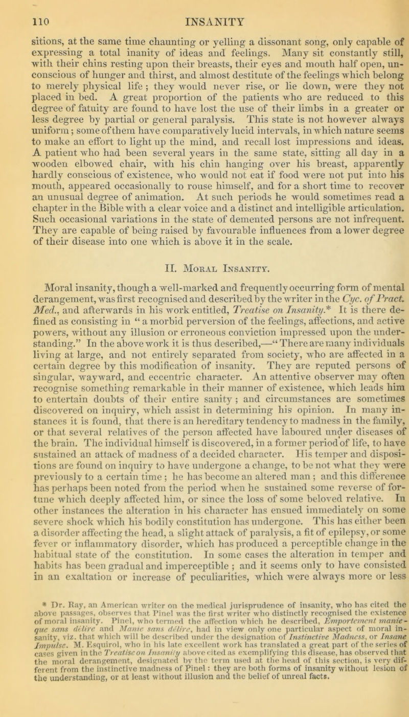 sitions, at the same time chaunting oi' yelling a dissonant song, only capable of expressing a total inanity of ideas and feelings, Many sit constantly still, with their chins resting upon their breasts, their eyes and mouth half open, un- conscious of hunger and thirst, and almost destitute of the feelings which belong to merely physical life ; they would never rise, or lie down, were they not placed in bed. A great proportion of the patients who are reduced to this degree of fatuity are found to have lost the use of their limbs in a greater or less degree by partial or general paralysis. This state is not however always uniform; some of them have comparatively lucid intervals, in which nature seems to make an effort to light up the mind, and recall lost impressions and ideas. A patient who had been several years in the same state, sitting all day in a wooden elbowed chair, with his chin hanging over his breast, apparently hardly conscious of existence, who would not eat if food were not put into his mouth, appeared occasionally to rouse himself, and for a short time to recover an unusual degree of animation. At such periods he would sometimes read a chapter in the Bible with a clear voice and a distinct and intelligible articulation. Such occasional variations in the state of demented persons are not infrequent. They are capable of being raised by favourable influences from a lower degree of their disease into one which is above it in the scale. II. Moral Insanity. Moral insanity, though a well-marked and frequently occurring form of mental derangement, was first recognised and described by the writer in the Cyc. of Pract. Med., and afterwards in his work entitled, Treatise on Insanity.* It is there de- fined as consisting in “ a morbid perversion of the feelings, affections, and active powers, without any illusion or erroneous conviction impressed upon the under- standing.” In the above work it is thus described,—“ There are many individuals living at large, and not entirely separated from society, who are affected in a certain degree by this modification of insanity. They are reputed persons of singular, wayward, and eccentric character. An attentive observer may often recognise something remarkable in their manner of existence, which leads him to entertain doubts of their entire sanity; and circumstances are sometimes discovered on inquiry, which assist in determining his opinion. In many in- stances it is found, that there is an hereditary tendency to madness in the family, or that several relatives of the person affected have laboured under diseases of the brain. The individual himself is discovered, in a former period of life, to have sustained an attack of madness of a decided character. His temper and disposi- tions are found on inquiry to have undergone a change, to be not what they were previously to a certain time ; he has become an altered man ; and this difference has perhaps been noted from the period when he sustained some reverse of for- tune which deeply affected him, or since the loss of some beloved relative. In other instances the alteration in his character has ensued immediately on some severe shock which his bodily constitution lias undergone. This has either been a disorder affecting the head, a slight attack of paralysis, a fit of epilepsy, or some fever or inflammatory disorder, which has produced a perceptible change in the habitual state of the constitution. In some cases the alteration in temper and habits has been gradual and imperceptible ; and it seems only to have consisted in an exaltation or increase of peculiarities, which were always more or less * Dr. Ray, an American writer on the medical jurisprudence of insanity, who has cited the above passages, observes that Pinel was the first writer who distinctly recognised the existence of moral insanity. Pinel, who termed the affection which he described, Emportcmcnt manic - que sans dilire and Manie sans dilire, had in view only one particular aspect of moral in- sanity, viz. that which will he described under the designation of Instinctive Madness, or Insane Impulse. M. Esquirol, who in his late excellent work has translated a great part of the series of cases given in the Treatise on Insanity above cited as exemplifying this disease, has observed that the moral derangement, designated by the term used at the head of this section, is very dif- ferent from the instinctive madness of Pinel: they are both forms of insanity without lesion of the understanding, or at least without illusion and the belief of unreal facts.