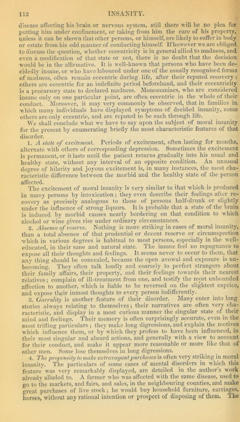 disease affecting liis brain or nervous system, still there avill be no plea for putting him under confinement, or taking from him the care of his property, unless it can be shown that other persons, or himself, are likely to suffer in body or estate from his odd manner of conducting himself. If however we are obliged to discuss the question, whether eccentricity is in general allied to madness, and even a modification of that state or not, there is no doubt that the decision would be in the affirmative. It is well-known that persons who have been de- cidedly insane, or who have laboured under one of the usually recognised forms of madness, often remain eccentric during life, after their reputed recovery : others are eccentric for an indefinite period beforehand, and their eccentricity is a precursory state to declared madness. Monomaniacs, who are considered insane only on one particular point, are often eccentric in the whole ol their conduct. Moreover, it may very commonly be observed, that in families in which many individuals have displayed symptoms of decided insanity, some others are only eccentric, and are reputed to be such through life. We shall conclude what we have to say upon the subject of moral insanity for the present by enumerating briefly the most characteristic features of that disorder. 1. A state of excitement. Periods of excitement, often lasting for months, alternate with others of corresponding depression. Sometimes the excitement is permanent, or it lasts until the patient returns gradually into his usual and healthy state, without any interval of an opposite condition. An unusual degree of hilarity and joyous excitement is, in many instances, the most cha- racteristic difference between the morbid and the healthy state of the person affected. The excitement of moral insanity is very similar to that which is produced in many persons by intoxication; they even describe their feelings after re- covery as precisely analogous to those of persons half-drunk or slightly under the influence of strong liquors. It is probable that a state of the brain is induced by morbid causes nearly bordering on that condition to which alcohol or wine gives rise under ordinary circumstances. 2. Absence of reserve. Nothing is more striking incases of moral insanity, than a total absence of that prudential or decent reserve or circumspection which in various degrees is habitual to most persons, especially in the well- educated, in their sane and natural state. The insane feel no repugnance to expose all their thoughts and feelings. It seems never to occur to them, that any thing should be concealed, because the open avowal and exposure is un- becoming. They often talk loudly and coarsely to perfect strangers about their family affairs, their property, and their feelings towards their nearest relatives; complain of ill-treatment from one, and testify the most unbounded affection to another, which is liable to be reversed on the slightest caprice, and expose their inmost thoughts to every person indifferently. 3. Garrulity is another feature of their disorder. Many enter into long stories always relating to themselves; their narratives are often very cha- racteristic, and display in a most curious manner the singular state of their mind and feelings. Their memory is often surprisingly accurate, even in the most trifling particulars ; they make long digressions, and explain the motives which influence them, or by which they profess to have been influenced, in their most singular and absurd actions, and generally with a view to account for their conduct, and make it appear more reasonable or more like that of other men. Some lose themselves in long digressions. 4. The propensity to make extravagant purchases is often very striking in moral insanity. The particulars of some cases of mental disorders in which this feature was very remarkably displayed, are detailed in the author’s work already alluded to. A farmer who was affected with the same disease, used to go to the markets, and fairs, and sales, in the neighbouring counties, and make great purchases of live stock; he would buy household furniture, carriages, horses, without any rational intention or prospect of disposing of them. The