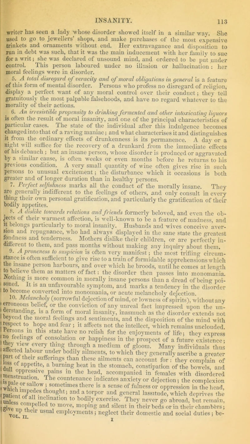 writer has seen a lady whose disorder showed itself in a similar way. She used to go to jewellers’ shops, and make purchases of the most expensive trinkets and ornaments without end. Her extravagance and disposition to run in debt was such, that it was the main inducement with her family to sue for a writ; she was declared of unsound mind, and ordered to be put under control. This person laboured under no illusion or hallucination : her moral feelings were in disorder. 5. A total disregard of veracity and of moral obligations in general is a feature of this form of mental disorder. Persons who profess no disregard of religion, display a perfect want of any moral control over their conduct; they tell gratuitously the most palpable falsehoods, and have no regard whatever to the morality of their actions. 6. An irresistible propensity to drinking fermented and other intoxicating liquors is often the result of moral insanity, and one of the principal characteristics of particular cases. The state of the individual after this indulgence becomes changed into that of a raving maniac; and what characterises it and distinguishes it from the ordinary effects of drunkenness is its permanence. A day or a night will suffice for the recovery of a drunkard from the immediate effects of his debauch ; but an insane person, whose disorder is produced or aggravated by a similar cause, is often weeks or even months before he returns to his previous condition. A very small quantity of wine often gives rise in such persons to unusual excitement; the disturbance which it occasions is both greater and of longer duration than in healthy persons. 7. Perfect selfishness marks all the conduct of the morally insane. They are generally indifferent to the feelings of others, and only consult in every thing their own personal gratification, and particularly the gratification of their bodily appetites. 8. A dislike towards relations and friends formerly beloved, and even the ob- jects of their warmest affection, is well-known to be a feature of madness, and it belongs particularly to moral insanity. Husbands and wives conceive aver- sion and repugnance, who had always displayed in the sane state the greatest fondness and tenderness. Mothers dislike their children, or are perfectly in- I different to them, and pass months without making any inquiry about them. 9. A proneness to suspicion is often very manifest; the most trifling circum- stance is often sufficient to give rise to a train of formidable apprehensions which he insane person harbours, and over which he broods, until he comes at length | o Deheve tlim as motors of fact; the disorder then passes into monomania. JNothing is more common in morally insane persons than a dread of being poi- soned. It is an unfavourable symptom, and marks a tendency in the disorder to become converted into monomania, or acute melancholy dejection. 10. Melancholy (sorrowful dejection of mind, or lowness of spirits), without any i erroneous belief, or the conviction of any unreal fact impressed upon the un- Oerstandmg, is a form of moral insanity, inasmuch as the disorder extends not ' oeyond the moral feelings and sentiments, and the disposition of the mind with iesj>r< t to hope and fear ; it affects not the intellect, which remains unclouded Persons in this state have no relish for the enjoyments of life; they express io feelings of consolation or happiness in the prospect of a future existence; ffil;iVi7nVery *5“? a medium of g,00ra- Many individuals thus rn!:i Crl1ab0lU’i!ndeT bodl y ailments> to which they generally ascribe a greater W °i their.suffei;ings.than these ailments can account for: they complain of of appetite, a burning heat in the stomach, constipation of the bowels, and mPn^PriVenrnS m thc head’ accomPanicd in females with disordered »isT rhe countenanee ^cates anxiety or dejection; the complexion ' wlikl, Sal °W .1'sometimes there is a sense of fulness or oppression in the head, r Patient !?rPeue-StrOUgbt; and a torpor and general lassitude, which deprives the ,2™11 ^nation to bodily exercise. They never go abroad, but remain, tffivp im +!Pe ed 7 move’ moping and silent in their beds or in their chambers; yqj7h^11 USUa ““Payments; neglect their domestic and social duties; be-