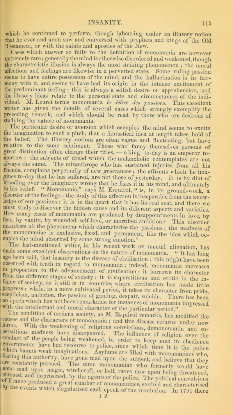 ■which he continued to perform, though labouring under an illusory notion that he ever and anon saw and conversed with prophets and kings of the Old Testament, or with the saints and apostles of the New. Cases which answer so fully to the definition of monomania are however extremely rare; generally the mind is otherwise disordered and weakened, though the characteristic illusion is always the most striking phenomenon ; the moral affections and feelings are likewise in a perverted state. Some ruling passion seems to have entire possession of the mind, and the hallucination is in har- mony with it, and seems to have had its origin in the intense excitement of the predominant feeling : this is always a selfish desire or apprehension, and the illusory ideas relate to the personal state and circumstances of the indi- vidual. M. Leuret terms monomania le delire des passions. This excellent writer lias given the details of several cases which strongly exemplify the preceding remark, and which should be read by those who are desirous of studying the nature of monomania. The particular desire or aversion which occupies the mind seems to excite the imagination to such a pitch, that a fantastical idea at length takes hold of the belief. The illusory notions are often vague and fluctuating, but have relation to the same sentiment. Those who fancy themselves persons of great distinction often change their titles, — a king to-day is an emperor to- morrow : the subjects of dread which the melancholic contemplates are not always the same. The misanthrope who has sustained injuries from all his friends, complains perpetually of new grievances ; the affronts which he ima- gines to-day that he has suffered, are not those of yesterday. It is by dint of brooding over the imaginary wrong that he fixes it in his mind, and ultimately in his belief. “ Monomania,” says M. Esquirol, “ is, in its ground-work, a disorder of the feelings : the study of this affection is inseparable from the know- ledge of our passions : it is in the heart that it has its real seat, and there we must study to discover the hidden cause and its different aspects and varieties. How many cases of monomania are produced by disappointments in love, by fear, by vanity, by wounded self-love, or mortified ambition ? This disorder- manifests all the phenomena which characterise the passions ; the madness of the monomaniac is exclusive, fixed, and permanent, like the idea which oc- cupies the mind absorbed by some strong emotion.” The last-mentioned writer, in his recent work on mental alienation, has made some excellent observations on the nature of monomania. “ It has long ago been said, that insanity is the disease of civilisation : this might have been • observed with truth in regard to monomania; indeed, monomania increases m proportion to the advancement of civilisation ; it borrows its character : irom the different stages of society : it is superstitious and erotic in the in- llancy of society, as it still is in countries where civilisation has made little 1 progress ; while, in a more cultivated period, it takes its character from pride 1 scePticism, ambition, the passion of gaming, despair, suicide. There has been i no epoch which has not been remarkable for instances of monomania impressed •inth the intellectual and moral character of the particular period.” lhe condition of modern society, as M. Esquirol remarks, has modified the i causes and the characters of monomania ; and this disease returns under new toms AVith the weakening of religious convictions, demonomania and su- perstitious madness have disappeared. The influence of religion over the .conduct of the people being weakened, in order to keep men in obedience | governments have had recourse to police, since which time it is thepolice Slw 7aktim;Sinations- Ajylum* are filled with monomaniacs who, ha^g0ne mad uP°n the subject, and believe that they gone 7 pUrSued- The same monomaniac who formerly would have Csue7nnliPOn maglC’! ltch,craft’ or heh, raves now upon behig threatened, 2?p 7’ and ^P^oned, by the agents of the police. The political convulsions nv ti* \ ce P1CK uee a gieat number of monomaniacs, excited and characterised y e events Avluch singularised each epoch of the revolution. In 1791 there