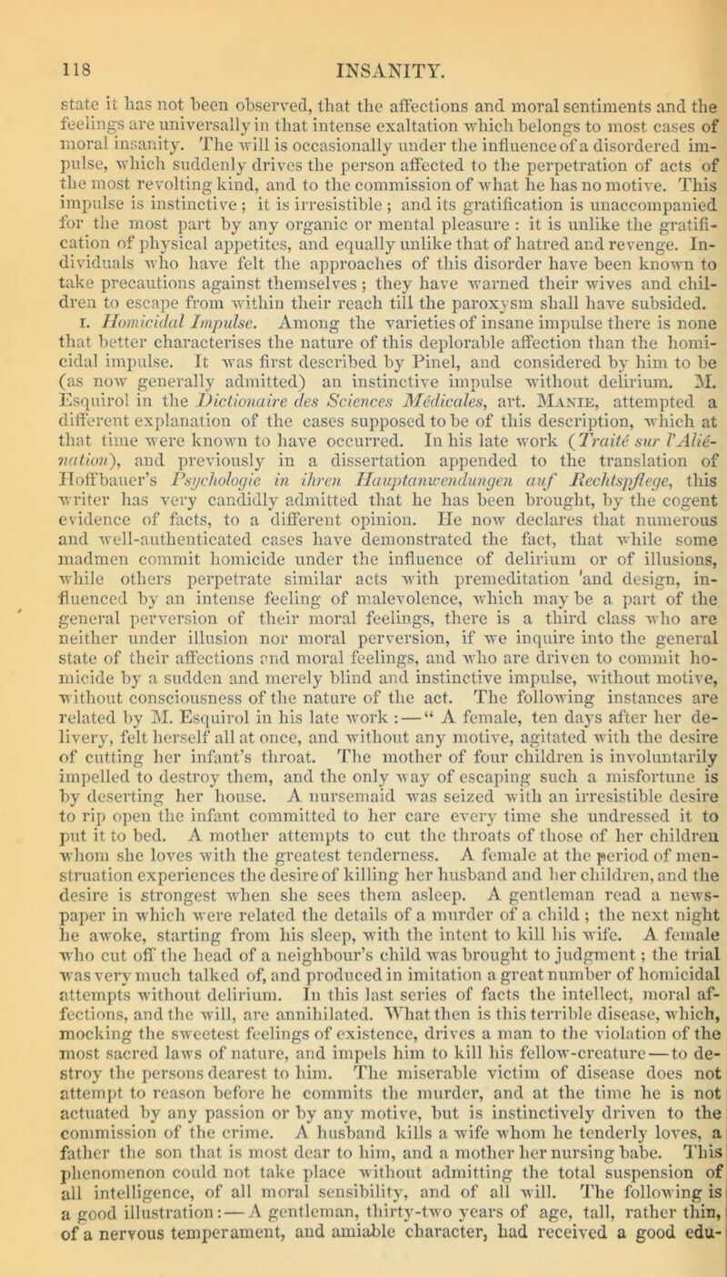 state it has not been observed, that the affections and moral sentiments and the feelings are universally in that intense exaltation which belongs to most cases of moral insanity. The will is occasionally under the influence of a disordered im- pulse, which suddenly drives the person affected to the perpetration of acts of the most revolting kind, and to the commission of what he has no motive. This impulse is instinctive ; it is irresistible ; and its gratification is unaccompanied for the most part by any organic or mental pleasure : it is unlike the gratifi- cation of physical appetites, and equally unlike that of hatred and revenge. In- dividuals who have felt the approaches of this disorder have been known to take precautions against themselves ; they have warned their wives and chil- dren to escape from within their reach till the paroxysm shall have subsided. i. Homicidal Impulse. Among the varieties of insane impulse there is none that better characterises the nature of this deplorable affection than the homi- cidal impulse. It was first described by Pinel, and considered by him to be (as now generally admitted) an instinctive impulse without delirium. M. Esquirol in the Dictionaire des Sciences Medicates, art. Manie, attempted a different explanation of the cases supposed to be of this description, which at that time were known to have occurred. In his late work (Trade sur VAlie- nation'), and previously in a dissertation appended to the translation of Hoffbauer’s Psychologic in ihren Hauptanwendungen auf Reclitspjlegc, this writer has very candidly admitted that he has been brought, by the cogent evidence of facts, to a different opinion. He now declares that numerous and well-authenticated cases have demonstrated the fact, that while some madmen commit homicide under the influence of delirium or of illusions, while others perpetrate similar acts with premeditation 'and design, in- fluenced by an intense feeling of malevolence, which may be a part of the general perversion of their moral feelings, there is a third class who are neither under illusion nor moral perversion, if we inquire into the general state of their affections and moral feelings, and who are driven to commit ho- micide by a sudden and merely blind and instinctive impulse, without motive, without consciousness of the nature of the act. The following instances are related by M. Esquirol in his late work : — “A female, ten day’s after her de- livery’, felt herself all at once, and without any motive, agitated with the desire of cutting her infant’s throat. The mother of four children is involuntarily impelled to destroy them, and the only way of escaping such a misfortune is by deserting her house. A nursemaid was seized with an irresistible desire to rip open the infant committed to her care every time she undressed it to put it to bed. A mother attempts to cut the throats of those of her children whom she loves with the greatest tenderness. A female at the period of men- struation experiences the desire of killing her husband and her children, and the desire is strongest when she sees them asleep. A gentleman read a news- paper in which were related the details of a murder of a child ; the next night he awoke, starting from his sleep, with the intent to kill his wife. A female who cut off the head of a neighbour’s child was brought to judgment; the trial was very much talked of, and produced in imitation a great number of homicidal attempts without delirium. In this last series of facts the intellect, moral af- fections, and the will, are annihilated. What then is this terrible disease, which, mocking the sweetest feelings of existence, drives a man to the violation of the most sacred laws of nature, and impels him to kill his fellow-creature — to de- stroy the persons dearest to him. The miserable victim of disease does not attempt to reason before he commits the murder, and at the time he is not actuated by any passion or by any motive, but is instinctively driven to the commission of the crime. A husband kills a wife whom he tenderly loves, a father the son that is most dear to him, and a mother her nursing babe. This phenomenon could not take place without admitting the total suspension of all intelligence, of all moral sensibility, and of all will. The following is a good illustration: — A gentleman, thirty-two years of age, tall, rather thin, of a nervous temperament, aud amiable character, had received a good edu-