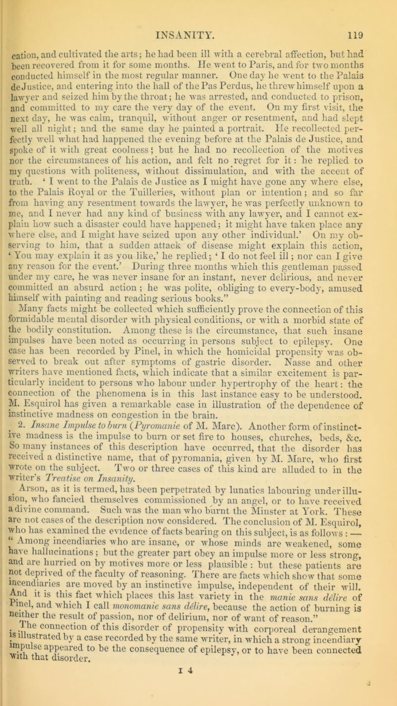 cation, and cultivated tlie arts; he had been ill with a cerebral affection, but had been recovered from it for some months. He went to Paris, and for two months conducted himself in the most regular manner. One day he went to the Palais de Justice, and entering into the hall of the Pas Perdus, he threw himself upon a lawyer and seized him by the throat; he was arrested, and conducted to prison, and committed to my care the very day of the event. On my first visit, the next day, he was calm, tranquil, without anger or resentment, and had slept well all night; and the same day he painted a portrait. He recollected per- fectly well what had happened the evening before at the Palais de Justice, and spoke of it with great coolness | but he had no recollection of the motives nor the circumstances of his action, and felt no regret for it: he replied to my questions with politeness, without dissimulation, and with the accent of truth. ‘ I went to the Palais de J ustice as I might have gone any where else, to the Palais Royal or the Tuilleries, without plan or intention; and so far from having any resentment towards the lawyer, he was perfectly unknown to me, and I never had any kind cf business with any lawyer, and I cannot ex- plain how such a disaster could have happened; it might have taken place any where else, and I might have seized upon any other individual.’ On my ob- serving to him, that a sudden attack of disease might explain this action, ‘ You may explain it as you like,’ he replied; ‘ I do not feel ill; nor can I give any reason for the event.’ During three months which this gentleman passed under my care, he was never insane for an instant, never delirious, and never committed an absurd action ; he was polite, obliging to every-body, amused himself with painting and reading serious books.” Many facts might be collected which sufficiently prove the connection of this formidable mental disorder with physical conditions, or with a morbid state of the bodily constitution. Among these is the circumstance, that such insane impulses have been noted as occurring in persons subject to epilepsy. One case has been recorded by Pinel, in which the homicidal propensity was ob- served to break out after symptoms of gastric disorder. Nasse and other writers have mentioned facts, which indicate that a similar excitement is par- ticularly incident to persons who labour under hypertrophy of the heart: the connection of the phenomena is in this last instance easy to be understood. M. Esquirol has given a remarkable case in illustration of the dependence of instinctive madness on congestion in the brain. 2. Insane Impulse to barn (Pyromanie of M. Marc). Another form of instinct- ive madness is the impulse to burn or set fire to houses, churches, beds, &c. So many instances of this description have occurred, that the disorder has received a distinctive name, that of pyromania, given by M. Marc, who first wrote on the subject. Two or three cases of this kind are alluded to in the writer’s Treatise on Insanity. . Arson, as it is termed, has been perpetrated by lunatics labouring under illu- sion, who fancied themselves commissioned by an angel, or to have received a divine command. Such was the man who burnt the Minster at York. These are not cases of the description now considered. The conclusion of M. Esquirol, who has examined the evidence of facts bearing on this subject, is as follows : — Among incendiaries who are insane, or whose minds are weakened, some na\e hallucinations ; but the greater part obey an impulse more or less strong, and are hurried on by motives more or less plausible : but these patients are not deprived of the faculty of reasoning. There are facts which show that some incendiaries are moved by an instinctive impulse, independent of their will. And it is this fact which places this last variety in the manie sans delire of Tmel, and which I call monomanic sans delire, because the action of burning is neither the result of passion, nor of delirium, nor of want of reason.” . . c°nnection of this disorder of propensity with corporeal derangement is 1 ustrated by a case recorded by the same writer, in which a strong incendiary nnpu »e appeared to be the consequence of epilepsy, or to have been connected with that disorder.