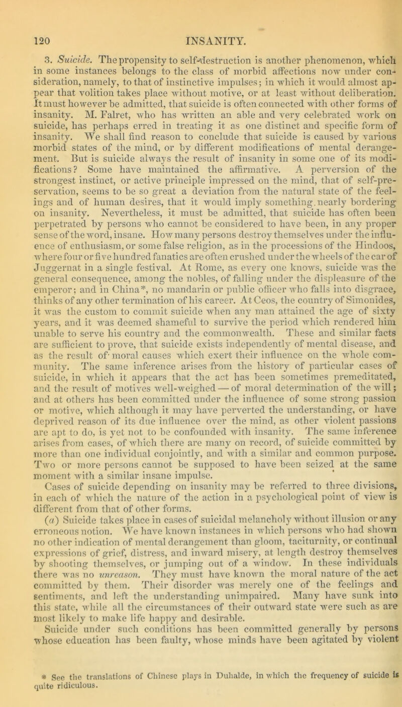 3. Suicide. The propensity to self--destruction is another phenomenon, which in some instances belongs to the class of morbid affections now under con- sideration, namely, to that of instinctive impulses; in which it would almost ap- pear that volition takes place without motive, or at least without deliberation. It must however be admitted, that suicide is often connected with other forms of insanity. M. Falret, who has written an able and very celebrated work on suicide, has perhaps erred in treating it as one distinct and specific form of insanity. We shall find reason to conclude that suicide is caused by various morbid states of the mind, or by different modifications of mental derange- ment. But is suicide always the result of insanity in some one of its modi- fications? Some have maintained the affirmative. A perversion of the strongest instinct, or active principle impressed on the mind, that of self-pre- servation, seems to be so great a deviation from the natural state of the feel- ings and of human desires, that it would imply something.nearly bordering on insanity. Nevertheless, it must be admitted, that suicide has often been perpetrated by persons who cannot be considered to have been, in any proper sense of the word, insane. How many persons destroy themselves under the influ- ence of enthusiasm, or some false religion, as in the processions of the Hindoos, where four or five hundred fanatics are often crushed under the wheels of the car of Juggernat in a single festival. At Rome, as every one knows, suicide was the general consequence, among the nobles, of falling under the displeasure of the emperor; and in China*, no mandarin or public officer who falls into disgrace, thinks of any other termination of his career. At Ceos, the country of Simonides, it was the custom to commit suicide when any man attained the age of sixty years, and it was deemed shameful to survive the period which rendered him unable to serve his country and the commonwealth. These and similar facts are sufficient to prove, that suicide exists independently of mental disease, and as the result of- moral causes which exert their influence on the whole com- munity. The same inference arises from the history of particular cases of suicide, in which it appears that the act has been sometimes premeditated, and the result of motives well-weighed — of moral determination of the will; and at others has been committed under the influence of some strong passion or motive, which although it may have perverted the understanding, or have deprived reason of its due influence over the mind, as other violent passions are apt to do, is yet not to be confounded with insanity. The same inference arises from cases, of which there are many on record, of suicide committed by more than one individual conjointly, and with a similar and common purpose. Two or more persons cannot be supposed to have been seized at the same moment with a similar insane impulse. Cases of suicide depending on insanity may be referred to three divisions, in each of which the nature of the action in a psychological point of view is different from that of other forms. (a) Suicide takes place in cases of suicidal melancholy without illusion or any erroneous notion. We have known instances in which persons who had shown no other indication of mental derangement than gloom, taciturnity, or continual expressions of grief, distress, and inward misery, at length destroy themselves by shooting themselves, or jumping out of a window. In these individuals there was no unreason. They must have known the moral nature of the act committed by them. Their disorder was merely one of the feelings and sentiments, and left the understanding unimpaired. Many have sunk into this state, while all the circumstances of their outward state were such as are most likely to make life happy and desirable. Suicide under such conditions has been committed generally by persons whose education has been faulty, whose minds have been agitated by violent * See the translations of Chinese plays in Duhalde, in which the frequency of suicide is quite ridiculous.