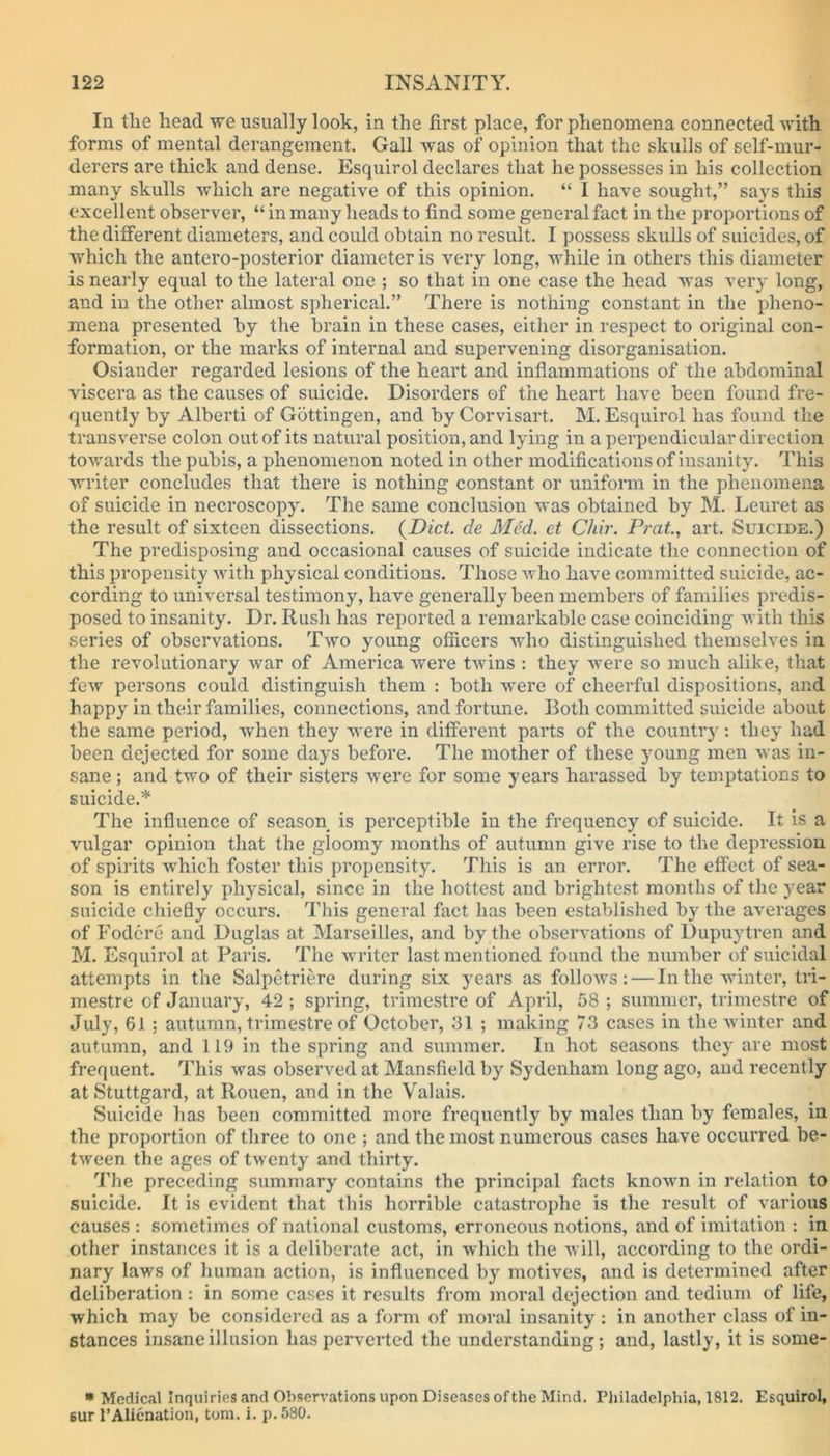 In the head we usually look, in the first place, for phenomena connected with forms of mental derangement. Gall was of opinion that the skulls of self-mur- derers are thick and dense. Esquirol declares that he possesses in his collection many skulls which are negative of this opinion. “ I have sought,” says this excellent observer, “ in many heads to find some general fact in the proportions of the different diameters, and could obtain no result. I possess skulls of suicides, of which the antero-posterior diameter is very long, while in others this diameter is nearly equal to the lateral one ; so that in one case the head was very long, and in the other almost spherical.” There is nothing constant in the pheno- mena presented by the brain in these cases, either in respect to original con- formation, or the marks of internal and supervening disorganisation. Osiander regarded lesions of the heart and inflammations of the abdominal viscera as the causes of suicide. Disorders of the heart have been found fre- quently by Alberti of Gottingen, and byCorvisart. M. Esquirol has found the transverse colon out of its natural position, and lying in a perpendicular direction towards the pubis, a phenomenon noted in other modifications of insanity. This writer concludes that there is nothing constant or uniform in the phenomena of suicide in necroscopy. The same conclusion was obtained by M. Leuret as the result of sixteen dissections. (Diet, de Med. et Chir. Prat., art. Suicide.) The predisposing and occasional causes of suicide indicate the connection of this propensity with physical conditions. Those Avho have committed suicide, ac- cording to universal testimony, have generally been members of families predis- posed to insanity. Dr. Rush has reported a remarkable case coinciding with this series of observations. Two young officers Avho distinguished themselves in the revolutionary war of America were twins : they were so much alike, that few persons could distinguish them : both were of cheerful dispositions, and happy in their families, connections, and fortune. Both committed suicide about the same period, when they were in different parts of the country: they had been dejected for some days before. The mother of these young men was in- sane ; and two of their sisters were for some years harassed by temptations to suicide.* The influence of season is perceptible in the frequency of suicide. It is a vulgar opinion that the gloomy months of autumn give rise to the depression of spirits which foster this propensity. This is an error. The effect of sea- son is entirely physical, since in the hottest and brightest months of the year suicide chiefly occurs. This general fact has been established by the averages of Fodere and Duglas at Marseilles, and by the observations of Dupuytren and M. Esquirol at Paris. The writer last mentioned found the number of suicidal attempts in the Salpetriere during six years as follows: — In the winter, tri- mestre of January, 42; spring, trimestre of April, 58 ; summer, trimestre of July, 61 ; autumn, trimestre of October, 31 ; making 73 cases in the winter and autumn, and 119 in the spring and summer. In hot seasons they are most frequent. This was observed at Mansfield by Sydenham long ago, and recently at Stuttgard, at Rouen, and in the Valais. Suicide has been committed more frequently by males than by females, in the proportion of three to one ; and the most numerous cases have occurred be- tween the ages of twenty and thirty. The preceding summary contains the principal facts known in relation to suicide. It is evident that this horrible catastrophe is the result of various causes : sometimes of national customs, erroneous notions, and of imitation : in other instances it is a deliberate act, in which the will, according to the ordi- nary laws of human action, is influenced by motives, and is determined after deliberation : in some cases it results from moral dejection and tedium of life, which may be considered as a form of moral insanity : in another class of in- stances insane illusion has perverted the understanding; and, lastly, it is some- * Medical Inquiries and Observations upon Diseases of the Mind. Philadelphia, 1812. Esquirol, 6ur PAlienation, tom. i. p. 580.