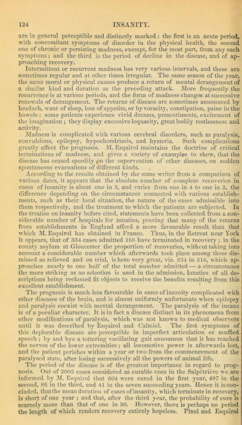 are in general perceptible and distinctly marked : the first is an acute period, Avith concomitant symptoms of disorder in the physical health, the second one of chronic or persisting madness, exempt, for the most part, from any such symptoms ; and the third is the period of decline in the disease, and of ap- proaching recovery. Intermittent or recurrent madness has very various intervals, and these are sometimes regular and at other times irregular. The same season of the year, the same moral or physical causes produce a return of mental derangement of a similar kind and duration as the preceding attack. More frequently the recurrence is at various periods, and the form of madness changes at successive renewals of derangement. The returns of disease are sometimes announced by headach, want of sleep, loss of appetite, or by voracity, constipation, pains in the bowels : some patients experience vivid dreams, presentiments, excitement of the imagination ; they display excessive loquacity, great bodily restlessness and activity. Madness is complicated with various cerebral disorders, such as paralysis, convulsions, epilepsy, hypochondriasis, and hysteria. Such complications greatly affect the prognosis. M. Esquirol maintains the doctrine of critical terminations of madness, and gives a variety of examples to show, that the disease has ceased speedily pn the supervention of other diseases, on sudden spontaneous evacuations of different kinds. According to the results obtained by the same writer from a comparison of various dates, it appears that the absolute number of complete recoveries in cases of insanity is about one in 3, and varies from one in 4 to one in 2, the difference depending on the circumstances connected with various establish- ments, such as their local situation, the nature of the cases admissible into them respectively, and the treatment to which the patients are subjected. In the treatise on insanity before cited, statements have been collected from a con- siderable number of hospitals for lunatics, proving that many of the returns from establishments in England afford a more favourable result than that which M. Esquirol has obtained in France. Thus, in the Retreat near York | it appears, that of 334 cases admitted 168 have terminated in recovery ; in the county asylum at Gloucester the proportion of recoveries, without taking into account a considerable number which afterwards took place among those dis- missed as relieved and on trial, is here very great, viz. 234 in 516, which ap- proaches nearly to one half of the total number admitted—a circumstance the more striking as no selection is used in the admission, lunatics of all de- scriptions being reckoned fit objects to receive the benefits resulting from this excellent establishment. The prognosis is much less favourable in cases of insanity complicated with other diseases of the brain, and is almost uniformly unfortunate when epilepsy and paralysis coexist with mental derangement. The paralysis of the insane is of a peculiar character. It is in fact a disease distinct in its phenomena from other modifications of paralysis, which was not known to medical observers until it was described by Esquirol and Calmiel. The first symptoms of this deplorable disease are perceptible in imperfect articulation or muffled speech ; by and bye a tottering vacillating gait announces that it has reached the nerves of the lower extremities ; all locomotive power is afterwards lost, and the patient perishes within a year or two from the commencement of the paralysed state, after losing successively all the powers of animal life. The period of the disease is of the greatest importance in regard to prog- nosis. Out of 2005 cases considered as curable ones in the Salpetriere we are informed by M. Esquirol that 604 were cured in the first year, 497 in the second, 86 in the third, and 41 in the seven succeeding years. Hence it is con- cluded, thatthe mean duration of cases of insanity, which terminate in recovery, is short of one year ; and that, after the third year, the probability of cure is scarcely more than that of one in 30. However, there is perhaps no period the length of which renders recovery entirely hopeless. Pinel and Esquirol