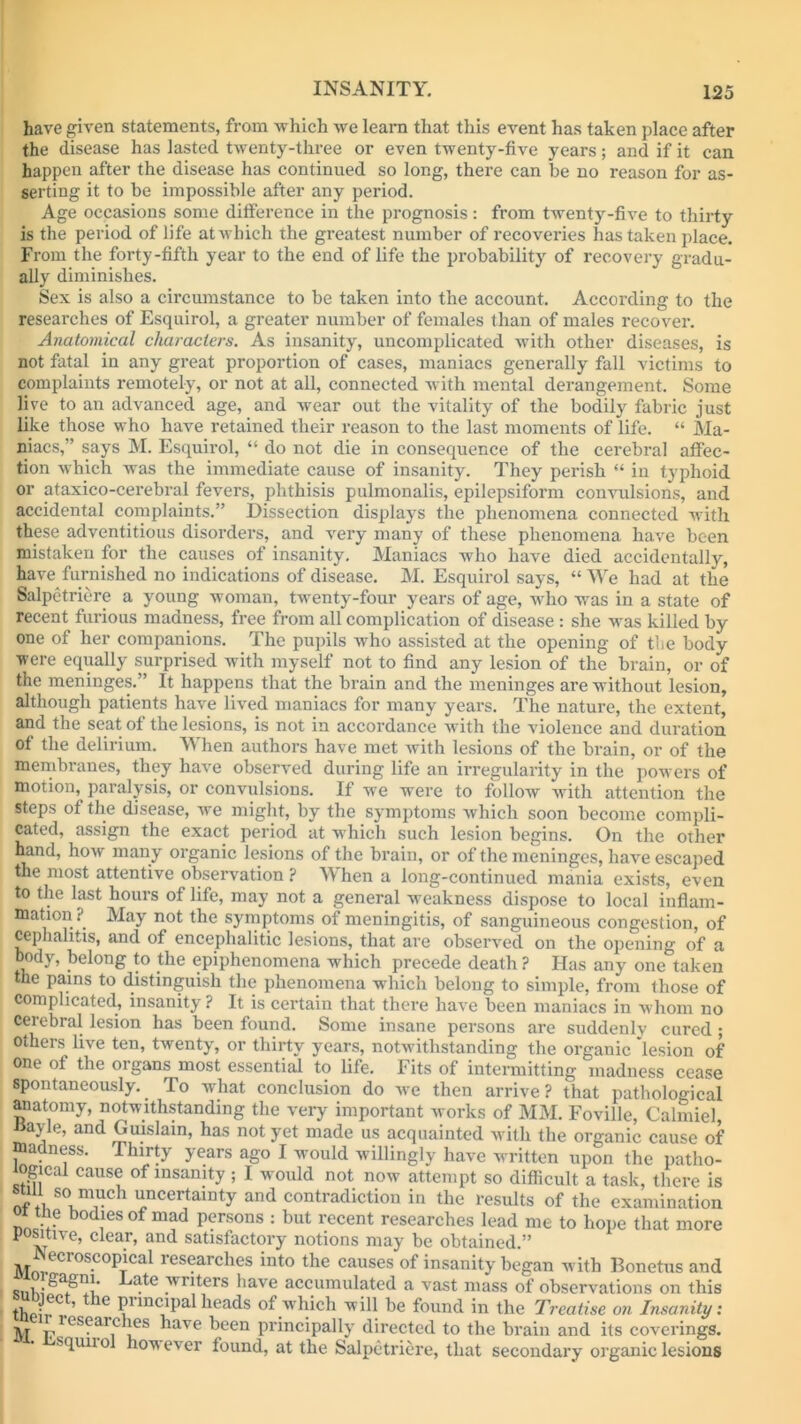 have given statements, from which we learn that this event has taken place after the disease has lasted twenty-three or even twenty-five years; and if it can happen after the disease has continued so long, there can be no reason for as- serting it to be impossible after any period. Age occasions some difference in the prognosis: from twenty-five to thirty is the period of life atwhich the greatest number of recoveries has taken place. From the forty-fifth year to the end of life the probability of recovery gradu- ally diminishes. Sex is also a circumstance to be taken into the account. According to the researches of Esquirol, a greater number of females than of males recover. Anatomical characters. As insanity, uncomplicated with other diseases, is not fatal in any great proportion of cases, maniacs generally fall victims to complaints remotely, or not at all, connected with mental derangement. Some live to an advanced age, and wear out the vitality of the bodily fabric just like those who have retained their reason to the last moments of life. “ Ma- niacs,” says M. Esquirol, “ do not die in consequence of the cerebral affec- tion which was the immediate cause of insanity. They perish “ in typhoid or ataxico-cerebral fevers, phthisis pulmonalis, epilepsiform convulsions, and accidental complaints.” Dissection displays the phenomena connected with these adventitious disorders, and very many of these phenomena have been mistaken for the causes of insanity. Maniacs who have died accidentally, have furnished no indications of disease. M. Esquirol says, “ We had at the Salpetriere a young woman, twenty-four years of age, who was in a state of recent furious madness, free from all complication of disease : she w'as killed by one of her companions. The pupils who assisted at the opening of the body were equally surprised with myself not to find any lesion of the brain, or of the meninges.” It happens that the brain and the meninges are without lesion, although patients have lived maniacs for many years. The nature, the extent, and the seat of the lesions, is not in accordance with the violence and duration of the delirium. When authors have met with lesions of the brain, or of the membranes, they have observed during life an irregularity in the powers of motion, paralysis, or convulsions. If we were to follow with attention the steps of the disease, wTe might, by the symptoms which soon become compli- cated, assign the exact period at which such lesion begins. On the other hand, how many organic lesions of the brain, or of the meninges, have escaped the most attentive observation ? When a long-continued mania exists, even to the last hours of life, may not a general weakness dispose to local inflam- mation?^ May not the symptoms of meningitis, of sanguineous congestion, of cephalitis, and of encephalitic lesions, that are observed on the opening of a body, belong to the epiphenomena which precede death ? Has any one taken the pains to distinguish the phenomena w hich belong to simple, from those of complicated, insanity ? It is certain that there have been maniacs in whom no cerebral lesion has been found. Some insane persons are suddenly cured ; others live ten, twenty, or thirty years, notwithstanding the organic lesion of one of the organs most essential to life. Fits of intermitting madness cease spontaneously.. To what conclusion do we then arrive? that pathological anatomy, notwithstanding the very important works of MM. Foville, Calmiel, »ayle, and Guislain, has not yet made us acquainted with the organic cause of madness. Thirty years ago I would willingly have written upon the patho- mgical cause of insanity ; I would not now attempt so difficult a task, there is sun so much uncertainty and contradiction in the results of the examination i the bodies of mad persons : but recent researches lead me to hope that more positive, clear, and satisfactory notions may be obtained.” jl| *<”1 oscopical lesearches into the causes of insanity began with Bonetus and Knt • a^e .™rs have accumulated a vast mass of observations on this th 'v'0. ’ le P1 mcipal heads of which will be found in the Treatise on Insanity: Ar plLS?ait !eS ^iave been principally directed to the brain and its coverings, squn o how ever found, at the Salpetriere, that secondary organic lesions