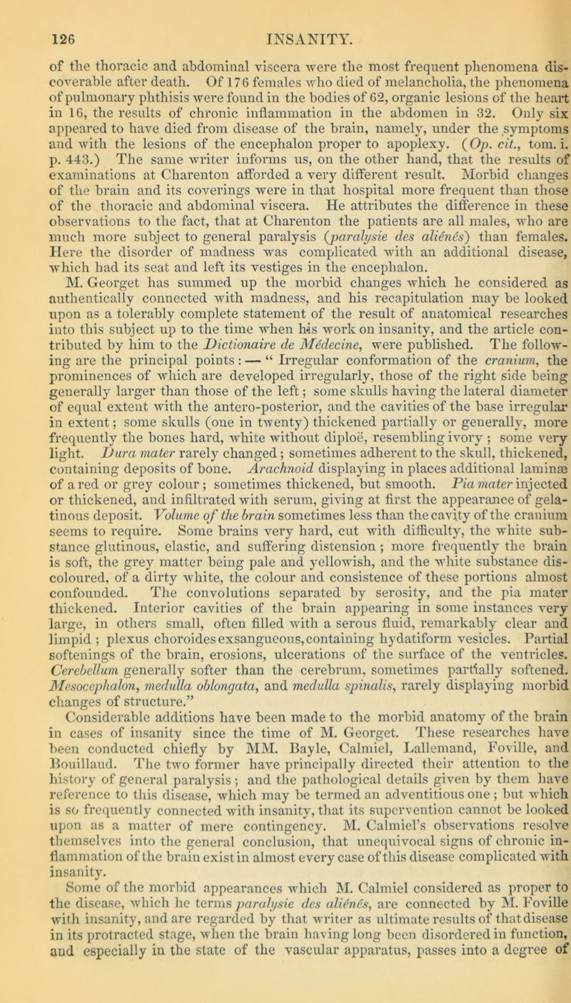 of the thoracic and abdominal viscera were the most frequent phenomena dis- coverable after death. Of 176 females who died of melancholia, the phenomena of pulmonary phthisis were found in the bodies of 62, organic lesions of the heart in 16, the results of chronic inflammation in the abdomen in 32. Only six appeared to have died from disease of the brain, namely, under the symptoms and with the lesions of the encephalon proper to apoplexy. (Op. cit., tom. i. p. 443.) The same writer informs us, on the other hand, that the results of examinations at Charenton afforded a very different result. Morbid changes of the brain and its coverings were in that hospital more frequent than those of the thoracic and abdominal viscera. He attributes the difference in these observations to the fact, that at Charenton the patients are all males, who are much more subject to general paralysis (paralysie des alien6s~) than females. Here the disorder of madness w'as complicated with an additional disease, which had its seat and left its vestiges in the encephalon. M. Georget has summed up the morbid changes which he considered as authentically connected with madness, and his recapitulation may be looked upon as a tolerably complete statement of the result of anatomical researches into this subject up to the time when his work on insanity, and the article con- tributed by him to the Dictionaire de Medecine, were published. The follow- ing are the principal points : — “ Irregular conformation of the cranium, the prominences of which are developed irregularly, those of the right side being generally larger than those of the left; some skulls having the lateral diameter of equal extent with the antero-posterior, and the cavities of the base irregular in extent; some skulls (one in twenty) thickened partially or generally, more frequently the bones hard, white without diploe, resembling ivory ; some very- light. Dura mater rarely changed; sometimes adherent to the skull, thickened, containing deposits of bone. Arachnoid displaying in places additional laminae of a red or grey colour; sometimes thickened, but smooth. Pia mater injected or thickened, and infiltrated with serum, giving at first the appearance of gela- tinous deposit. Volume of the brain sometimes less than the cavity of the cranium seems to require. Some brains very hard, cut with difficulty, the white sub- stance glutinous, elastic, and suffering distension ; more frequently the brain is soft, the grey matter being pale and yellowish, and the white substance dis- coloured, of a dirty white, the colour and consistence of these portions almost confounded. The convolutions separated by serosity, and the pia mater thickened. Interior cavities of the brain appearing in some instances very large, in others small, often filled with a serous fluid, remarkably clear and limpid ; plexus choroidesexsangueous,containing liydatiform vesicles. Partial softenings of the brain, erosions, ulcerations of the surface of the ventricles. Cerebellum generally softer than the cerebrum, sometimes partially softened. Mesocephalon, medulla oblongata, and medulla spinalis, rarely displaying morbid changes of structure.” Considerable additions have been made to the morbid anatomy of the brain in cases of insanity since the time of M. Georget. These researches have been conducted chiefly by MM. Bayle, Calmiel, Lallemand, Foville, and Bouillaud. The two former have principally directed their attention to the history of general paralysis; and the pathological details given by them have reference to this disease, which may be termed an adventitious one; but which is so frequently connected with insanity, that its supervention cannot be looked upon as a matter of mere contingency. M. Calmiel’s observations resolve themselves into the general conclusion, that unequivocal signs of chronic in- flammation of the brain exist in almost every case of this disease complicated with insanity. Some of the morbid appearances which M. Calmiel considered as proper to the disease, which he terms paralysie des alien6s, are connected by M. Foville with insanity, and are regarded by that writer as ultimate results of that disease in its protracted stage, when the brain having long been disordered in function, and especially in the state of the vascular apparatus, passes into a degree of