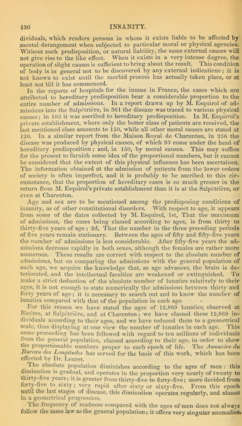 dividuals, which renders persons in whom it exists liable to he affected by mental derangement when subjected to particular moral or physical agencies. Without such predisposition, or natural liability, the same external causes will not give rise to the like effect. When it exists in a very intense degree, the operation of slight causes is sufficient to bring about the result. This condition of body is in general not to be discovered by any external indications ; it is not known to exist until the morbid process has actually taken place, or at least not till it has commenced. In the reports of hospitals for the insane in France, the cases which are attributed to hereditary predisposition bear a considerable proportion to the entire number of admissions. In a report drawn up by M. Esquirol of ad- missions into the Salpetriere, in 361 the disease was traced to various physical causes; in 105 it wras ascribed to hereditary predisposition. In M. Esquirol’s private establishment, where only the better class of patients are received, the last mentioned class amounts to 150, while all other moral causes are stated at 120. In a similar report from the Maison Royal de Charenton, in 256 the disease was produced by physical causes, of which 93 come under the head of hereditary predisposition; and, in 150, by moral causes. This may suffice for the present to furnish some idea of the proportional numbers, hut it cannot be considered that the extent of this physical influence has been ascertained. The information obtained at the admission of patients from the lower orders of society is often imperfect, and it is probably to be ascribed to this cir- cumstance, that the proportion of hereditary cases is so much greater in the return from M. Esquirol’s private establishment than it is at the Salpetriere, or even at Charenton. Age and sex are to be mentioned among the predisposing conditions of insanity, as of other constitutional disorders. With respect to age, it appears from some of the dates collected by M. Esquirol, 1st, That the maximum of admissions, the cases being classed according to ages, is from thirty to thirty-five years of age ; 2d, That the number in the three preceding periods of five years remain stationary. Between the ages of fifty and fifty-five years the number of admissions is less considerable. After fifty-five years the ad- missions decrease rapidly in both sexes, although the females are rather more numerous. These results are correct with respect to the absolute number of admissions, but on comparing the admissions with the general population of each age, we acquire the knowledge that, as age advances, the brain is de- teriorated, and the intellectual faculties are weakened or extinguished. To make a strict deduction of the absolute number of lunatics relatively to their ages, it is not enough to state numerically the admissions between thirty and forty years of age; it is necessary to search out and to know' the number of lunatics compared with that of the population in each age. For this reason we have stated the ages of 12,869 lunatics, observed at Bicetre, at Salpetriere, and at Charenton; wre have classed these 12,869 in- dividuals according to their ages, and we have reduced them to a geometrical scale, thus displaying at one view the number of lunatics in each age. This same proceeding has been followed with regard to ten millions of individuals from the general population, classed according to their age, in order to show the proportionable numbers proper to each epoch of life. The Annuaire du Bureau des Longitudes has served for the basis of this work, which has been effected by Dr. Leuret. I he absolute population diminishes according to the ages of men : this diminution is gradual, and operates in the proportion very nearly of twenty to thirty-five years; it is greater from thirty-five to forty-five; more decided from forty-five to sixty; very rapid after sixty or sixty-five. From this epoch until the last stages of disease, this diminution operates regularly, and almost in a geometrical progression. 1 he frequency of madness compared with the ages of men does not always follow the same law as the general population; it offers very singular anomalies.