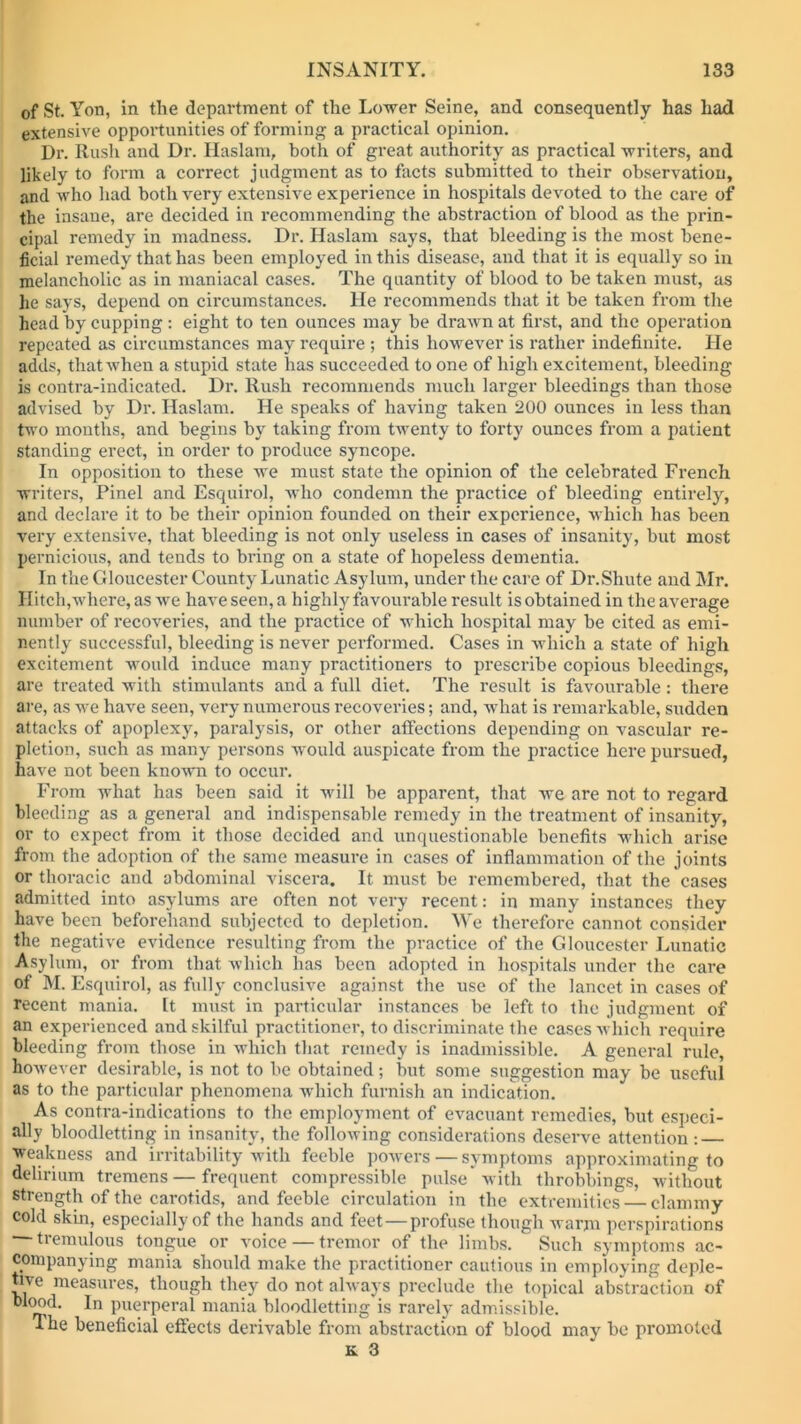 of St. Yon, in the department of the Lower Seine, and consequently has had extensive opportunities of forming a practical opinion. Dr. Rush and Dr. Haslam, both of great authority as practical writers, and likely to form a correct judgment as to facts submitted to their observation, and who had both very extensive experience in hospitals devoted to the care of the insane, are decided in recommending the abstraction of blood as the prin- cipal remedy in madness. Dr. Haslam says, that bleeding is the most bene- ficial remedy that has been employed in this disease, and that it is equally so in melancholic as in maniacal cases. The quantity of blood to be taken must, as lie says, depend on circumstances. He recommends that it be taken from the head by cupping : eight to ten ounces may be drawn at first, and the operation repeated as circumstances may require ; this however is rather indefinite. He adds, that when a stupid state has succeeded to one of high excitement, bleeding is contra-indicated. Dr. Rush recommends much larger bleedings than those advised by Dr. Haslam. He speaks of having taken 200 ounces in less than two months, and begins by taking from twenty to forty ounces from a patient standing erect, in order to produce syncope. In opposition to these we must state the opinion of the celebrated French writers, Pinel and Esquirol, who condemn the practice of bleeding entirely, and declare it to be their opinion founded on their experience, which has been very extensive, that bleeding is not only useless in cases of insanity, but most pernicious, and tends to bring on a state of hopeless dementia. In the Gloucester County Lunatic Asylum, under the care of Dr.Shute and Mr. Hitch,where, as we have seen, a highly favourable result is obtained in the average number of recoveries, and the practice of which hospital may be cited as emi- nently successful, bleeding is never performed. Cases in which a state of high excitement would induce many practitioners to prescribe copious bleedings, are treated with stimulants and a full diet. The result is favourable: there are, as we have seen, very numerous recoveries; and, what is remarkable, sudden attacks of apoplexy, paralysis, or other affections depending on vascular re- pletion, such as many persons would auspicate from the practice here pursued, have not been known to occur. From what has been said it will be apparent, that we are not to regard bleeding as a general and indispensable remedy in the treatment of insanity, or to expect from it those decided and unquestionable benefits which arise from the adoption of the same measure in cases of inflammation of the joints or thoracic and abdominal viscera. It must be remembered, that the cases admitted into asylums are often not very recent: in many instances they have been beforehand subjected to depletion. We therefore cannot consider the negative evidence resulting from the practice of the Gloucester Lunatic Asylum, or from that which has been adopted in hospitals under the care of M. Esquirol, as full}- conclusive against the use of the lancet in cases of recent mania. It must in particular instances be left to the judgment of an experienced and skilful practitioner, to discriminate the cases which require bleeding from those in which that remedy is inadmissible. A general rule, however desirable, is not to be obtained; but some suggestion may be useful as to the particular phenomena which furnish an indication. As contra-indications to the employment of evacuant remedies, but especi- ally bloodletting in insanity, the following considerations deserve attention: weakness and irritability with feeble powers — symptoms approximating to delirium tremens—frequent compressible pulse with throbbings, without strength of the carotids, and feeble circulation in the extremities — clammy cold skin, especially of the hands and feet—profuse though warm perspirations — tremulous tongue or voice — tremor of the limbs.  Such symptoms ac- companying mania should make the practitioner cautious in employing deple- tive measures, though they do not always preclude the topical abstraction of puerperal mania bloodletting is rarely admissible. a he beneficial effects derivable from abstraction of blood may be promoted £. 3