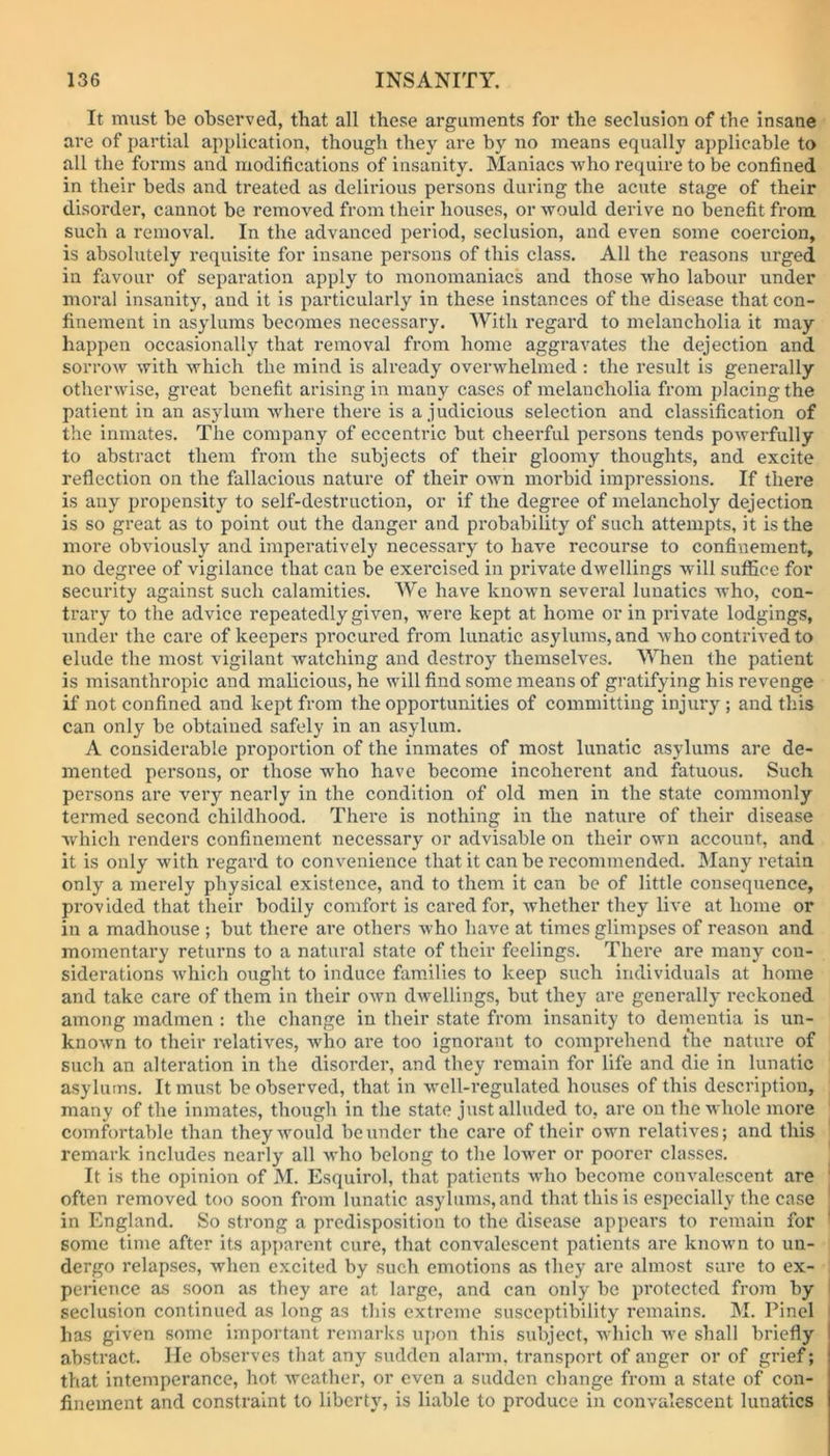 It must be observed, that all these arguments for the seclusion of the insane are of partial application, though they are by no means equally applicable to all the forms and modifications of insanity. Maniacs who require to be confined in their beds and treated as delirious persons during the acute stage of their disorder, cannot be removed from their houses, or would derive no benefit from such a removal. In the advanced period, seclusion, and even some coercion, is absohitely requisite for insane persons of this class. All the reasons urged in favour of separation apply to monomaniacs and those who labour under moral insanity, and it is particularly in these instances of the disease that con- finement in asylums becomes necessary. With regard to melancholia it may happen occasionally that removal from home aggravates the dejection and sorrow with which the mind is already overwhelmed: the result is generally otherwise, great benefit arising in many cases of melancholia from placing the patient in an asylum where there is a judicious selection and classification of the inmates. The company of eccentric but cheerful persons tends powerfully to abstract them from the subjects of their gloomy thoughts, and excite reflection on the fallacious nature of their own morbid impressions. If there is any propensity to self-destruction, or if the degree of melancholy dejection is so great as to point out the danger and probability of such attempts, it is the more obviously and imperatively necessary to have recourse to confinement, no degree of vigilance that can be exercised in private dwellings will suffice for security against such calamities. We have known several lunatics who, con- trary to the advice repeatedly given, were kept at home or in private lodgings, under the care of keepers procured from lunatic asylums, and who contrived to elude the most vigilant watching and destroy themselves. When the patient is misanthropic and malicious, he will find some means of gratifying his revenge if not confined and kept from the opportunities of committing injury ; and this can only be obtained safely in an asylum. A considerable proportion of the inmates of most lunatic asylums are de- mented persons, or those who have become incoherent and fatuous. Such persons are very nearly in the condition of old men in the state commonly termed second childhood. There is nothing in the nature of their disease which renders confinement necessary or advisable on their own account, and it is only with regard to convenience that it can be recommended. Many retain only a merely physical existence, and to them it can be of little consequence, provided that their bodily comfort is cared for, whether they live at home or in a madhouse ; but there are others who have at times glimpses of reason and momentary returns to a natural state of their feelings. There are many con- siderations which ought to induce families to keep such individuals at home and take care of them in their own dwellings, but they are generally reckoned among madmen : the change in their state from insanity to dementia is un- known to their relatives, who are too ignorant to comprehend the nature of such an alteration in the disorder, and they remain for life and die in lunatic asylums. It must be observed, that in well-regulated houses of this description, many of the inmates, though in the state just alluded to, are on the whole more comfortable than they would be under the care of their own relatives; and this remark includes nearly all who belong to the lower or poorer classes. It is the opinion of M. Esquirol, that patients who become convalescent are often removed too soon from lunatic asylums, and that this is especially the case in England. So strong a predisposition to the disease appears to remain for some time after its apparent cure, that convalescent patients are known to un- dergo relapses, when excited by such emotions as they are almost sure to ex- perience as soon as they are at large, and can only be protected from by seclusion continued as long as this extreme susceptibility remains. M. Pinel has given some important remarks upon this subject, which we shall briefly abstract. He observes that any sudden alarm, transport of anger or of grief; that intemperance, hot weather, or even a sudden change from a state of con- finement and constraint to liberty, is liable to produce in convalescent lunatics