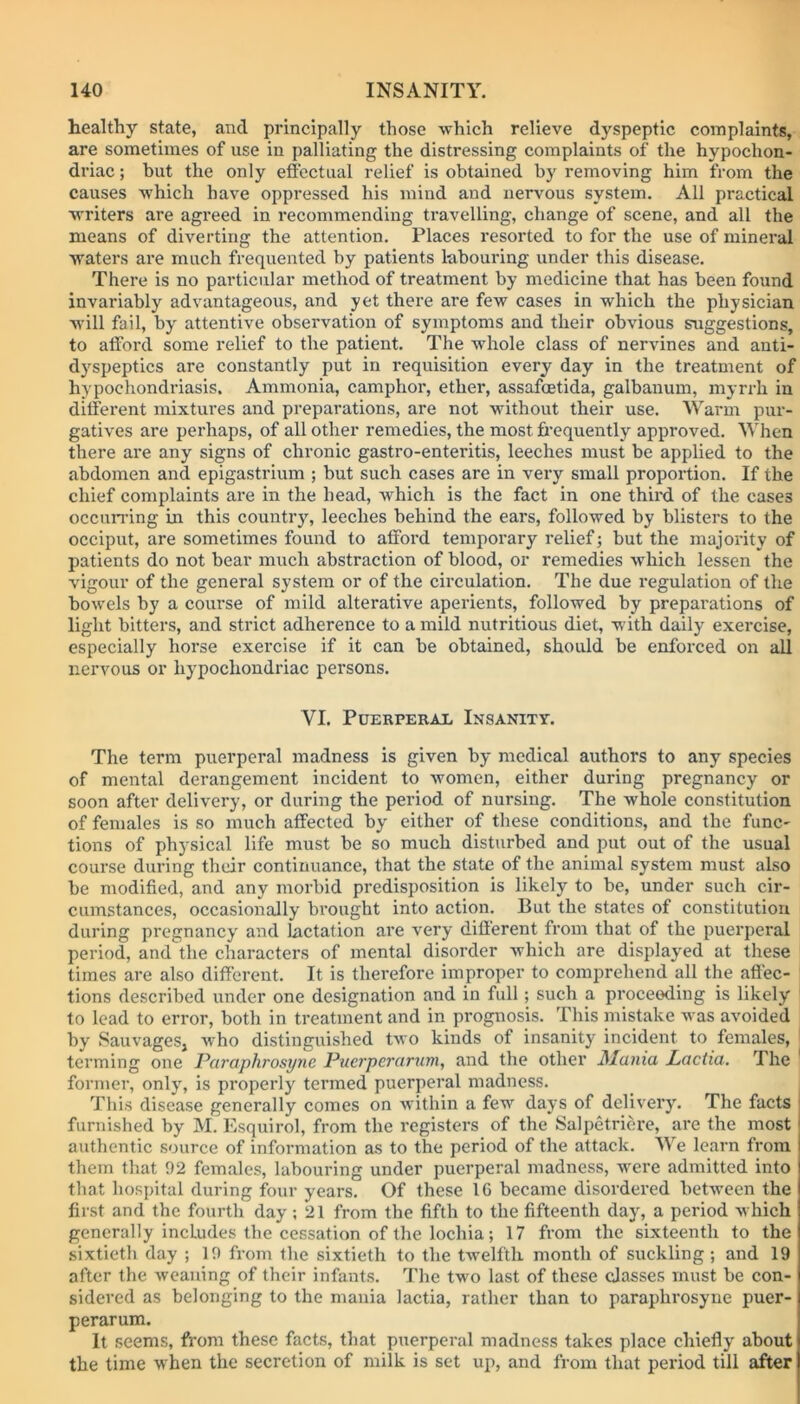 healthy state, and principally those which relieve dyspeptic complaints, are sometimes of use in palliating the distressing complaints of the hypochon- driac ; hut the only effectual relief is obtained by removing him from the causes which have oppressed his mind and nervous system. All practical writers are agreed in recommending travelling, change of scene, and all the means of diverting the attention. Places resorted to for the use of mineral waters are much frequented by patients labouring under this disease. There is no particular method of treatment by medicine that has been found invariably advantageous, and yet there are few cases in which the physician will fail, by attentive observation of symptoms and their obvious suggestions, to afford some relief to the patient. The whole class of nervines and anti- dyspeptics are constantly put in requisition every day in the treatment of hypochondriasis. Ammonia, camphor, ether, assafoetida, galbanum, myrrh in different mixtures and preparations, are not without their use. Warm pur- gatives are perhaps, of all other remedies, the most frequently approved. When there are any signs of chronic gastro-enteritis, leeches must be applied to the abdomen and epigastrium ; but such cases are in very small proportion. If the chief complaints are in the head, which is the fact in one third of the cases occurring in this country, leeches behind the ears, followed by blisters to the occiput, are sometimes found to afford temporary relief; but the majority of patients do not bear much abstraction of blood, or remedies which lessen the vigour of the general system or of the circulation. The due regulation of the bowels by a course of mild alterative aperients, followed by preparations of light bitters, and strict adherence to a mild nutritious diet, with daily exercise, especially horse exercise if it can be obtained, should be enforced on all nervous or hypochondriac persons. YI. Puerperal Insanity. The term puerperal madness is given by medical authors to any species of mental derangement incident to women, either during pregnancy or soon after delivery, or during the period of nursing. The whole constitution of females is so much affected by either of these conditions, and the func- tions of physical life must be so much disturbed and put out of the usual course during their continuance, that the state of the animal system must also be modified, and any morbid predisposition is likely to be, under such cir- cumstances, occasionally brought into action. But the states of constitution during pregnancy' and lactation are very different from that of the puerperal period, and the characters of mental disorder which are displayed at these times are also different. It is therefore improper to comprehend all the affec- tions described under one designation and in full; such a proceeding is likely to lead to error, both in treatment and in prognosis. This mistake was avoided by Sauvages, who distinguished two kinds of insanity incident to females, terming one Paraphrosync Puerper arum, and the other Mania Lactia. The former, onlyq is properly termed puerperal madness. This disease generally comes on within a few days of delivery. The facts furnished by M. Esquirol, from the registers of the Salpetricre, are the most authentic source of information as to the period of the attack. We learn from them that 92 females, labouring under puerperal madness, were admitted into that hospital during four years. Of these 1G became disordered between the first and the fourth day; 21 from the fifth to the fifteenth day, a period which generally incLudes the cessation of the lochia; 17 from the sixteenth to the sixtieth day ; 10 from the sixtieth to the twelfth month of suckling ; and 19 after the weaning of their infants. The two last of these classes must be con- sidered as belonging to the mania lactia, rather than to paraphrosync puer- perarum. It seems, from these facts, that puerperal madness takes place chiefly about the time when the secretion of milk is set up, and from that period till after