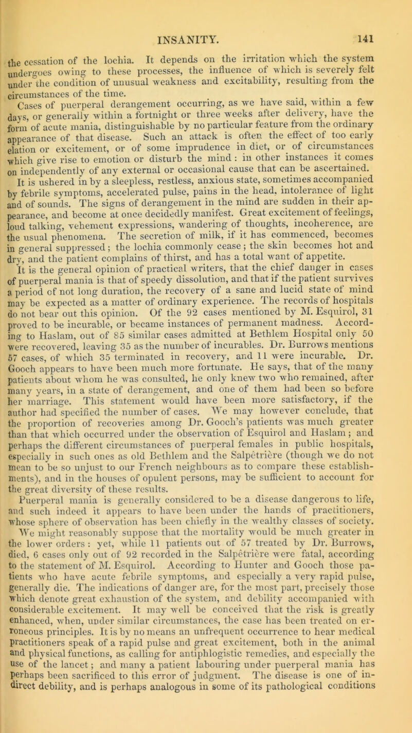 the cessation of the lochia. It depends on the irritation which the system undergoes owing to these processes, the influence of which is severely felt under the condition of unusual weakness and excitability, resulting from the circumstances of the time. Cases of puerperal derangement occurring, as we have said, within a few davs, or generally within a fortnight or three weeks alter delivery, have the form of acute mania, distinguishable by no particular feature from the ordinary appearance of that disease. Such an attack is often the effect of too early elation or excitement, or of some imprudence in diet, or. of circumstances which give rise to emotion or disturb the mind: in other instances it comes on independently of any external or occasional cause that can be ascertained. It is ushered in by a sleepless, restless, anxious state, sometimes accompanied by febrile symptoms, accelerated pulse, pains in the head, intolerance of light and of sounds. The signs of derangement in the mind are sudden in their ap- pearance, and become at once decidedly manifest. Great excitement of feelings, loud talking, vehement expressions, wandering of thoughts, incoherence, are the usual phenomena. The secretion of milk, if it has commenced, becomes in general suppressed; the lochia commonly cease; the skin becomes hot and dry, and the patient complains of thirst, and has a total want of appetite. It is the general opinion of practical writers, that the chief danger in cases of puerperal mania is that of speedy dissolution, and that if the patient survives a period of not long duration, the recovery of a sane and lucid state of mind may be expected as a matter of ordinary experience. The records of hospitals do not bear out this opinion. Of the 92 cases mentioned by M. Esquirol, 31 proved to be incurable, or became instances of permanent madness. Accord- ing to Haslam, out of 85 similar cases admitted at Bethlem Hospital only 50 were recovered, leaving 35 as the number of incurables. Hr. Burrows mentions 57 cases, of which 35 terminated in recovery, and 11 were incurable. Dr. Gooch appears to have been much more fortunate. lie says, that of the many patients about whom he was consulted, he only knew two who remained, after many years, in a state of derangement, and one of them had been so before her marriage. This statement would have been more satisfactory, if the author had specified the number of cases. We may however conclude, that the proportion of recoveries among Dr. Gooch’s patients was much greater than that which occurred under the observation of Esquirol and Haslam ; and perhaps the different circumstances of puerperal females in public hospitals, especially in such ones as old Bethlem and the Salpetriere (though we do not mean to be so unjust to our French neighbours as to compare these establish- ments), and in the houses of opulent persons, may be sufficient to account for the great diversity of these results. Puerperal mania is generally considered to be a disease dangerous to life, and such indeed it appears to'have been under the hands of practitioners, whose sphere of observation has been chiefly in the wealthy classes of society. We might reasonably suppose that the mortality would be much greater in the lower orders: yet, while 11 patients out of 57 treated by Dr. Burrows, died, 6 cases only out of 92 recorded in the Salpetriere were fatal, according to the statement of M. Esquirol. According to Hunter and Gooch those pa- tients who have acute febrile symptoms, and especially a very rapid pulse, generally die. The indications of danger are, for the most part, precisely those which denote great exhaustion of the system, and debility accompanied with considerable excitement. It may well be conceived that the risk is greatly enhanced, when, under similar circumstances, the case has been treated on er- roneous principles. It is by no means an unfrequent occurrence to hear medical practitioners speak of a rapid pulse and great excitement, both in the animal and physical functions, as calling for antiphlogistic remedies, and especially the use of the lancet; and many a patient labouring under puerperal mania has perhaps been sacrificed to this error of judgment. The disease is one of in- direct debility, and is perhaps analogous in some of its pathological conditions