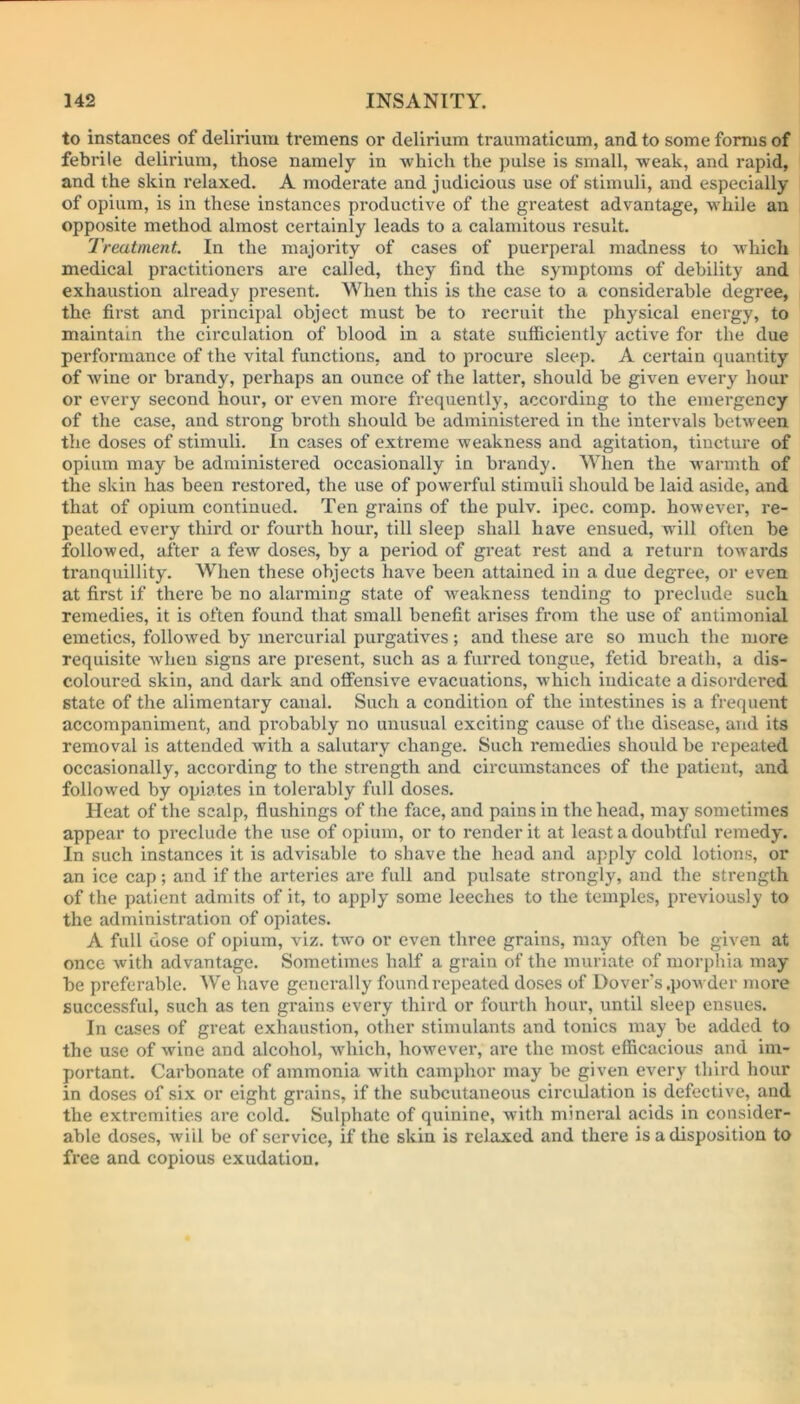 to instances of delirium tremens or delirium traumaticum, and to some forms of febrile delirium, those namely in which the pulse is small, weak, and rapid, and the skin relaxed. A moderate and judicious use of stimuli, and especially of opium, is in these instances productive of the greatest advantage, while an opposite method almost certainly leads to a calamitous result. Treatment. In the majority of cases of puerperal madness to which medical practitioners are called, they find the symptoms of debility and exhaustion already present. When this is the case to a considerable degree, the first and principal object must be to recruit the physical energy, to maintain the circulation of blood in a state sufficiently active for the due performance of the vital functions, and to procure sleep. A certain quantity of wine or brandy, perhaps an ounce of the latter, should be given every hour or every second hour, or even more frequently, according to the emergency of the case, and strong broth should be administered in the intervals between the doses of stimuli. In cases of extreme weakness and agitation, tincture of opium may be administered occasionally in brandy. When the warmth of the skin has been restored, the use of powerful stimuli should be laid aside, and that of opium continued. Ten grains of the pulv. ipec. comp, however, re- peated every third or fourth hour, till sleep shall have ensued, will often be followed, after a few doses, by a period of great rest and a return towards tranquillity. When these objects have been attained in a due degree, or even at first if there be no alarming state of weakness tending to preclude such remedies, it is often found that small benefit arises from the use of antimonial emetics, followed by mercurial purgatives; and these are so much the more requisite when signs are present, such as a furred tongue, fetid breath, a dis- coloured skin, and dark and offensive evacuations, which indicate a disordered state of the alimentary canal. Such a condition of the intestines is a frequent accompaniment, and probably no unusual exciting cause of the disease, and its removal is attended writh a salutary change. Such remedies should be repeated occasionally, according to the strength and circumstances of the patient, and followed by opiates in tolerably full doses. Heat of the scalp, flushings of the face, and pains in the head, may sometimes appear to preclude the use of opium, or to render it at least a doubtful remedy. In such instances it is advisable to shave the head and apply cold lotions, or an ice cap; and if the arteries are full and pulsate strongly, and the strength of the patient admits of it, to apply some leeches to the temples, previously to the administration of opiates. A full dose of opium, viz. two or even three grains, may often be given at once with advantage. Sometimes half a grain of the muriate of morphia may be preferable. We have generally found repeated doses of Dover's .powder more successful, such as ten grains every third or fourth hour, until sleep ensues. In cases of great exhaustion, other stimulants and tonics may be added to the use of wine and alcohol, which, however, are the most efficacious and im- portant. Carbonate of ammonia w ith camphor may be given every third hour in doses of six or eight grains, if the subcutaneous circulation is defective, and the extremities are cold. Sulphate of quinine, with mineral acids in consider- able doses, will be of service, if the skin is relaxed and there is a disposition to free and copious exudation.