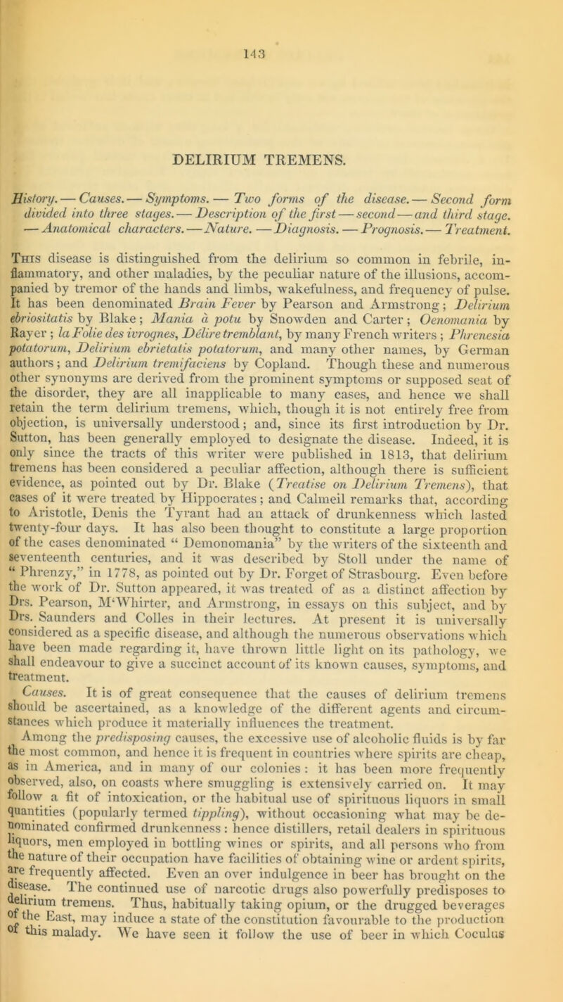 DELIRIUM TREMENS. History. — Causes. — Symptoms.— Two forms of the disease.— Second form divided into three stages. — Description of the first — second—and third stage. — Anatomical characters.—Nature. —Diagnosis. — Prognosis. — Treatment. This disease is distinguished from the delirium so common in febrile, in- flammatory, and other maladies, by the peculiar nature of the illusions, accom- panied by tremor of the hands and limbs, wakefulness, and frequency of pulse. It has been denominated Brain Fever by Pearson and Armstrong; Delirium ebriositatis by Blake; Mania a potu by Snowden and Carter; Oenomania by Rayer; laFolie des ivrognes, Delire tremblant, by many French writers ; Phrenesia potatorum, Delirium ebrietatis potatorum, and many other names, by German authors; and Delirium tremifaciens by Copland. Though these and numerous other synonyms are derived from the prominent symptoms or supposed seat of the disorder, they are all inapplicable to many cases, and hence we shall retain the term delirium tremens, which, though it is not entirely free from objection, is universally understood; and, since its first introduction by Dr. Sutton, has been generally employed to designate the disease. Indeed, it is only since the tracts of this writer were published in 1813, that delirium tremens has been considered a peculiar affection, although there is sufficient evidence, as pointed out by Dr. Blake (Treatise on Delirium Tremens), that cases of it were treated by Hippocrates; and Cahneil remarks that, according to Aristotle, Denis the Tyrant had an attack of drunkenness which lasted twenty-four days. It has also been thought to constitute a large proportion of the cases denominated “ Demonomania” by the writers of the sixteenth and seventeenth centuries, and it was described by Stoll under the name of “ Phrenzy,” in 1778, as pointed out by Dr. Forget of Strasbourg. Even before the work of Dr. Sutton appeared, it was treated of as a distinct affection by Drs. Pearson, M‘Whirter, and Armstrong, in essays on this subject, and by Drs. Saunders and Colles in their lectures. At present it is universally considered as a specific disease, and although the numerous observations which have been made regarding it, have thrown little light on its pathology, we shall endeavour to give a succinct account of its known causes, symptoms, and treatment. Causes. It is of great consequence that the causes of delirium tremens should be ascertained, as a knowledge of the different agents and circum- stances which produce it materially influences the treatment. Among the predisposing causes, the excessive use of alcoholic fluids is by far the most common, and hence it is frequent in countries where spirits are cheap, as in America, and in many of our colonies : it has been more frequently observed, also, on coasts where smuggling is extensively carried on. It may follow a fit of intoxication, or the habitual use of spirituous liquors in small quantities (popularly termed tippling), without occasioning what may be de- nominated confirmed drunkenness: hence distillers, retail dealers in spirituous liquors, men employed in bottling wines or spirits, and all persons who from the nature of their occupation have facilities of obtaining wine or ardent spirits, are frequently affected. Even an over indulgence in beer has brought on the sease. 1 he continued use of narcotic drugs also powerfully predisposes to whrium tremens. Thus, habitually taking opium, or the drugged beverages °t the East, may induce a state of the constitution favourable to the production this malady. We have seen it follow the use of beer in which Coculns