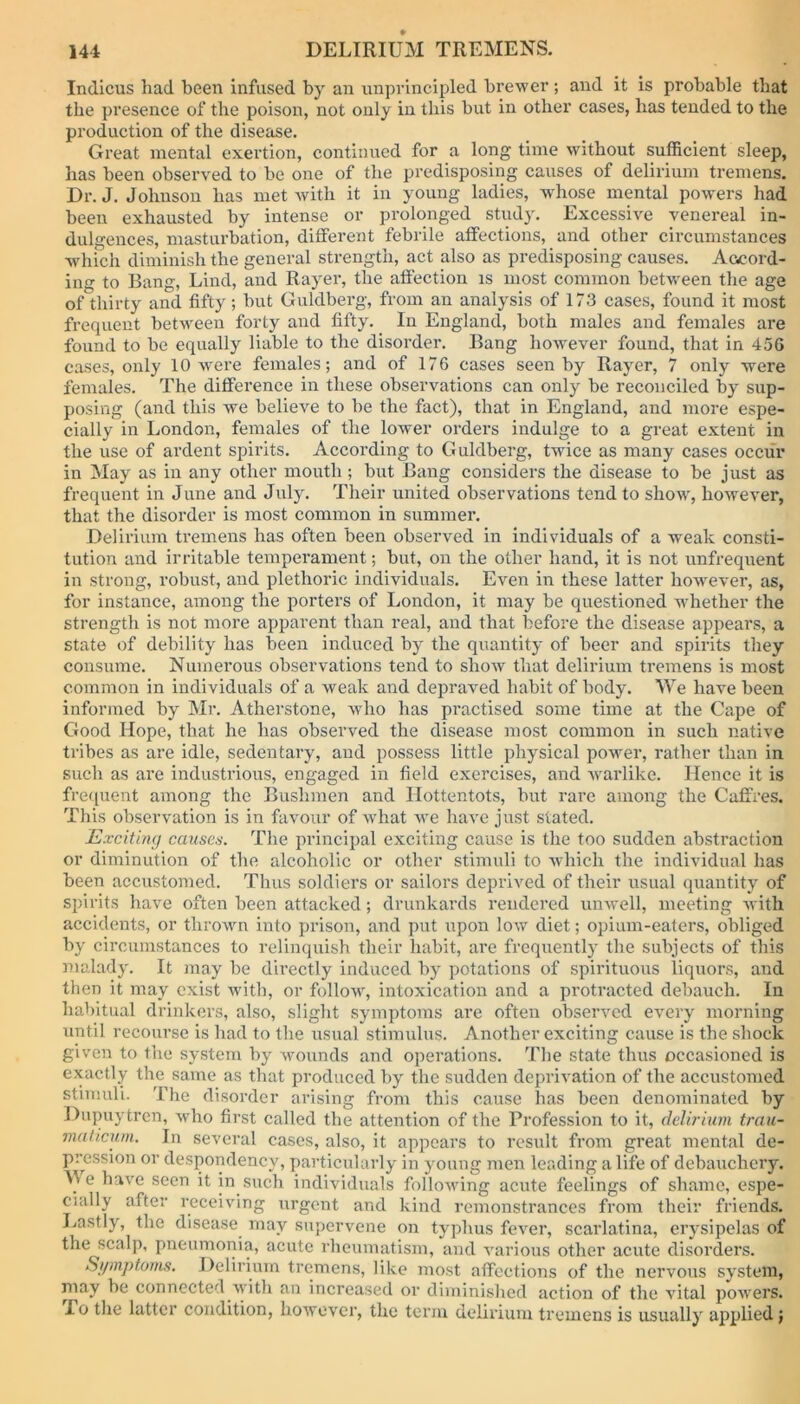 Indicus had been infused by an unprincipled brewer ; and it is probable that the presence of the poison, not only in this but in other cases, lias tended to the production of the disease. Great mental exertion, continued for a long time without sufficient sleep, has been observed to be one of the predisposing causes of delirium tremens. Dr. J. Johnson has met with it in young ladies, whose mental powers had been exhausted by intense or prolonged study. Excessive venereal in- dulgences, masturbation, different febrile affections, and other circumstances which diminish the general strength, act also as predisposing causes. Accord- ing to Bang, Lind, and Rayer, the affection is most common between the age of thirty and fifty; but Guldberg, from an analysis of 173 cases, found it most frequent between forty and fifty. In England, both males and females are found to be equally liable to the disorder. Bang however found, that in 456 cases, only 10 were females; and of 176 cases seen by Rayer, 7 only were females. The difference in these observations can only be reconciled by sup- posing (and this we believe to be the fact), that in England, and more espe- cially in London, females of the lower orders indulge to a great extent in the use of ardent spirits. According to Guldberg, twice as many cases occur in May as in any other mouth ; but Bang considers the disease to be just as frequent in June and July. Their united observations tend to show, however, that the disorder is most common in summer. Delirium tremens has often been observed in individuals of a weak consti- tution and irritable temperament; but, on the other hand, it is not unfrequent in strong, robust, and plethoric individuals. Even in these latter however, as, for instance, among the porters of London, it may be questioned whether the strength is not more apparent than real, and that before the disease appears, a state of debility has been induced by the quantity of beer and spirits they consume. Numerous observations tend to show that delirium tremens is most common in individuals of a weak and depraved habit of body. We have been informed by Mr. Atherstone, who has practised some time at the Cape of Good Hope, that he has observed the disease most common in such native tribes as are idle, sedentary, and possess little physical power, rather than in such as are industrious, engaged in field exercises, and warlike. Hence it is frequent among the Bushmen and Hottentots, but rare among the Caffres. This observation is in favour of what we have just stated. Exciting causes. The principal exciting cause is the too sudden abstraction or diminution of the alcoholic or other stimuli to which the individual has been accustomed. Thus soldiers or sailors deprived of their usual quantity of spirits have often been attacked; drunkards rendered unwell, meeting with accidents, or thrown into prison, and put upon low diet; opium-eaters, obliged by circumstances to relinquish their habit, are frequently the subjects of this malady. It may be directly induced by potations of spirituous liquors, and then it may exist with, or follow, intoxication and a protracted debauch. In habitual drinkers, also, slight symptoms are often observed every morning until recourse is had to the usual stimulus. Another exciting cause is the shock given to the system by wounds and operations. The state thus occasioned is exactly the same as that produced by the sudden deprivation of the accustomed stimuli. The disorder arising from this cause lias been denominated by Dupuytren, who first called the attention of the Profession to it, delirium trau- ma ticum. In several cases, also, it appears to result from great mental de- pression or despondency, particularly in young men leading a life of debauchery. Me have seen it in such individuals following acute feelings of shame, espe- cially after receiving urgent and kind remonstrances from their friends. Lastly, the disease may supervene on typhus fever, scarlatina, erysipelas of the scalp, pneumonia, acute rheumatism, and various other acute disorders. Symptoms. Delirium tremens, like most affections of the nervous system, may be connected with an increased or diminished action of the vital powers. To the latter condition, however, the term delirium tremens is usually applied;