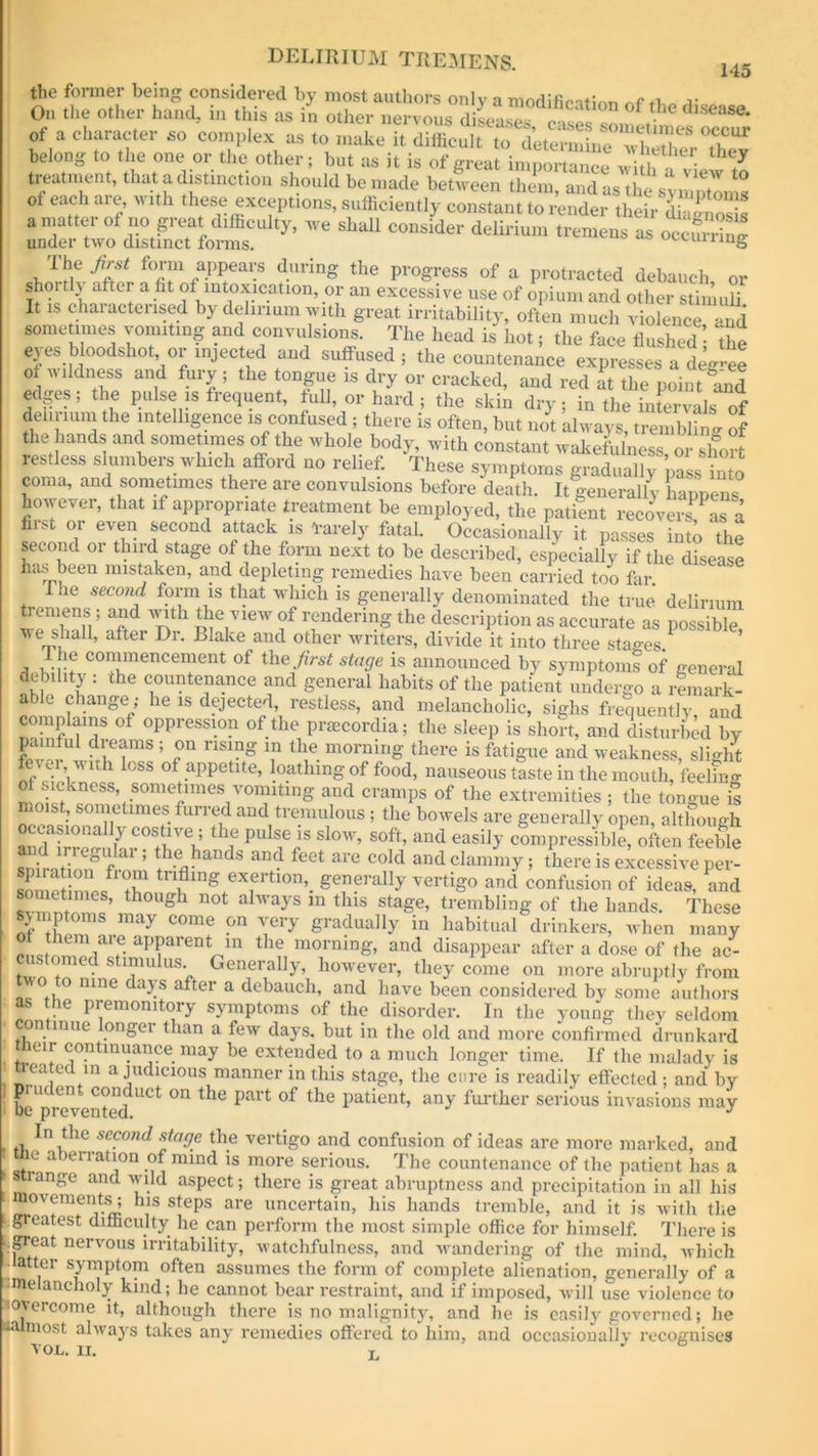 the former being considered by most authors only a modified™ ti« r On the other hand, in this as in other nervous diseases 0 G dlSCaSe' of a character so complex as to make it difficult to dWrinineTvww belong to the one or the other; but as it is of great importance wi h . vi h/ treatment, that a distinction should be made between them, and as the symptoms of each are, with these exceptions, sufficiently constant to render their diaSs a matter of no great difficulty, we shall consider delirium tremens as occmrW under two distinct forms. ^airing i f0Im apPeai:s dnrinS the progress of a protracted debauch, or shoi tly after a fit of intoxication, or an excessive use of opium and other stimuli It is characterised by delirium with great irritability, often much violence and sometimes vomiting and convulsions. The head is hot; the face flushed the ej es bloodshot or injected and suffused ; the countenance expresses a deg-ee of wildness and fury; the tongue is dry or cracked, and red at the point and edges; the pulse is frequent, full, or hard ; the skin dry;inthe^inClls of delirium the intelligence is confused; there is often, but not always, trembffng of the hands and sometimes of the whole body, with constant wakefulness or short restless slumbers which afford no relief. These symptoms gradually 'p£stto coma, and sometimes there arc convulsions before death. It generally happens however, that if appropriate treatment he employed, the patent recoveries 1 fiis 01 e\en second attack is tardy fiital. Occasionally it passes into the second or third stage of the form next to be described, especially if the disease has been mistaken, and depleting remedies have been carried too far. I he second form is that which is generally denominated the true delirium tremens ; and with the view of rendering the description as accurate as possible we shafl, after Dr. Blake and other writers, divide it into three stages ’ The commencement of the first stage is announced by symptoms of general debility : the countenance and general habits of the patient undergo a remark- able change • he is dejected, restless, and melancholic, sighs frequently and complains of oppression of the prsecordia; the sleep is short, avid disturbed by ; °n nsing “ t,!e coming there is fatigue and weakness, slight fever, wnh loss of appetite, loathing of food, nauseous taste in the mouth, feeling LifrSS’iSOmerneSiV°™ltin° and cramPs of the extremities ; the tongue £ moist, sometimes furred and tremulous ; the bowels are generally open, although occasionally costive ; the pulse is slow, soft, and easily compressible, often feeble “fr3ar! th.e hands and feet are cold and clammy ; there is excessive per- gTf’'ally “<> f Moas, and i ’ th gh not ahvays m tins stage, trembling of the hands. These symptoms may come on very gradually in habitual drinkers, when many I ,?- apParen* in the morning, and disappear after a dose of the ac- customed stimulus. Generally, however, they come on more abruptly from o nine days after a debauch, and have been considered by some authors as the premonitory symptoms of the disorder. In the young they seldom on lime onger than a few days, but in the old and more confirmed drunkard tlieir continuance may be extended to a much longer time. If the malady is seated in a judicious manner in this stage, the cure is readily effected ; and bv ] be*revente(fUCt ^ ^ Part °f the Patient» an)' further serious invasions may In the second stage the vertigo and confusion of ideas are more marked, and ie a >ei ration of mind is more serious. The countenance of the patient has a si ange and wild aspect; there is great abruptness and precipitation in all his movements; his steps are uncertain, his hands tremble, and it is with the .greatest difficulty lie can perform the most simple office for himself. There is .great nervous irritability, watchfulness, and wandering of the mind, which -latter symptom often assumes the form of complete alienation, generally of a -melancholy kind; he cannot bear restraint, and if imposed, will use violence to ^overcome it, although there is no malignity, and he is easily governed; he na most always takes any remedies offered to him, and occasiouallv recognises von. xi. L