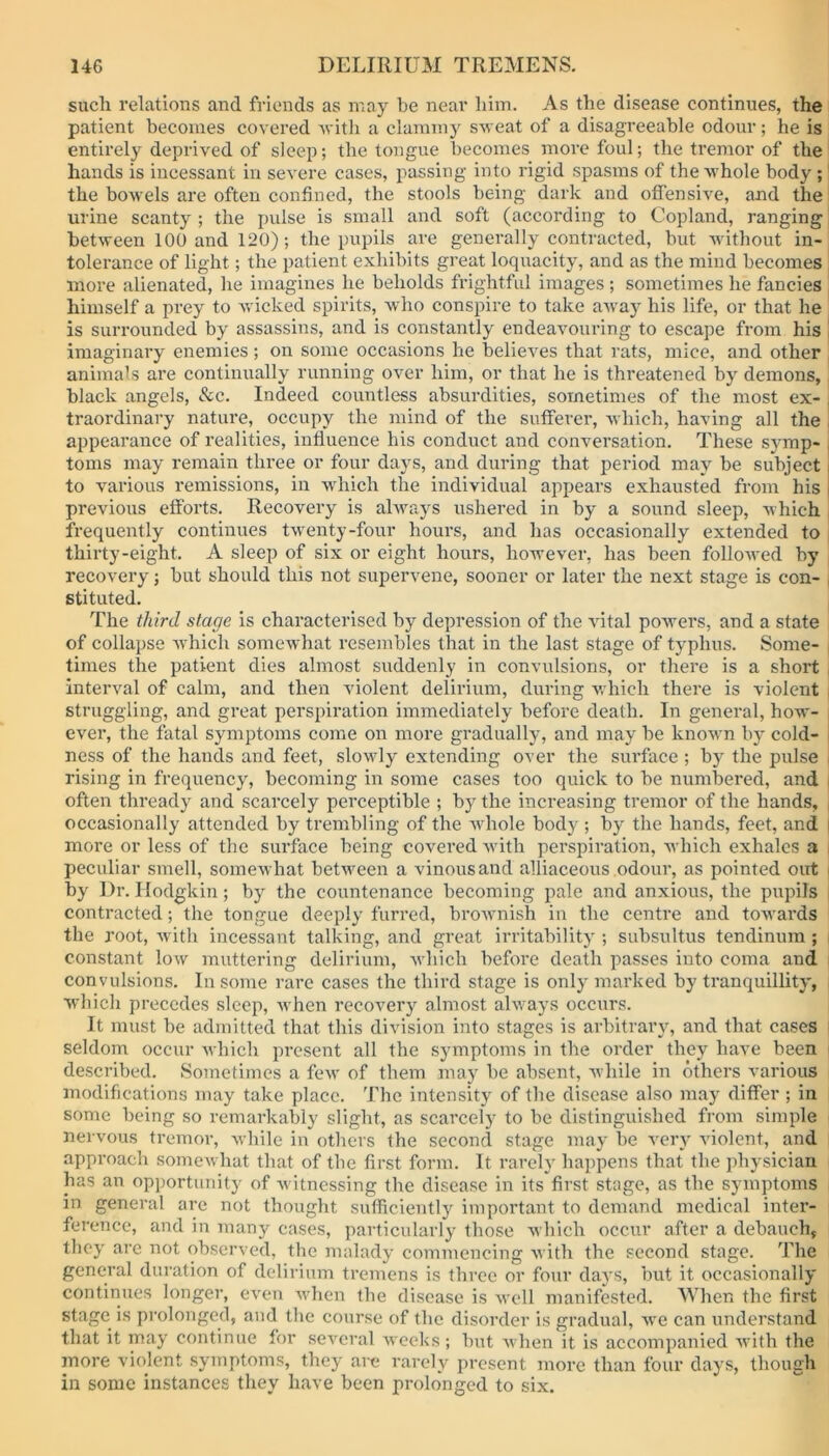 such relations and friends as may be near him. As the disease continues, the patient becomes covered 'with a clammy sweat of a disagreeable odour; he is entirely deprived of sleep; the tongue becomes more foul; the tremor of the hands is incessant in severe cases, passing into rigid spasms of the whole body ; the bowels are often confined, the stools being dark and offensive, and the urine scanty ; the pulse is small and soft (according to Copland, ranging between 100 and 120); the pupils are generally contracted, but without in- tolerance of light ; the patient exhibits great loquacity, and as the mind becomes more alienated, he imagines he beholds frightful images ; sometimes he fancies himself a prey to wicked spirits, who conspire to take away his life, or that he is surrounded by assassins, and is constantly endeavouring to escape from his imaginary enemies; on some occasions he believes that rats, mice, and other animals are continually running over him, or that he is threatened by demons, black angels, &c. Indeed countless absurdities, sometimes of the most ex- traordinary nature, occupy the mind of the sufferer, which, having all the appearance of realities, influence his conduct and conversation. These symp- toms may remain three or four days, and during that period may be subject to various remissions, in which the individual appears exhausted from his previous efforts. Recovery is always ushered in by a sound sleep, which frequently continues twenty-four hours, and has occasionally extended to thirty-eight. A sleep of six or eight hours, however, has been followed by recovery; but should this not supervene, sooner or later the next stage is con- , stituted. The third stage is characterised by depression of the vital powers, and a state of collapse which somewhat resembles that in the last stage of typhus. Some- times the patient dies almost suddenly in convulsions, or there is a short interval of calm, and then violent delirium, during which there is violent struggling, and great perspiration immediately before death. In general, how- ever, the fatal symptoms come on more gradually, and may be known by cold- ness of the hands and feet, slowly extending over the surface ; by the pulse | rising in frequency, becoming in some cases too quick to be numbered, and often thready and scarcely perceptible ; by the increasing tremor of the hands, , occasionally attended by trembling of the whole body ; by the hands, feet, and more or less of the surface being covered with perspiration, which exhales a peculiar smell, somewhat between a vinous and alliaceous odour, as pointed out | by Dr. Ilodgkin ; bjr the countenance becoming pale and anxious, the pupils contracted; the tongue deeply furred, brownish in the centre and towards the root, with incessant talking, and great irritability ; subsultus tendinum ; constant low muttering delirium, which before death passes into coma and convulsions. In some rare cases the third stage is only marked by tranquillity, which precedes sleep, when recovery almost always occurs. It must be admitted that this division into stages is arbitrary, and that cases i seldom occur which present all the symptoms in the order they have been described. Sometimes a few of them may be absent, while in others various modifications may take place. The intensity of the disease also may differ ; in some being so remarkably slight, as scarcely to be distinguished from simple nervous tremor, while in others the second stage may be very violent, and approach somewhat that of the first form. It rarely happens that the physician lias an opportunity of witnessing the disease in its first stage, as the symptoms in general are not thought sufficiently important to demand medical inter- ference, and in many cases, particularly those which occur after a debauch, they are not observed, the malady commencing with the second stage. The general duration of delirium tremens is three or four days, but it occasionally continues longer, even when the disease is well manifested. When the first stage is prolonged, and the course of the disorder is gradual, we can understand that it may continue for several weeks; but when it is accompanied with the more violent symptoms, they are rarely present more than four days, though in some instances they have been prolonged to six.