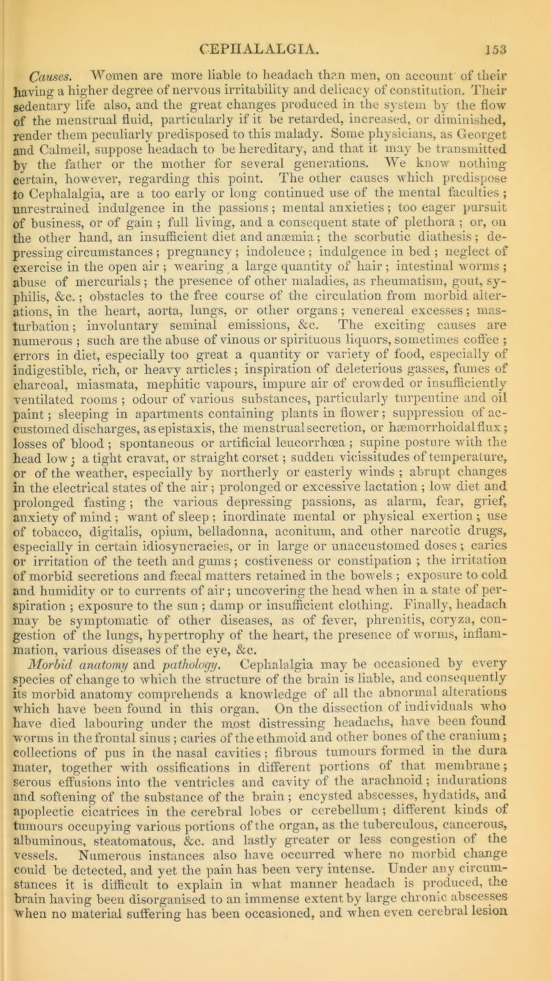 Causes. Women are more liable to headaeh than men, on account of their having a higher degree of nervous irritability and delicacy of constitution. Their sedentary life also, and the great changes produced in the system by the flow of the menstrual fluid, particularly if it be retarded, increased, or diminished, render them peculiarly predisposed to this malady. Some physicians, as Georget and Calmeil, suppose headaeh to be hereditary, and that it may be transmitted by the father or the mother for several generations. We know nothing certain, however, regarding this point. The other causes which predispose to Cephalalgia, are a too early or long continued use of the mental faculties ; unrestrained indulgence in the passions; mental anxieties; too eager pursuit of business, or of gain ; full living, and a consequent state of plethora ; or, on the other hand, an insufficient diet and anaemia; the scorbutic diathesis; de- pressing circumstances; pregnancy ; indolence ; indulgence in bed ; neglect of exercise in the open air ; wearing a large quantity of hair; intestinal worms ; abuse of mercurials ; the presence of other maladies, as rheumatism, gout, sy- philis, &c.; obstacles to the free course of the circulation from morbid alter- ations, in the heart, aorta, lungs, or other organs; venereal excesses; mas- turbation ; involuntary seminal emissions, &c. The exciting causes are numerous ; such are the abuse of vinous or spirituous liquors, sometimes coffee ; errors in diet, especially too great a quantity or variety of food, especially of indigestible, rich, or heavy articles; inspiration of deleterious gasses, fumes of charcoal, miasmata, mephitic vapours, impure air of crowded or insufficiently ventilated rooms ; odour of various substances, particularly turpentine and oil paint; sleeping in apartments containing plants in flower; suppression of ac- customed discharges, asepistaxis, the menstrual secretion, or haemorrhoidalflux; losses of blood ; spontaneous or artificial leueorrhoea ; supine posture with the head low; a tight cravat, or straight corset; sudden vicissitudes of temperature, or of the weather, especially by northerly or easterly winds ; abrupt changes in the electrical states of the air; prolonged or excessive lactation ; low diet and prolonged fasting; the various depressing passions, as alarm, fear, grief, anxiety of mind; want of sleep ; inordinate mental or physical exertion ; use of tobacco, digitalis, opium, belladonna, aconitum, and other narcotic drugs, especially in certain idiosyncracies, or in large or unaccustomed doses; caries or irritation of the teeth and gums; costiveness or constipation ; the irritation of morbid secretions and faecal matters retained in the bowels ; exposure to cold and humidity or to currents of air; uncovering the head when in a state of per- spiration ; exposure to the sun ; damp or insufficient clothing. Finally, headaeh may be symptomatic of other diseases, as of fever, phrenitis, coryza, con- gestion of the lungs, hypertrophy of the heart, the presence of worms, inflam- mation, various diseases of the eye, &c. Morbid anatomy and pathology. Cephalalgia may be occasioned by every species of change to which the structure of the brain is liable, and consequently its morbid anatomy comprehends a knowledge of all the abnormal alterations which have been found in this organ. On the dissection of individuals who have died labouring under the most distressing headachs, have been found worms in the frontal sinus; caries of the ethmoid and other bones of the cranium; collections of pus in the nasal cavities; fibrous tumours formed in the dura mater, together with ossifications in different portions of that membrane; serous effusions into the ventricles and cavity of the arachnoid; indurations and softening of the substance of the brain ; encysted abscesses, hydatids, and apoplectic cicatrices in the cerebral lobes or cerebellum; different kinds of. tumours occupying various portions of the organ, as the tuberculous, cancerous, albuminous, steatomatous, &c. and lastly greater or less congestion of the vessels. Numerous instances also have occurred where no morbid chaaige could be detected, and yet. the pain has been very intense. Under any circum- stances it is difficult to explain in what manner headaeh is produced, the brain having been disorganised to an immense extent by large chrome abscesses When no material suffering has been occasioned, and when even cerebral lesion