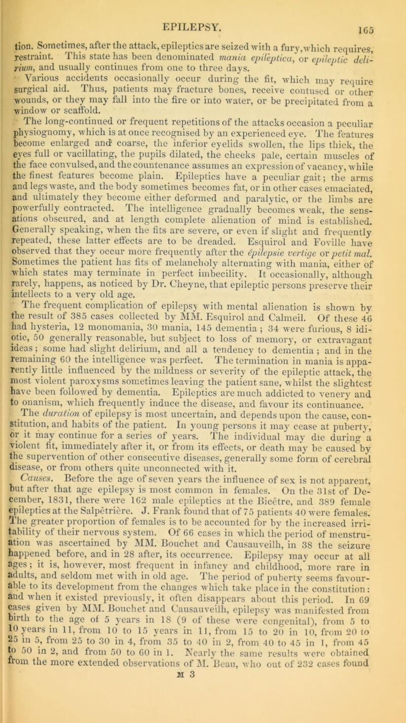 tion. Sometimes, after the attack, epileptics are seized with a fury,which requires, restraint. This state has been denominated mania epileptica, or epileptic deli- rium, and usually continues from one to three days. Various accidents occasionally occur during the fit, Avhich may require surgical aid. Thus, patients may fracture bones, receive contused' or other wounds, or they may fall into the fire or into water, or be precipitated from a window or scaffold. The long-continued or frequent repetitions of the attacks occasion a peculiar physiognomy, which is at once recognised by an experienced eye. The features become enlarged and coarse, the inferior eyelids swollen, the lips thick, the eyes full or vacillating, the pupils dilated, the cheeks pale, certain muscles of the face convulsed, and the countenance assumes an expression of vacancy, while the finest features become plain. Epileptics have a peculiar gait; the arms and legs waste, and the body sometimes becomes fat, or in other cases emaciated, and ultimately they become either deformed and paralytic, or the limbs are powerfully contracted. I he intelligence gradually becomes weak, the sens- ations obscured, and at length complete alienation of mind is established. Generally speaking, when the fits are severe, or even if slight and frequently repeated, these latter effects are to be dreaded. Esquirol aud Foville have observed that they occur more frequently after the epilepsie vertige or petit mal. Sometimes the patient has fits of melancholy alternating with mania, either of which states may terminate in perfect imbecility. It occasionally, although rarely, happens, as noticed by Dr. Clieyne, that epileptic persons preserve their intellects to a very old age. The frequent complication of epilepsy with mental alienation is shown by the result of 385 cases collected by MM. Esquirol and Calmeil. Of these 4G had hysteria, 12 monomania, 30 mania, 145 dementia; 34 were furious, 8 idi- otic, 50 generally reasonable, but subject to loss of memory, or extravagant ideas; some had slight delirium, and all a tendency to dementia ; and in the remaining 60 the intelligence was perfect. The termination in mania is appa- rently little influenced by the mildness or severity of the epileptic attack, the most violent paroxysms sometimes leaving the patient sane, whilst the slightest have been followed by dementia. Epileptics are much addicted to venery and to onanism, which frequently induce the disease, and favour its continuance. ' The duration of epilepsy is most uncertain, and depends upon the cause, con- stitution, and habits of the patient. In young persons it may cease at puberty, or it may continue for a series of years. The individual may die during a violent fit, immediately after it, or from its effects, or death may be caused by the supervention of other consecutive diseases, generally some form of cerebral disease, or from others quite unconnected with it. Causes. Before the age of seven years the influence of sex is not apparent, but after that age epilepsy is most common in females. On the 31st of De- cember, 1831, there were 1G2 male epileptics at the Bicetre, and 389 female epileptics at the Salpetriere. J. Frank found that of 75 patients 40 were females. The greater proportion of females is to be accounted for by the increased irri- tability of their nervous system. Of 66 cases in which the period of menstru- ation was ascertained by MM. Bouchet and Causauveilh, in 38 the seizure happened before, and in 28 after, its occurrence. Epilepsy may occur at all ages; it is, however, most frequent in infancy and childhood,'more rare in adults, and seldom met with in old age. The period of puberty seems favour- able to its development from the changes which take place in the constitution: and when it existed previously, it often disappears about this period. In 69 cases given by MM. Bouchet and Causauveilh, epilepsy was manifested from birth to the age of 5 years in 18 (9 of these were congenital), from 5 to 10 years in 11, from 10 to 15 years in 11, from 15 to 20 in 10, from 20 to 25 in 5, from 25 to 30 in 4, from 35 to 40 in 2, from 40 to 45 in 1, from 45 to 50 in 2, and from 50 to GO in 1. Nearly the same results were obtained from the more extended observations of M. Beau, who out of 232 cases found