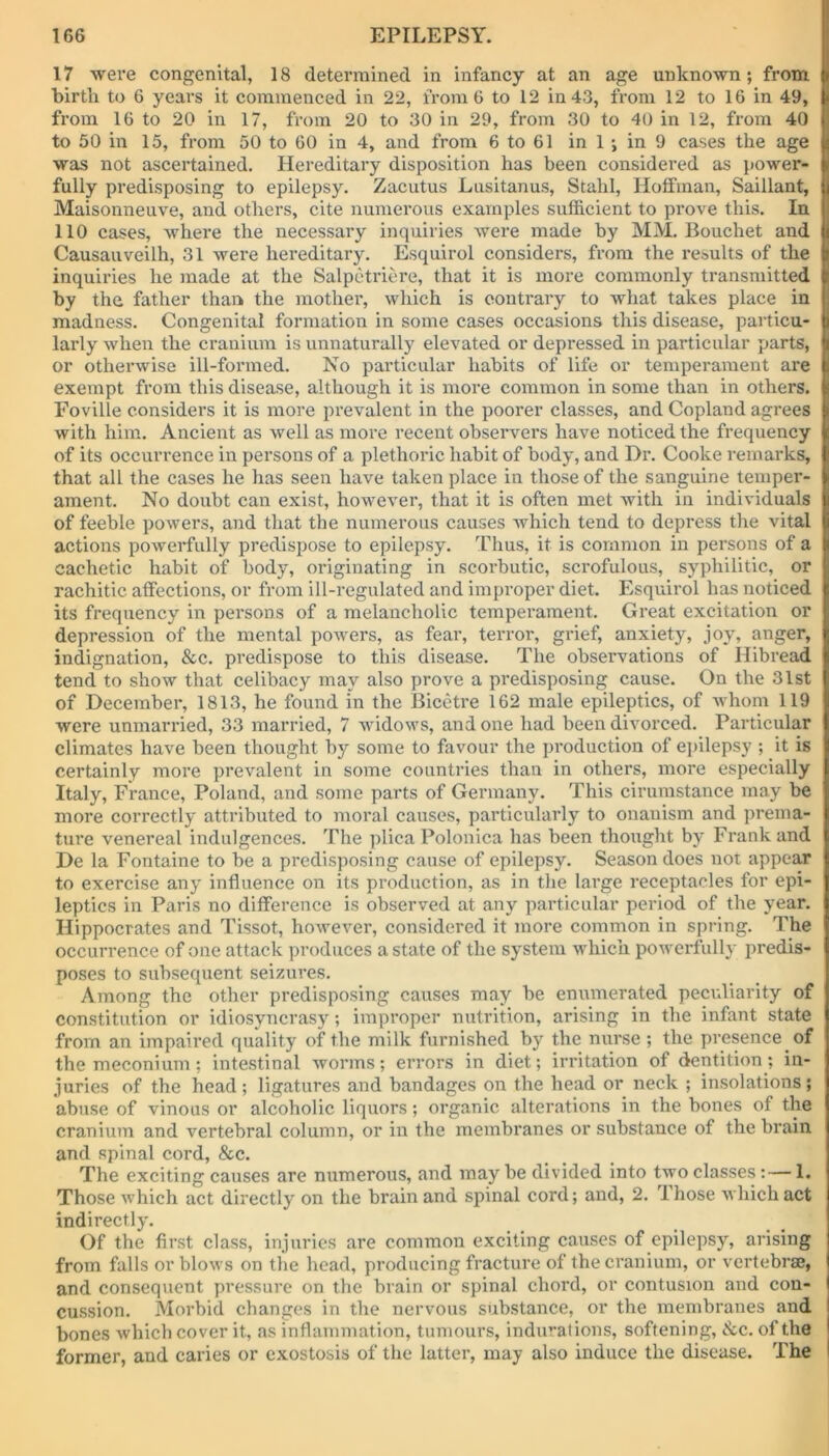 17 were congenital, 18 determined in infancy at an age unknown; from birth to 6 years it commenced in 22, from 6 to 12 in 43, from 12 to 16 in 49, from 16 to 20 in 17, from 20 to 30 in 29, from 30 to 40 in 12, from 40 to 50 in 15, from 50 to 60 in 4, and from 6 to 61 in 1 ; in 9 cases the age was not ascertained. Hereditary disposition has been considered as power- fully predisposing to epilepsy. Zacutus Lusitanus, Stahl, Hoffman, Saillant, Maisonneuve, and others, cite numerous examples sufficient to prove this. In 110 cases, where the necessary inquiries were made by MM. Bouchet and Causauveilh, 31 were hereditary. Esquirol considers, from the results of the inquiries he made at the Salpetriere, that it is more commonly transmitted by the father than the mother, which is contrary to what takes place in madness. Congenital formation in some cases occasions this disease, particu- larly when the cranium is unnaturally elevated or depressed in particular parts, or otherwise ill-formed. No particular habits of life or temperament are exempt from this disease, although it is more common in some than in others. Foville considers it is more prevalent in the poorer classes, and Copland agrees with him. Ancient as well as more recent observers have noticed the frequency of its occurrence in persons of a plethoric habit of body, and Dr. Cooke remarks, that all the cases he has seen have taken place in those of the sanguine temper- ament. No doubt can exist, however, that it is often met with in individuals of feeble powers, and that the numerous causes which tend to depress the vital actions powerfully predispose to epilepsy. Thus, it is common in persons of a cachetic habit of body, originating in scorbutic, scrofulous, syphilitic, or rachitic affections, or from ill-regulated and improper diet. Esquirol has noticed its frequency in persons of a melancholic temperament. Great excitation or depression of the mental powers, as fear, terror, grief, anxiety, joy, anger, indignation, &c. predispose to this disease. The observations of Hibread tend to show that celibacy may also prove a predisposing cause. On the 31st of December, 1813, he found in the Bicetre 162 male epileptics, of whom 119 were unmarried, 33 married, 7 widows, and one had been divorced. Particular climates have been thought by some to favour the production of epilepsy ; it is certainly more prevalent in some countries than in others, more especially Italy, France, Poland, and some parts of Germany. This cirumstance may be more correctly attributed to moral causes, particularly to onanism and prema- ture venereal indulgences. The plica Polonica lias been thought by Frank and De la Fontaine to be a predisposing cause of epilepsy. Season does not appear to exercise any influence on its production, as in the large receptacles for epi- leptics in Paris no difference is observed at any particular period of the year. Hippocrates and Tissot, however, considered it more common in spring. The occurrence of one attack produces a state of the system which powerfully predis- poses to subsequent seizures. Among the other predisposing causes may be enumerated peculiarity of constitution or idiosyncrasy; improper nutrition, arising in the infant state from an impaired quality of the milk furnished by the nurse; the presence of the meconium; intestinal worms; errors in diet; irritation of dentition ; in- juries of the head; ligatures and bandages on the head or neck ; insolations; abuse of vinous or alcoholic liquors; organic alterations in the bones of the cranium and vertebral column, or in the membranes or substance of the brain and spinal cord, &c. The exciting causes are numerous, and may be divided into two classes: — 1. Those which act directly on the brain and spinal cord; and, 2. ihose which act indirectly. Of the first class, injuries are common exciting causes of epilepsy, arising from falls or blows on the head, producing fracture of the cranium, or vertebrae, and consequent pressure on the brain or spinal chord, or contusion and con- cussion. Morbid changes in the nervous substance, or the membranes and bones which cover it, as inflammation, tumours, indurations, softening, <Scc. of the former, and caries or exostosis of the latter, may also induce the disease. The