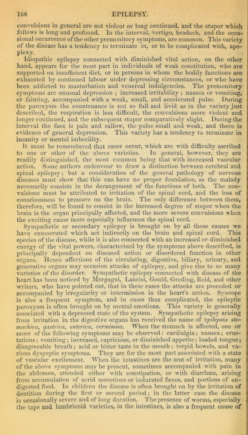 convulsions in general are not violent or long continued, and the stupor which follows is long and profound. In the interval, vertigo, headach, and the occa- sional occurrence of the other premonitory symptoms, are common. This variety of the disease has a tendency to terminate in, or to be complicated with, apo- plexy. Idiopathic epilepsy connected with diminished vital action, on the other hand, appears for the most part in individuals of weak constitution, who are supported on insufficient diet, or in persons in whom the bodily functions are exhausted by continued labour under depressing circumstances, or who have been addicted to masturbation and venereal indulgencies. The premonitory symptoms are unusual depression ; increased irritability ; nausea or vomiting, or fainting, accompanied with a weak, small, and accelerated pulse. During the paroxysm the countenance is not so full and livid as in the variety just described, the respiration is less difficult, the convulsions more violent and longer continued, and the subsequent stupor comparatively slight. During the interval the face is pale and sallow, the pulse small and weak, and there is evidence of general depression. This variety has a tendency to terminate in insanity or mental imbecility. It must be remembered that cases occur, which are with difficulty ascribed to one or other of the above varieties. In general, however, they are readily distinguished, the most common being that with increased vascular action. Some authors endeavour to draw a distinction between cerebral and spinal epilepsy; but a consideration of the general pathology of nervous diseases must show that this can have no proper foundation, as the malady necessarily consists in the derangement of the functions of both. The con- vulsions must be attributed to irritation of the spinal cord, and the loss of consciousness to pressure on the brain. The only difference between them, therefore, will be found to consist in the increased degree of stupor when the brain is the organ principally affected, and the more severe convulsions when the exciting cause more especially influences the spinal cord. Sympathetic or secondary epilepsy is brought on by all those causes we have enumerated which act indirectly on the brain and spinal cord. This species of the disease, while it is also connected with an increased or diminished energy of the vital powers, characterised by the symptoms above described, is principally dependent on diseased action or disordered function in other organs. Hence affections of the circulating, digestive, biliary, urinary, and generative organs may occasion attacks of epilepsyr, and give rise to so many varieties of the disorder. Sympathetic epilepsy connected with disease of the heart has been noticed by Morgagni, Lancisi, Gould, Greding, Reid, and other writers, who have pointed out, that in these cases the attacks are preceded or accompanied by irregularity or intermission in the heart’s action. Syncope is also a frequent symptom, and in cases thus complicated, the epileptic paroxysm is often brought on by mental emotions. This variety is generally associated with a depressed state of the system. Sympathetic epilepsy arising from irritation in the digestive organs has received the name of 'epilepsia sto- machica, gastrica, enterica, verminosa. When the stomach is affected, one or more of the following symptoms may be observed : cardialgia; nausea; eruc- tations ; vomiting ; increased, capricious, or diminished appetite; loaded tongue; disagreeable breath ; acid or bitter taste in the mouth ; torpid bowels, and va- rious dyspeptic symptoms. They are for the most part associated with a state of vascular excitement. When the intestines are the seat of irritation, many of the above symptoms may be present, sometimes accompanied with pain in the abdomen, attended either with constipation, or with diarrhoea, arising from accumulation of acrid secretions or indurated fieces, and portions of un- digested food. In children the disease is often brought on by the irritation of dentition during the first or second period; in the latter case the disease is occasionally severe and of long duration. The presence of worms, especially the tape and Lumbricoid varieties, in the intestines, is also a frequent cause of