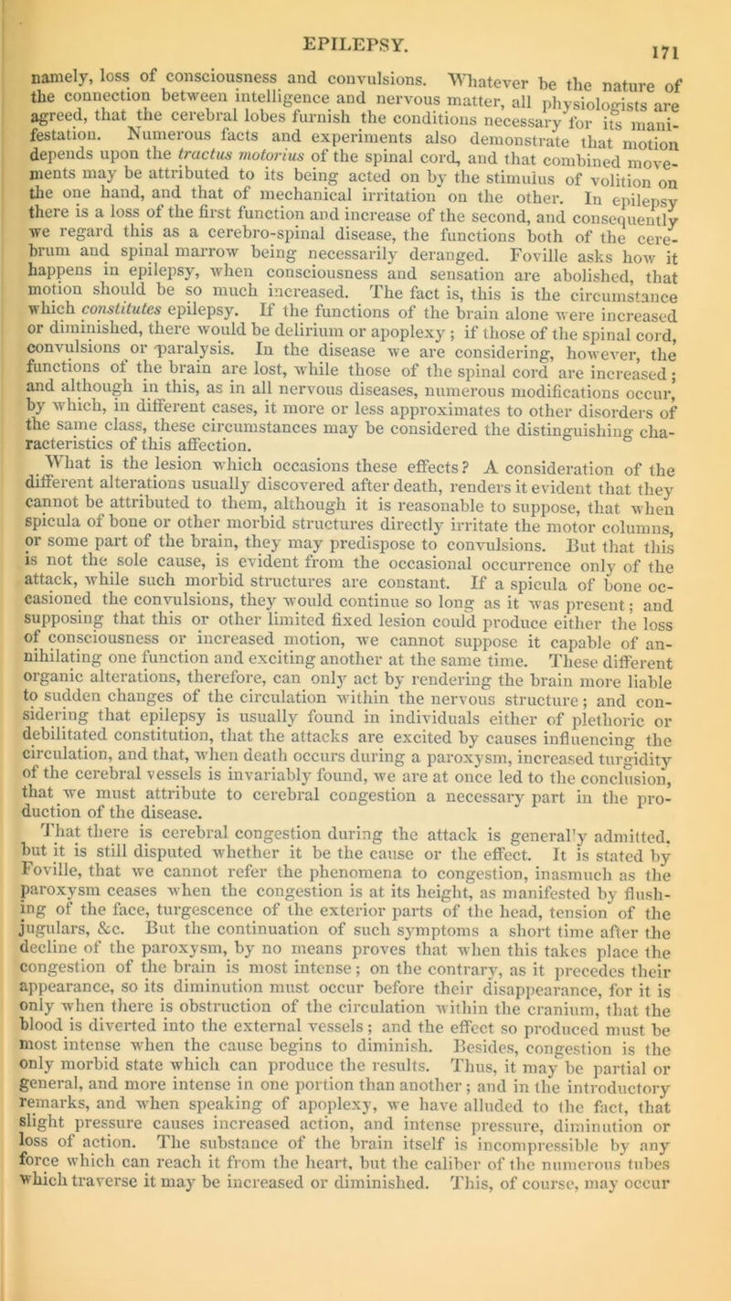 namely, loss of consciousness and convulsions. Whatever be the nature of the connection between intelligence and nervous matter, all physiologists are agreed, that the cerebral lobes furnish the conditions necessary for its mani- festation. Numerous facts and experiments also demonstrate that motion depends upon the tractus motorius of the spinal cord, and that combined move- ments may be attributed to its being acted on by the stimulus of volition on the one hand, and that of mechanical irritation on the other. In epilepsy theie is a loss of the first function and increase of the second, and consequently we regard this as a cerebro-spinal disease, the functions both of the cere- brum and spinal marrow being necessarily deranged. Foville asks how it happens in epilepsy, when consciousness and sensation are abolished that motion should be so much increased. The fact is, this is the circumstance which constitutes epilepsy. If the functions of the brain alone were increased or diminished, there would be delirium or apoplexy ; if those of the spinal cord, convulsions or paralysis. In the disease we are considering, however, the functions of the brain are lost, wrhile those of the spinal cord are increased; and although in this, as in all nervous diseases, numerous modifications occur, by which, in different cases, it more or less approximates to other disorders of the same class, these circumstances may be considered the distinguishing cha- racteristics of this affection. What is the lesion which occasions these effects ? A consideration of the different alterations usually discovered after death, renders it evident that they cannot be attributed to them, although it is reasonable to suppose, that when spicula of bone or other morbid structures directly irritate the motor columns, or some part of the brain, they may predispose to convulsions. 13ut that this is not the sole cause, is evident from the occasional occurrence only of the attack, while such morbid structures are constant. If a spicula of bone oc- casioned the convulsions, they would continue so long as it was present; and supposing that this or other limited fixed lesion could produce either the loss of consciousness or increased motion, we cannot suppose it capable of an- nihilating one function and exciting another at the same time. These different organic alterations, therefore, can only act by rendering the brain more liable to sudden changes of the circulation within the nervous structure; and con- sidering that epilepsy is usually found in individuals either of plethoric or debilitated constitution, that the attacks are excited by causes influencing the circulation, and that, when death occurs during a paroxysm, increased turgidity of the cerebral vessels is invariably found, we are at once led to the conclusion, that we must attribute to cerebral congestion a necessary part in the pro- duction of the disease. That there is cerebral congestion during the attack is generally admitted, but it is still disputed whether it be the cause or the effect. It is stated by Foville, that we cannot refer the phenomena to congestion, inasmuch as the paroxysm ceases when the congestion is at its height, as manifested by flush- ing of the face, turgescence of the exterior parts of the head, tension of the jugulars, &c. But the continuation of such symptoms a short time after the decline of the paroxysm, by no means proves that when this takes place the congestion of the brain is most intense; on the contrary, as it precedes their appearance, so its diminution must occur before their disappearance, for it is only when there is obstruction of the circulation within the cranium, that the blood is diverted into the external vessels; and the effect so produced must be most intense when the cause begins to diminish. Besides, congestion is the only morbid state which can produce the results. Thus, it may be partial or general, and more intense in one portion than another; and in the introductory remarks, and when speaking of apoplexy, we have alluded to the fact, that slight pressure causes increased action, and intense pressure, diminution or loss of action. The substance of the brain itself is incompressible by any force which can reach it from the heart, but the caliber of the numerous tubes which traverse it mayr be increased or diminished. This, of course, may occur