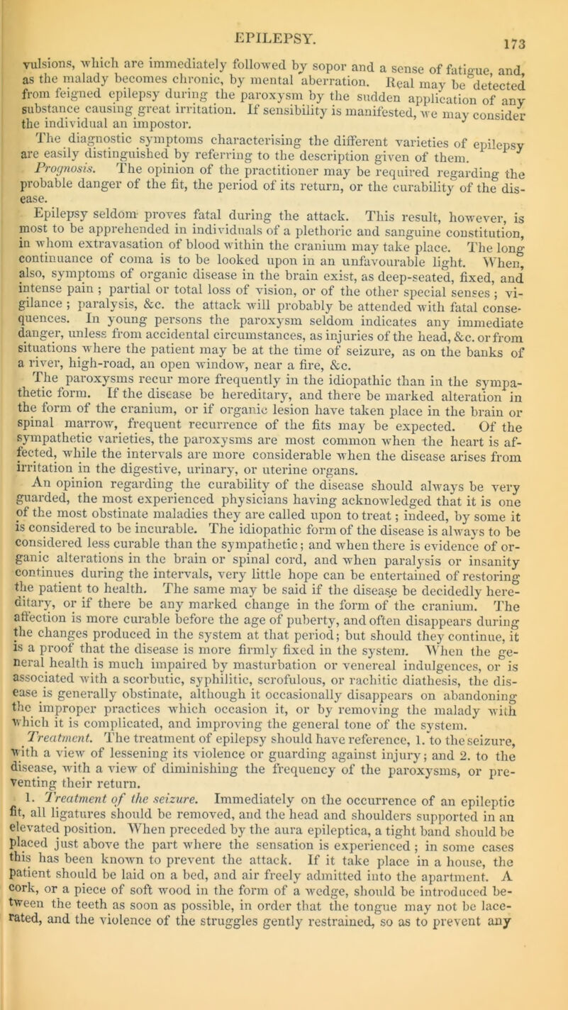 173 vulsions, which are immediately followed by sopor and a sense of fatigue and as the malady becomes chronic, by mental aberration. RQal may be detected from feigned epilepsy during the paroxysm by the sudden application of any substance causing great irritation. If sensibility is manifested, we may consider the individual an impostor. J The diagnostic symptoms characterising the different varieties of epilepsy arc easily distinguished by referring to the description given of them. . Prognosis. The opinion of the practitioner may be required regarding the probable danger of the fit, the period of its return, or the curability of the dis- ease. Epilepsy seldom proves fatal during the attack. This result, however, is most to be apprehended in individuals of a plethoric and sanguine constitution, in whom extravasation of blood within the cranium may take place. The long continuance of coma is to be looked upon in an unfavourable light. When, also, symptoms of organic disease in the brain exist, as deep-seated, fixed, and’ intense pain ; partial or total loss of vision, or of the other special senses ; vi- gilance ; paralysis, &c. the attack will probably be attended with fatal conse- quences. In young persons the paroxysm seldom indicates any immediate danger, unless from accidental circumstances, as injuries of the head, &c. or from situations w here the patient may be at the time of seizure, as on the banks of a river, high-road, an open window, near a fire, &c. The paroxysms recur more frequently in the idiopathic than in the sympa- thetic form. If the disease be hereditary, and there be marked alteration in the form of the cranium, or if organic lesion have taken place in the brain or spinal marrow, frequent recurrence of the fits may be expected. Of the sympathetic varieties, the paroxysms are most common when the heart is af- fected, wdiile the intervals are more considerable when the disease arises from irritation in the digestive, urinary, or uterine organs. An opinion regarding the curability of the disease should always be very guarded, the most experienced physicians having acknowledged that it is one of the most obstinate maladies they are called upon to treat; indeed, by some it is considered to be incurable. The idiopathic form of the disease is always to be considered less curable than the sympathetic; and when there is evidence of or- ganic alterations in the brain or spinal cord, and when paralysis or insanity continues during the intervals, very little hope can be entertained of restoring the patient to health. The same may be said if the diseas.e be decidedly here- ditary, or if there be any marked change in the form of the cranium. The aftection is more curable before the age of puberty, and often disappears during the changes produced in the system at that period; but should they continue, it is a proof that the disease is more firmly fixed in the system. When the ge- neral health is much impaired by masturbation or venereal indulgences, or is associated with a scorbutic, syphilitic, scrofulous, or rachitic diathesis, the dis- ease is generally obstinate, although it occasionally disappears on abandoning the improper practices wdiich occasion it, or by removing the malady with which it is complicated, and improving the general tone of the system. Treatment. The treatment of epilepsy should have reference, 1. to the seizure, with a view of lessening its violence or guarding against injury; and 2. to the disease, with a view of diminishing the frequency of the paroxysms, or pre- venting their return. 1. Treatment of the seizure. Immediately on the occurrence of an epileptic fit, all ligatures should be removed, and the head and shoulders supported in an elevated position. When preceded by the aura epileptiea, a tight band should be placed just above the part where the sensation is experienced; in some cases this has been known to prevent the attack. If it take place in a house, the patient should be laid on a bed, and air freely admitted into the apartment. A cork, or a piece of soft wood in the form of a wedge, should be introduced be- tween the teeth as soon as possible, in order that the tongue may not be lace- rated, and the violence of the struggles gently restrained, so as to prevent any