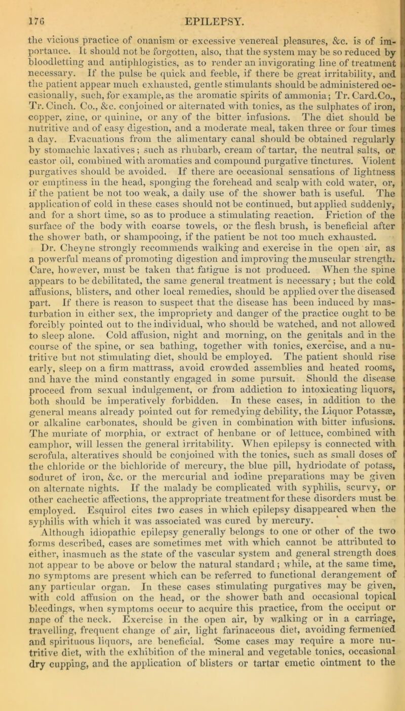 the vicious practice of onanism or excessive venereal pleasures, See. is of im- portance. It should not be forgotten, also, that the system may be so reduced by bloodletting and antiphlogistics, as to render an invigorating line of treatment necessary. If the pulse he quick and feeble, if there be great irritability, and the patient appear much exhausted, gentle stimulants should be administered oc- casionally, such,for example,as the aromatic spirits of ammonia; Tr. Card.Co., Tr. Cinch. Co., Sec. conjoined or alternated with tonics, as the sulphates of iron, copper, zinc, or quinine, or any of the bitter infusions. The diet should be nutritive and of easy digestion, and a moderate meal, taken three or four times a day. Evacuations from the alimentary canal should be obtained regularly by stomachic laxatives; such as rhubarb, cream of tartar, the neutral salts, or castor oil, combined with aromatics and compound purgative tinctures. Violent purgatives should be avoided. If there are occasional sensations of lightness or emptiness in the head, sponging the forehead and scalp with cold water, or, if the patient be not too weak, a daily use of the shower bath is useful. The application of cold in these cases should not be continued, but applied suddenly, and for a short time, so as to produce a stimulating reaction. Friction of the surface of the body with coarse towels, or the flesh brush, is beneficial after the shower bath, or shampooing, if the patient be not too much exhausted. Dr. Cheyne strongly recommends walking and exercise in the open air, as a powerful means of promoting digestion and improving the muscular strength. Care, however, must be taken that fatigue is not produced. When the spine appears to be debilitated, the same general treatment is necessary; but the cold affusions, blisters, and other local remedies, should be applied over the diseased part. If there is reason to suspect that the disease has been induced by mas- turbation in either sex, the impropriety and danger of the practice ought to be forcibly pointed out to the individual, who should be watched, and not allowed to sleep alone. Cold affusion, night and morning, on the genitals and in the course of the spine, or sea bathing, together with tonics, exercise, and a nu- tritive but not stimulating diet, should be employed. The patient should rise early, sleep on a firm mattrass, avoid crowded assemblies and heated rooms, and have the mind constantly engaged in some pursuit. Should the disease proceed from sexual indulgement, or from addiction to intoxicating liquors, both should be imperatively forbidden. In these cases, in addition to the general means already pointed out for remedying debility, the Liquor Potassm, or alkaline carbonates, should be given in combination with bitter infusions. The muriate of morphia, or extract of henbane or of lettuce, combined with camphor, will lessen the general irritability. When epilepsy is connected with scrofula, alteratives should be conjoined with the tonics, such as small doses of the chloride or the bichloride of mercury, the blue pill, hydriodate of potass, soduret of iron, Sec. or the mercurial and iodine preparations may be given on alternate nights. If the malady be complicated with syphilis, scurvy, or other cachectic affections, the appropriate treatment for these disorders must be employed. Esquirol cites two cases in which epilepsy disappeared when the syphilis with which it was associated was cured by mercury. Although idiopathic epilepsy generally belongs to one or other of the two forms described, cases are sometimes met with which cannot be attributed to either, inasmuch as the state of the vascular system and general strength does not appear to be above or below the natural standard; while, at the same time, no symptoms are present which can be referred to functional derangement of any particular organ. In these cases stimulating purgatives may be given, with cold affusion on the head, or the shower bath and occasional topical bleedings, when symptoms occur to acquire this practice, from the occiput or nape of the neck. Exercise in the open air, by walking or in a carriage, travelling, frequent change of air, light farinaceous diet, avoiding fermented and spirituous liquors, are beneficial. ‘Some cases may require a more nu- tritive diet, with the exhibition of the mineral and vegetable tonics, occasional dry cupping, and the application of blisters or tartar emetic ointment to the