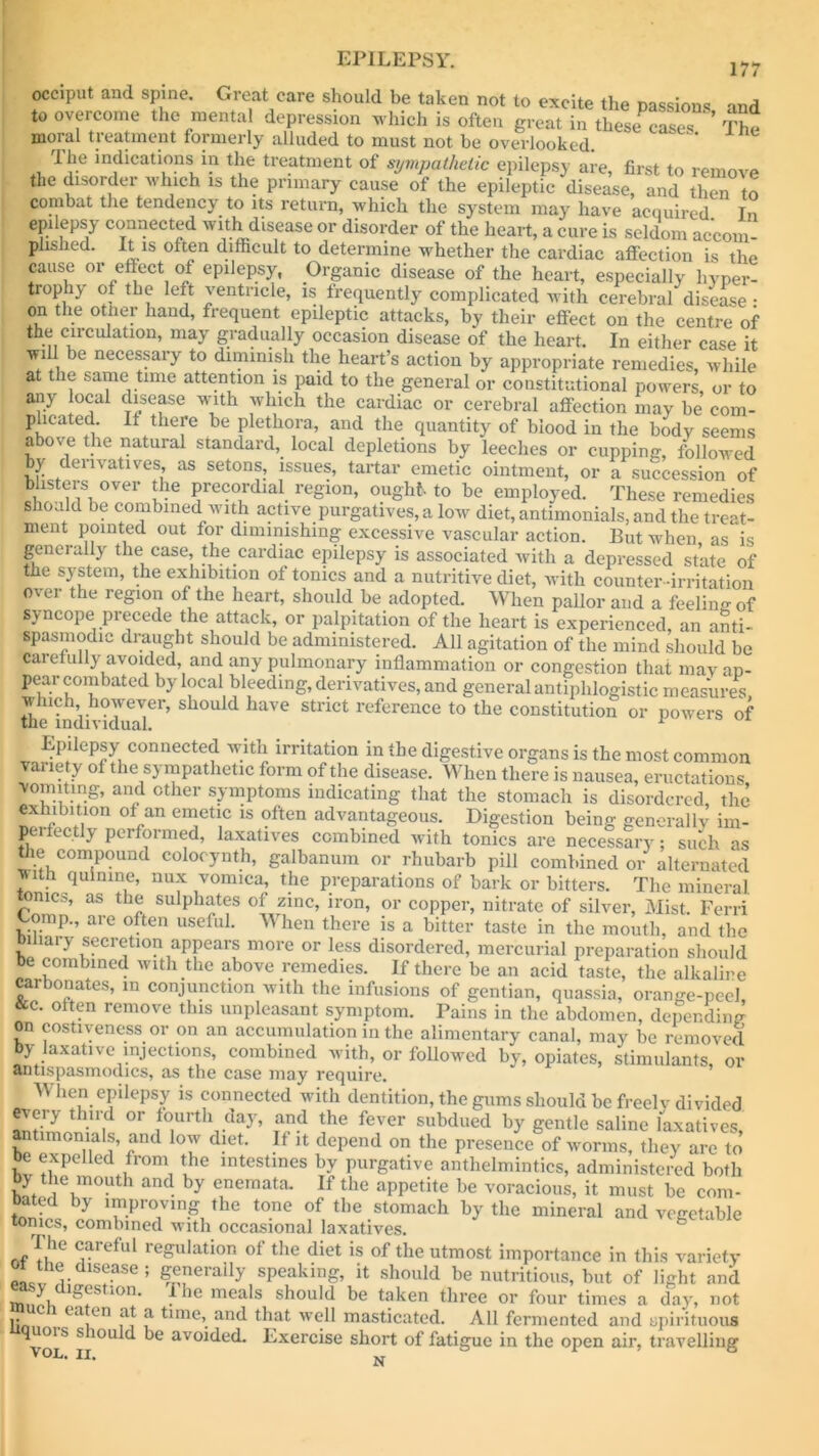 occiput and spine. Great care should be taken not to excite the passions and to overcome the mental depression which is often great in these The moral treatment formerly alluded to must not be overlooked. The indications m the treatment of sympathetic epilepsy are, first to remove the disorder which is the primary cause of the epileptic disease, and then to combat the tendency to its return, which the system may have acquired Tn epilepsy connected with disease or disorder of the heart, a cure is seldom accom- plished. It is often difficult to determine whether the cardiac affection is the cause or effect of epilepsy, Organic disease of the heart, especially hyper- trophy of the left ventricle, is frequently complicated with cerebral disease • on the other hand, frequent epileptic attacks, by their effect on the centre of the circulation, may gradually occasion disease of the heart. In either case it will be necessary to diminish the heart’s action by appropriate remedies, while at t ie same time attention is paid to the general or constitutional powers, or to any local disease with which the cardiac or cerebral affection may be com- plicated. It there be plethora, and the quantity of biood in the body seems above the natural standard, local depletions by leeches or cupping, followed by derivatives, as setons, issues, tartar emetic ointment, or a succession of blisters over the precordial region, ought to be employed. These remedies should be combined with active purgatives, a low diet, antimonials, and the treat- ment pointed out for diminishing excessive vascular action. But when as is generally the case, the cardiac epilepsy is associated with a depressed state of the system, the exhibition of tonics and a nutritive diet, with counter-irritation over the region of the heart, should be adopted. When pallor and a feeling of syncope precede the attack, or palpitation of the heart is experienced, an anti- spasmodic draught should be administered. All agitation of the mind should be carefully avoided, and any pulmonary inflammation or congestion that may ap- pear combated by local bleeding, derivatives, and general antiphlogistic measures which however, should have strict reference to the constitution or powers of tne individual. Epilepsy connected with irritation in the digestive organs is the most common variety of the sympathetic form of the disease. When there is nausea, eructations vomiting, and other symptoms indicating that the stomach is disordered the exhibition of an emetic is often advantageous. Digestion being generally im- perfectly performed, laxatives combined with tonics are necessary; such as the compound colocynth, galbanum or rhubarb pill combined or alternated v ith quinine, nux vomica, the preparations of bark or bitters. The mineral tonics, as the sulphates of zinc, iron, or copper, nitrate of silver, Mist. Ferri Gomp.? are often useful. When there is a bitter taste in the mouth, and the Binary secretion appears more or less disordered, mercurial preparation should e combined with the above remedies. If there be an acid taste, the alkaline carbonates, in conjunction with the infusions of gentian, quassia, orange-peel &e. often remove this unpleasant symptom. Pains in the abdomen, depending on costiveness or on an accumulation in the alimentary canal, may be removed by laxative injections, combined with, or followed by, opiates, stimulants, or antispasmodics, as the case may require. When epilepsy is connected with dentition, the gums should be freelv divided every third or fourth day, and the fever subdued by gentle saline laxatives antimonials, and low diet. If it depend on the presence of worms, they are to oe expelled from the intestines by purgative anthelmintics, administered both by the mouth and by enemata. If the appetite be voracious, it must be com- bated by improving the tone of the stomach by the mineral and vegetable tomes, combined with occasional laxatives. I he careful regulation of the diet is of the utmost importance in this variety o lie disease; generally speaking, it should be nutritious, but of light and ■1 c 1<>u’ the meals should be taken three or four times a day, not 1; C ,e‘Yn Y f time’. and that well masticated. All fermented and spirituous volS S 10U ^ avoided. Exercise short of fatigue in the open air, travelling * N